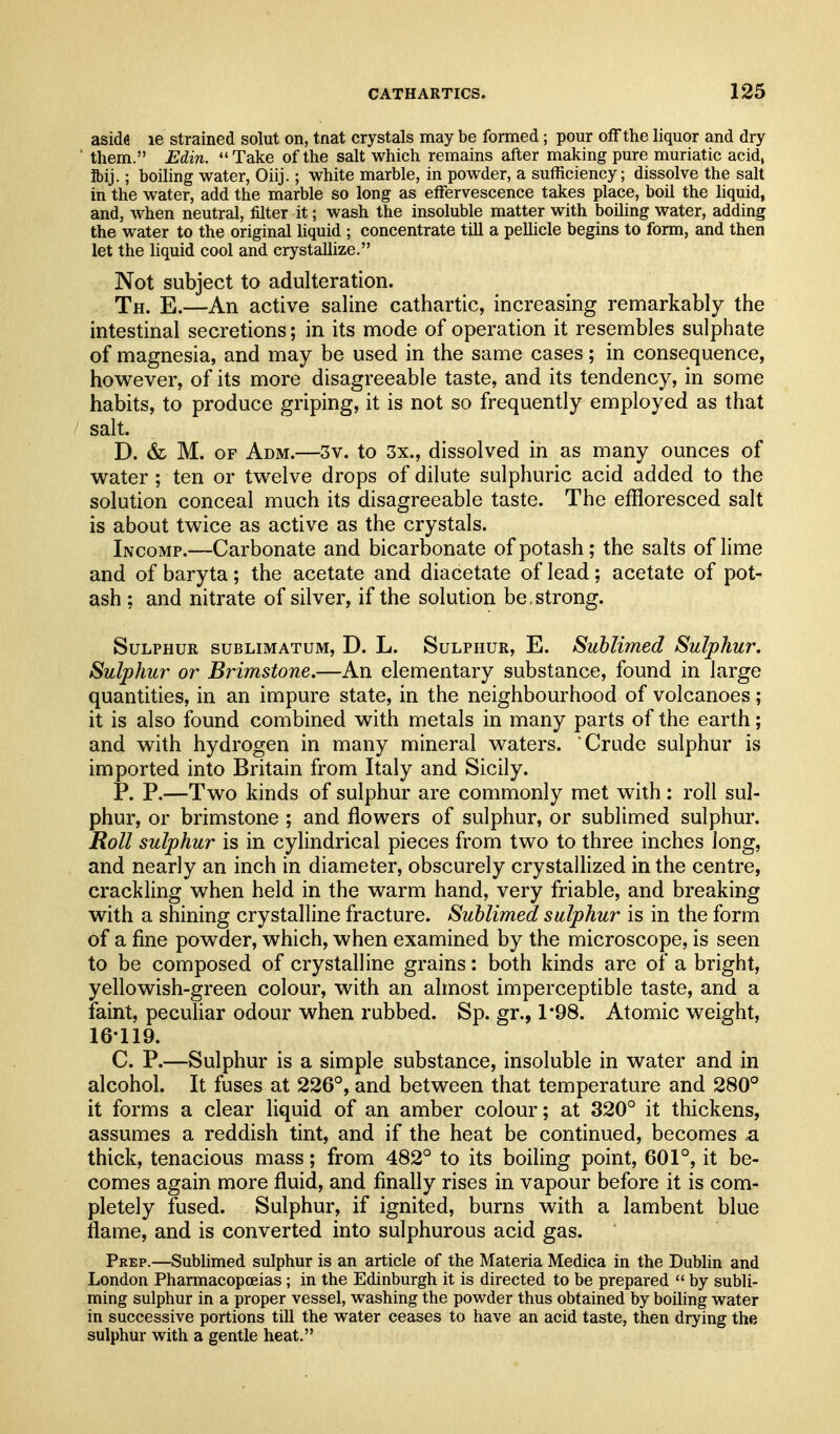 aside le strained solut on, tnat crystals may be formed; pour off the liquor and dry them. Edin. Take of the salt which remains after making pure muriatic acid> ibij.; boiling water, Oiij.; white marble, in powder, a sufficiency; dissolve the salt in the water, add the marble so long as effervescence takes place, boil the liquid, and, when neutral, filter it; wash the insoluble matter with boiling water, adding the water to the original liquid ; concentrate till a pellicle begins to form, and then let the liquid cool and crystallize. Not subject to adulteration. Th. E.—An active saline cathartic, increasing remarkably the intestinal secretions; in its mode of operation it resembles sulphate of magnesia, and may be used in the same cases; in consequence, however, of its more disagreeable taste, and its tendency, in some habits, to produce griping, it is not so frequently employed as that salt. D. & M. OF Adm.—3v. to 3x., dissolved in as many ounces of water ; ten or twelve drops of dilute sulphuric acid added to the solution conceal much its disagreeable taste. The effloresced salt is about twice as active as the crystals. Incomp.—Carbonate and bicarbonate of potash ; the salts of lime and of baryta; the acetate and diacetate of lead; acetate of pot- ash ; and nitrate of silver, if the solution be . strong. Sulphur sublimatum, D. L. Sulphur, E. Sublimed Sulphur. Sulphur or Brimstone.—An elementary substance, found in large quantities, in an impure state, in the neighbourhood of volcanoes; it is also found combined with metals in many parts of the earth; and with hydrogen in many mineral waters. Crude sulphur is imported into Britain from Italy and Sicily. P. P.—Two kinds of sulphur are commonly met with : roll sul- phur, or brimstone ; and flowers of sulphur, or sublimed sulphur. Roll sulphur is in cylindrical pieces from two to three inches long, and nearly an inch in diameter, obscurely crystallized in the centre, crackling when held in the warm hand, very friable, and breaking with a shining crystalline fracture. Sublimed sulphur is in the form of a fine powder, which, when examined by the microscope, is seen to be composed of crystalline grains: both kinds are of a bright, yellowish-green colour, with an almost imperceptible taste, and a iaint, peculiar odour when rubbed. Sp. gr., 1*98. Atomic weight, 16-119. C. P.—Sulphur is a simple substance, insoluble in water and in alcohol. It fuses at 226°, and between that temperature and 280° it forms a clear liquid of an amber colour; at 320° it thickens, assumes a reddish tint, and if the heat be continued, becomes <a thick, tenacious mass; from 482° to its boiling point, 601°, it be- comes again more fluid, and finally rises in vapour before it is com- pletely fused. Sulphur, if ignited, burns with a lambent blue flame, and is converted into sulphurous acid gas. Prep.—Sublimed sulphur is an article of the Materia Medica in the Dublin and London Pharmacopceias; in the Edinburgh it is directed to be prepared  by subli- ming sulphur in a proper vessel, washing the powder thus obtained by boiling water in successive portions till the water ceases to have an acid taste, then drying the sulphur with a gentle heat.
