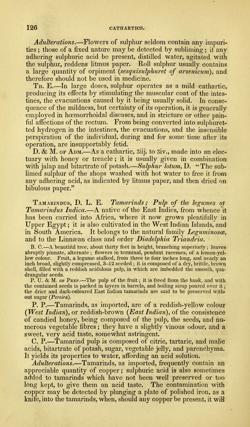 Adulterations.—Flowers of sulphur seldom contain any impuri- ties ; those of a fixed nature may be detected by subliming; if any adhering sulphuric acid be present, distilled water, agitated w4th the sulphur, reddens htmus paper. Roll sulphur usually contains a large quantity of orpiment {sesquisulphuret of arsenicum), and therefore should not be used in medicine. Th. E.—In large doses, sulphur operates as a mild cathartic, producing its effects by stimulating the muscular coat of the intes- tines, the evacuations caused by it being usually solid. In conse- quence of the mildness, but certainty of its operation, it is generally employed in hoemorrhoidal diseases, and in stricture or other pain- ful affections of the rectum. From being converted into sulphuret- ted hydrogen in the intestines, the evacuations, and the insensible perspiration of the individual, during and for some time after its operation, are insupportably fetid. D. & M. OF Adm.—As a cathartic, 3iij. to 3iv., made into an elec- tuary with honey or treacle ; it is usually given in combination with jalap and bitartrate of potash.—Sulphur lotum, D. The sub- limed sulphur of the shops washed with hot water to free it from any adhering acid, as indicated by litmus paper, and then dried on bibulous paper. Tamarindus, D. L. E. Tamarinds; Pulp of the legumes 0/ Tamarindus Indica.—A native of the East Indies, from whence it has been carried into Africa, where it now grows plentifully in Upper Egypt; it is also cultivated in the West Indian Islands, and in South America. It belongs to the natural family Leguminosce, and to the Linnsean class and order Diadelphia Triandria. B. C.—A beautiml tree, about thirty feet in height, branching superiorly; leaves abruptly pinnate, alternate ; flowers in terminal, pendant racemes, of a lemon-yel- low colour. Fruit, a legume stalked, from three to four inches long, and nearly an inch broad, slightly compressed, 3-12 seeded; it is composed of a dry, brittle, brown shell, filled with a reddish acidulous pulp, in which are imbedded the smooth, qua- drangular seeds. P. U. & M. OF Prep.—The pulp of the fruit; it is freed from the husk, and with the contained seeds is packed in layers in barrels, and boiling sirup poured over it; the drier and dark-coloured East Indian tamarinds are said to be preserved with- out sugar (Pereira). P. P.—Tamarinds, as imported, are of a reddish-yiellow colour {West Indian), or reddish-brown {East Indian), of the consistence of candied honey, being composed of the pulp, the seeds, and nu- merous vegetable fibres; they have a slightly vinous odour, and a sweet, very acid taste, somewhat astringent. C. P.—Tamarind pulp is composed of citric, tartaric, and malic acids, bitartrate of potash, sugar, vegetable jelly, and parenchyma. It yields its properties to water, affording an acid solution. Adulterations.—Tamarinds, as imported, frequently contain an appreciable quantity of copper; sulphuric acid is also sometimes added to tamarinds which have not been well preserved or too long kept, to give them an acid taste. The contamination with copper may be detected by plunging a plate of polished iron, as a knife, into the tamarinds, when, should any copper be present, it will