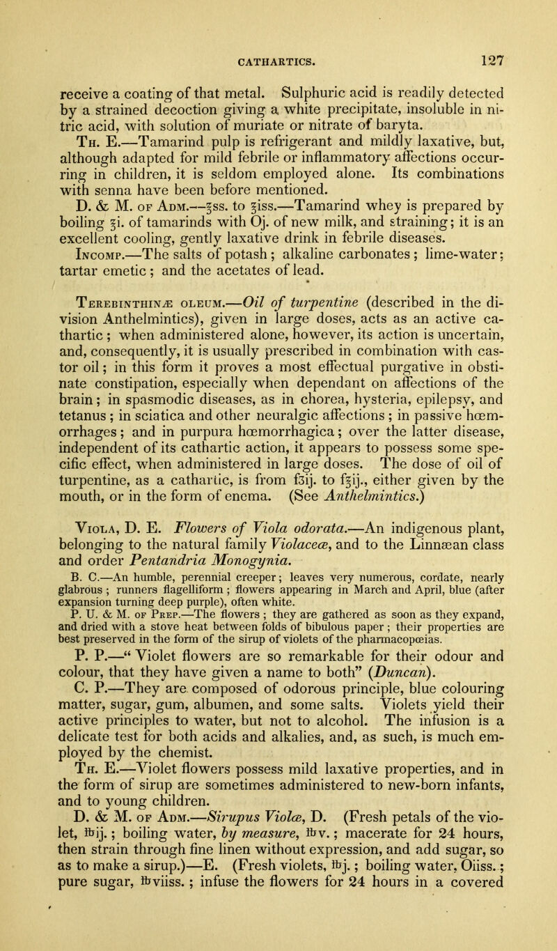 receive a coating of that metal. Sulphuric acid is readily detected by a strained decoction giving a white precipitate, insoluble in ni- tric acid, with solution of muriate or nitrate of baryta. Th. E.—Tamarind pulp is refrigerant and mildly laxative, but, although adapted for mild febrile or inflammatory affections occur- ring in children, it is seldom employed alone. Its combinations with senna have been before mentioned. D. & M. OF Adm.—§ss. to §iss.—Tamarind whey is prepared by boiling §i. of tamarinds with Oj. of new milk, and straining; it is an excellent cooling, gently laxative drink in febrile diseases. Income.—The salts of potash ; alkaline carbonates ; lime-water; tartar emetic ; and the acetates of lead. TEREBiNTHiNiE OLEUM.—OH of turpentine (described in the di- vision Anthelmintics), given in large doses, acts as an active ca- thartic ; when administered alone, however, its action is uncertain, and, consequently, it is usually prescribed in combination with cas- tor oil; in this form it proves a most effectual purgative in obsti- nate constipation, especially when dependant on affections of the brain; in spasmodic diseases, as in chorea, hysteria, epilepsy, and tetanus ; in sciatica and other neuralgic affections ; in passive hoem- orrhages; and in purpura hoemorrhagica; over the latter disease, independent of its cathartic action, it appears to possess some spe- cific effect, when administered in large doses. The dose of oil of turpentine, as a cathartic, is from f3ij. to f§ij., either given by the mouth, or in the form of enema. (See Anthelmintics^ Viola, D. E. Flowers of Viola odorata.—An indigenous plant, belonging to the natural family Violacece, and to the Linnsean class and order Pentandria Monogynia. B. C.—An humble, perennial creeper; leaves very numerous, cordate, nearly glabrous ; runners flagelliform ; flowers appearing in March and April, blue (after expansion turning deep purple), often vi^hite. P. U. & M. OF Peep.—The flowers ; they are gathered as soon as they expand, and dried with a stove heat between folds of bibulous paper ; their properties are best preserved in the form of the sirup of violets of the pharmacopoeias. P. P.— Violet flowers are so remarkable for their odour and colour, that they have given a name to both {Duncan). C. P.—They are composed of odorous principle, blue colouring matter, sugar, gum, albumen, and some salts. Violets yield their active principles to water, but not to alcohol. The infusion is a delicate test for both acids and alkalies, and, as such, is much em- ployed by the chemist. Th. E.—Violet flowers possess mild laxative properties, and in the form of sirup are sometimes administered to new-born infants, and to young children. D. M. OF Adm.—Sirupus ViolcB, D. (Fresh petals of the vio- let, ibij.; boiling water, by measure, ibv.; macerate for 24 hours, then strain through fine linen without expression, and add sugar, so as to make a sirup.)—E. (Fresh violets, ibj.; boiling water, Oiiss.; pure sugar, ibviiss. ; infuse the flowers for 24 hours in a covered