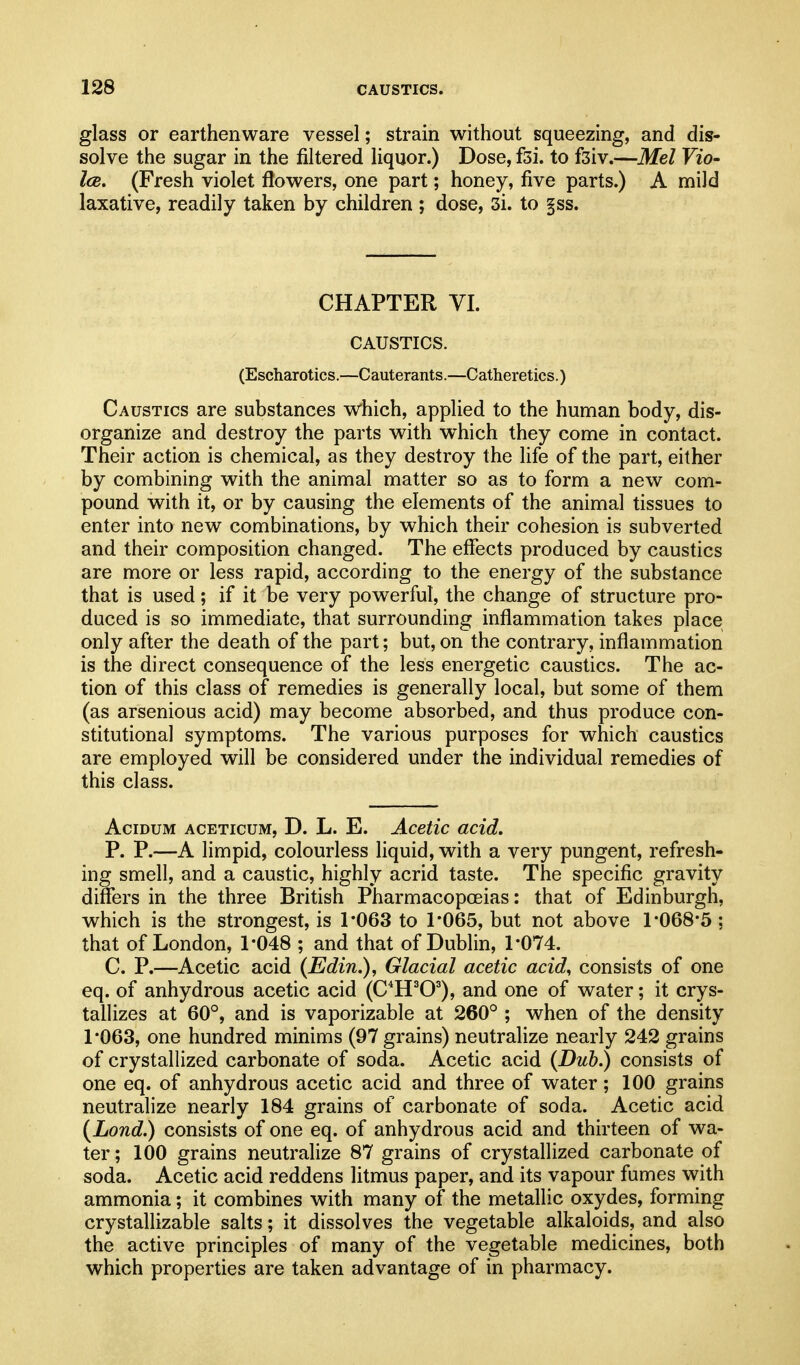 glass or earthenware vessel; strain without squeezing, and dis- solve the sugar in the filtered liquor.) Dose, fsi. to fsiv.—Mel Vio- Ice. (Fresh violet flowers, one part; honey, five parts.) A mild laxative, readily taken by children ; dose, 3i. to §ss. CHAPTER VI. CAUSTICS. (Escharotics.—Cauterants.—Catheretics.) Caustics are substances which, applied to the human body, dis- organize and destroy the parts with w^hich they come in contact. Their action is chemical, as they destroy the life of the part, either by combining with the animal matter so as to form a new com- pound with it, or by causing the elements of the animal tissues to enter into new combinations, by which their cohesion is subverted and their composition changed. The effects produced by caustics are more or less rapid, according to the energy of the substance that is used; if it be very powerful, the change of structure pro- duced is so immediate, that surrounding inflammation takes place only after the death of the part; but, on the contrary, inflammation is the direct consequence of the less energetic caustics. The ac- tion of this class of remedies is generally local, but some of them (as arsenious acid) may become absorbed, and thus produce con- stitutional symptoms. The various purposes for which caustics are employed will be considered under the individual remedies of this class. AciDUM ACETicuM, D. L. E. Acetic acid, P. P.—A limpid, colourless liquid, with a very pungent, refresh- ing smell, and a caustic, highly acrid taste. The specific gravity differs in the three British Pharmacopoeias: that of Edinburgh, which is the strongest, is 1*063 to 1*065, but not above 1*068*5 ; that of London, 1*048 ; and that of Dublin, 1*074. C. P.—Acetic acid (Edin.), Glacial acetic acid, consists of one eq. of anhydrous acetic acid (C*H^O^), and one of water; it crys- tallizes at 60°, and is vaporizable at 260° ; when of the density 1*063, one hundred minims (97 grains) neutralize nearly 242 grains of crystallized carbonate of soda. Acetic acid (Dub.) consists of one eq. of anhydrous acetic acid and three of water; 100 grains neutralize nearly 184 grains of carbonate of soda. Acetic acid {Lond.) consists of one eq. of anhydrous acid and thirteen of wa- ter ; 100 grains neutralize 87 grains of crystallized carbonate of soda. Acetic acid reddens litmus paper, and its vapour fumes with ammonia; it combines with many of the metallic oxydes, forming crystallizable salts; it dissolves the vegetable alkaloids, and also the active principles of many of the vegetable medicines, both which properties are taken advantage of in pharmacy.