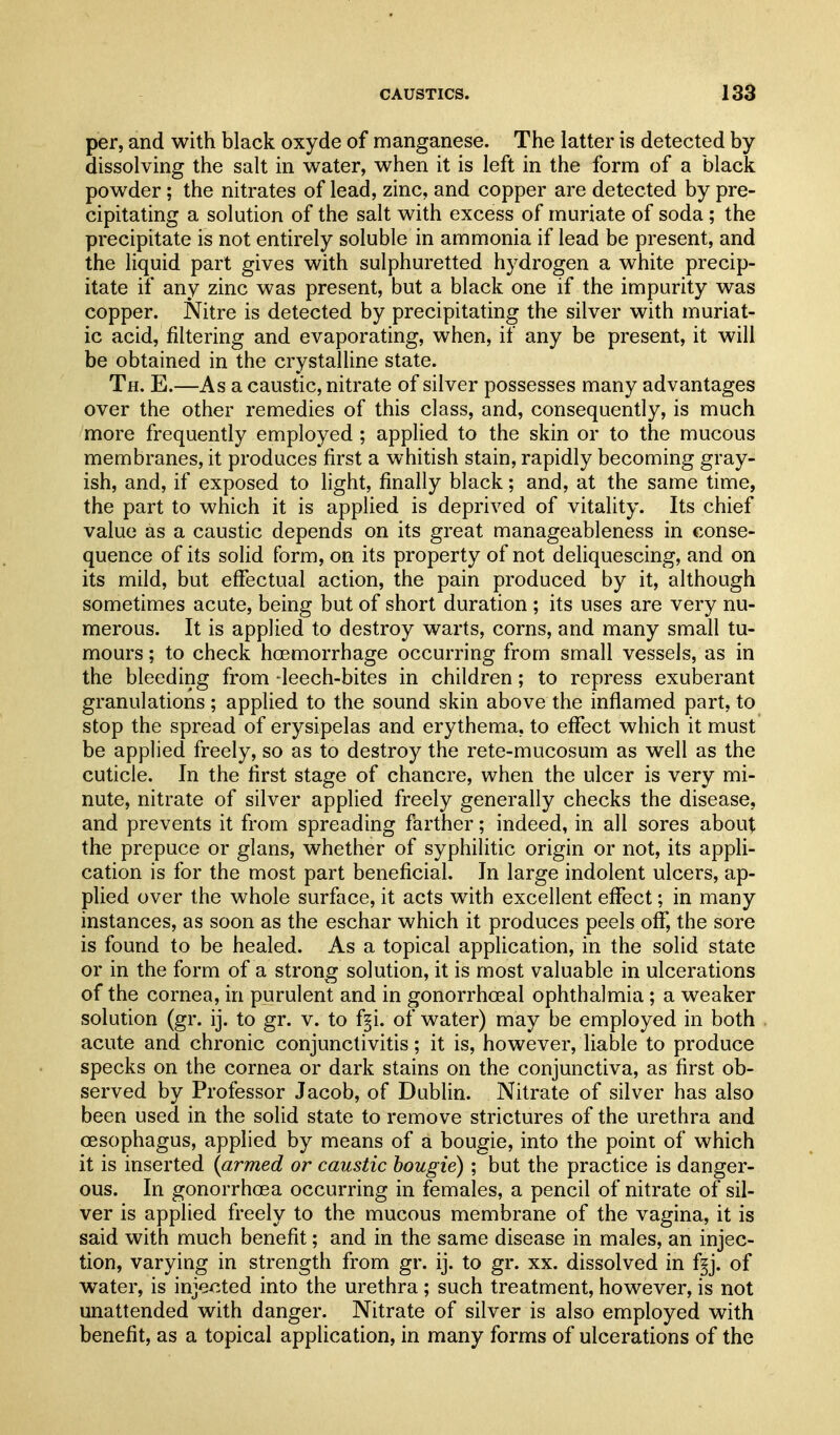 per, and with black oxyde of manganese. The latter is detected by dissolving the salt in water, when it is left in the form of a black powder; the nitrates of lead, zinc, and copper are detected by pre- cipitating a solution of the salt with excess of muriate of soda ; the precipitate is not entirely soluble in ammonia if lead be present, and the liquid part gives with sulphuretted hydrogen a white precip- itate if any zinc was present, but a black one if the impurity was copper. Nitre is detected by precipitating the silver with muriat- ic acid, filtering and evaporating, when, if any be present, it will be obtained in the crystalline state. Th. E.—As a caustic, nitrate of silver possesses many advantages over the other remedies of this class, and, consequently, is much more frequently employed ; applied to the skin or to the mucous membranes, it produces first a whitish stain, rapidly becoming gray- ish, and, if exposed to fight, finally black; and, at the same time, the part to which it is applied is deprived of vitality. Its chief value as a caustic depends on its great manageableness in conse- quence of its solid form, on its property of not deliquescing, and on its mild, but effectual action, the pain produced by it, although sometimes acute, being but of short duration ; its uses are very nu- merous. It is applied to destroy warts, corns, and many small tu- mours ; to check hcemorrhage occurring from small vessels, as in the bleeding from -leech-bites in children; to repress exuberant granulations; applied to the sound skin above the inflamed part, to stop the spread of erysipelas and erythema, to eflfect which it must be applied freely, so as to destroy the rete-mucosum as well as the cuticle. In the first stage of chancre, when the ulcer is very mi- nute, nitrate of silver applied freely generally checks the disease, and prevents it from spreading farther; indeed, in all sores about the prepuce or glans, whether of syphilitic origin or not, its appli- cation is for the most part beneficial. In large indolent ulcers, ap- plied over the whole surface, it acts with excellent effect; in many instances, as soon as the eschar which it produces peels oflf, the sore is found to be healed. As a topical application, in the solid state or in the form of a strong solution, it is most valuable in ulcerations of the cornea, in purulent and in gonorrhoea! ophthalmia ; a weaker solution (gr. ij. to gr. v. to f^i. of water) may be employed in both acute and chronic conjunctivitis; it is, however, liable to produce specks on the cornea or dark stains on the conjunctiva, as first ob- served by Professor Jacob, of Dublin. Nitrate of silver has also been used in the solid state to remove strictures of the urethra and oesophagus, applied by means of a bougie, into the point of which it is inserted {armed or caustic bougie); but the practice is danger- ous. In gonorrhoea occurring in females, a pencil of nitrate of sil- ver is applied freely to the mucous membrane of the vagina, it is said with much benefit; and in the same disease in males, an injec- tion, varying in strength from gr. ij. to gr. xx. dissolved in f§j. of water, is injected into the urethra ; such treatment, however, is not unattended with danger. Nitrate of silver is also employed with benefit, as a topical application, in many forms of ulcerations of the