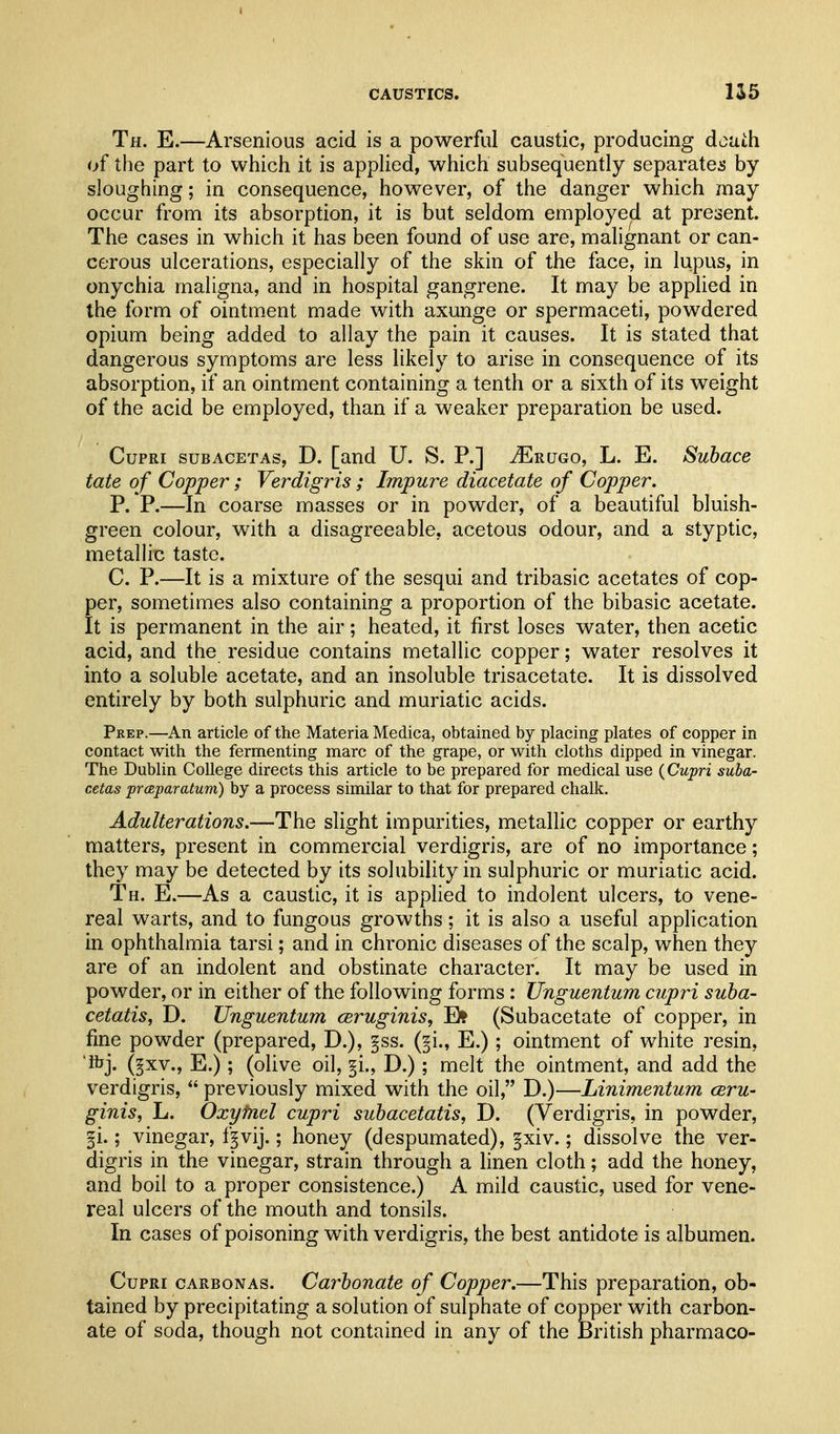 I CAUSTICS. 1S5 Th. E.—Arsenious acid is a powerful caustic, producing death of the part to which it is applied, which subsequently separates by sloughing; in consequence, however, of the danger which may occur from its absorption, it is but seldom employed at present. The cases in which it has been found of use are, malignant or can- cerous ulcerations, especially of the skin of the face, in lupus, in onychia maligna, and in hospital gangrene. It may be applied in the form of ointment made with axunge or spermaceti, powdered opium being added to allay the pain it causes. It is stated that dangerous symptoms are less likely to arise in consequence of its absorption, if an ointment containing a tenth or a sixth of its weight of the acid be employed, than if a weaker preparation be used. CupRi suBACETAs, D. [and U. S. P.] JE-rugo, L. E. Suhace tate of Copper; Verdigris; Impure diacetate of Copper. P. P.—In coarse masses or in powder, of a beautiful bluish- green colour, with a disagreeable, acetous odour, and a styptic, metalHc taste. C. P.—It is a mixture of the sesqui and tribasic acetates of cop- per, sometimes also containing a proportion of the bibasic acetate. It is permanent in the air; heated, it first loses water, then acetic acid, and the residue contains metallic copper; water resolves it into a soluble acetate, and an insoluble trisacetate. It is dissolved entirely by both sulphuric and muriatic acids. Prep.—An article of the Materia Medica, obtained by placing plates of copper in contact with the fermenting marc of the grape, or with cloths dipped in vinegar. The Dublin College directs this article to be prepared for medical use (Cupri suba- cetas prcBparatum) by a process similar to that for prepared chalk. Adulterations.—The slight impurities, metallic copper or earthy matters, present in commercial verdigris, are of no importance; they may be detected by its solubihty in sulphuric or muriatic acid. Th. E.—As a caustic, it is applied to indolent ulcers, to vene- real warts, and to fungous growths; it is also a useful application in ophthalmia tarsi; and in chronic diseases of the scalp, when they are of an indolent and obstinate character. It may be used in powder, or in either of the following forms: Unguentum cupri suha- cetatis, D. Unguentum ceruginis, E? (Subacetate of copper, in fine powder (prepared, D.), §ss. (^i., E.) ; ointment of white resin, 'fijj. (|xv., E.); (oUve oil, §i., D.); melt the ointment, and add the verdigris,  previously mixed with the oil, D.)—Linimentum ceru- ginis, L. Oxylnel cupri subacetatis, D. (Verdigris, in powder, §i.; vinegar, f^vij.; honey (despumated), §xiv.; dissolve the ver- digris in the vinegar, strain through a linen cloth; add the honey, and boil to a proper consistence.) A mild caustic, used for vene- real ulcers of the mouth and tonsils. In cases of poisoning with verdigris, the best antidote is albumen. Cupri cARBONAs. Carbonate of Copper.—This preparation, ob- tained by precipitating a solution of sulphate of copper with carbon- ate of soda, though not contained in any of the British pharmaco-