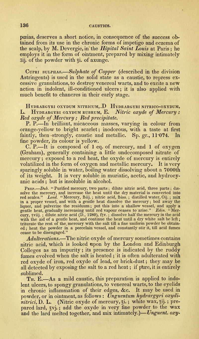poeias, deserves a short notice, in consequence of the success ob- tained from its use in the chronic forms of impetigo and eczema of the scalp, by M. Devergie, in' the Hopital Saint Louis at Paris ; he employs it in the form of ointment, prepared by mixing intimately 3ij. of the powder with §i. of axunge. CuPRi SULPHAS.—Sulphate of Copper (described in the division Astringents) is used in the solid state as a caustic, to repress ex- cessive granulations, to destroy venereal warts, and to excite a new action in indolent, ill-conditioned ulcers; it is also applied with much benefit to chancres in their early stage. Hydrargyri oxydum nitricum,.D Hydrargyri nitrico-oxydum, L. Hydrargyri oxydum rubrum, E. Nitric oxyde of Mercury ; Red oxyde of Mercury; Red precipitate. P. P.—In brilliant, micaceous masses, varying in colour from orange-yellow to bright scarlet; inodorous, with a taste at first faintly, then-strongly, caustic and metallic. Sp. gr., 11*074. In fine powder, its colour is yellow. C. P.—It is composed of 1 eq. of mercury, and 1 of oxygen (Graham), generally containing a little undecomposed nitrate of mercury; exposed to a red heat, the oxyde of mercury is entirely volatilized in the form of oxygen and metallic mercury. It is very sparingly soluble in water, boiling water dissolving about a 7000th of its weight. It is very soluble in muriatic, acetic, and hydrocy- anic acids ; but is insoluble in alcohol. Peep.—Duh.  Purified mercury, two parts ; dilate nitric acid, three parts ; dis- solve the mercury, and increase the heat until the dry material is converted into red scales. Lond. Mercury, ibiij.; nitric acid, Ibiss.; distilled vi^ater, Oij.; mix in a proper vessel, and with a gentle heat dissolve the mercury; boil away the liquor, and pulverize the residuum; put this into a shallow vessel, and apply a gentle heat, gradually increasing until red vapour ceases to arise. Edin. Mer- cury, fviij. ; dilute nitric acid (D., 1280), ffv.; dissolve half the mercury in the acid with the aid of a gentle heat, and continue the heat until a dry white salt be left; triturate the rest of the. mercury with the salt till a fine uniform powder be obtain- ed ; heat the powder in a porcelain vessel, and constantly stir it, till acid fumes cease to be disengaged. Adulterations.—The nitric oxyde of mercury sometimes contains nitric acid, which is looked tipon by the London and Edinburgh Colleges as an impurity; its presence is indicated by the ruddy fumes evolved when the salt is heated ; it is often adulterated with red oxyde of iron, red oxyde of lead, or brick-dust; they may be all detected by exposing the salt to a red heat; if plire, it is entirely sublimed. Th. E.—As a mild caustic, this preparation is applied to indo- lent ulcers, to spongy granulations, to venereal warts, to the eyelids in chronic inflammation of their edges, &c. It may be used in powder, or in ointment, as follows : Unguentum hydrargyri oxydi- nitrici, D. L. (Nitric oxyde of mercury, §i.; white wax, §ij.; pre- pared lard, §vj.; add the oxyde in very fine powder to the wax and the lard melted together, and mix intimately.)—t/rz^wewi. oxy-