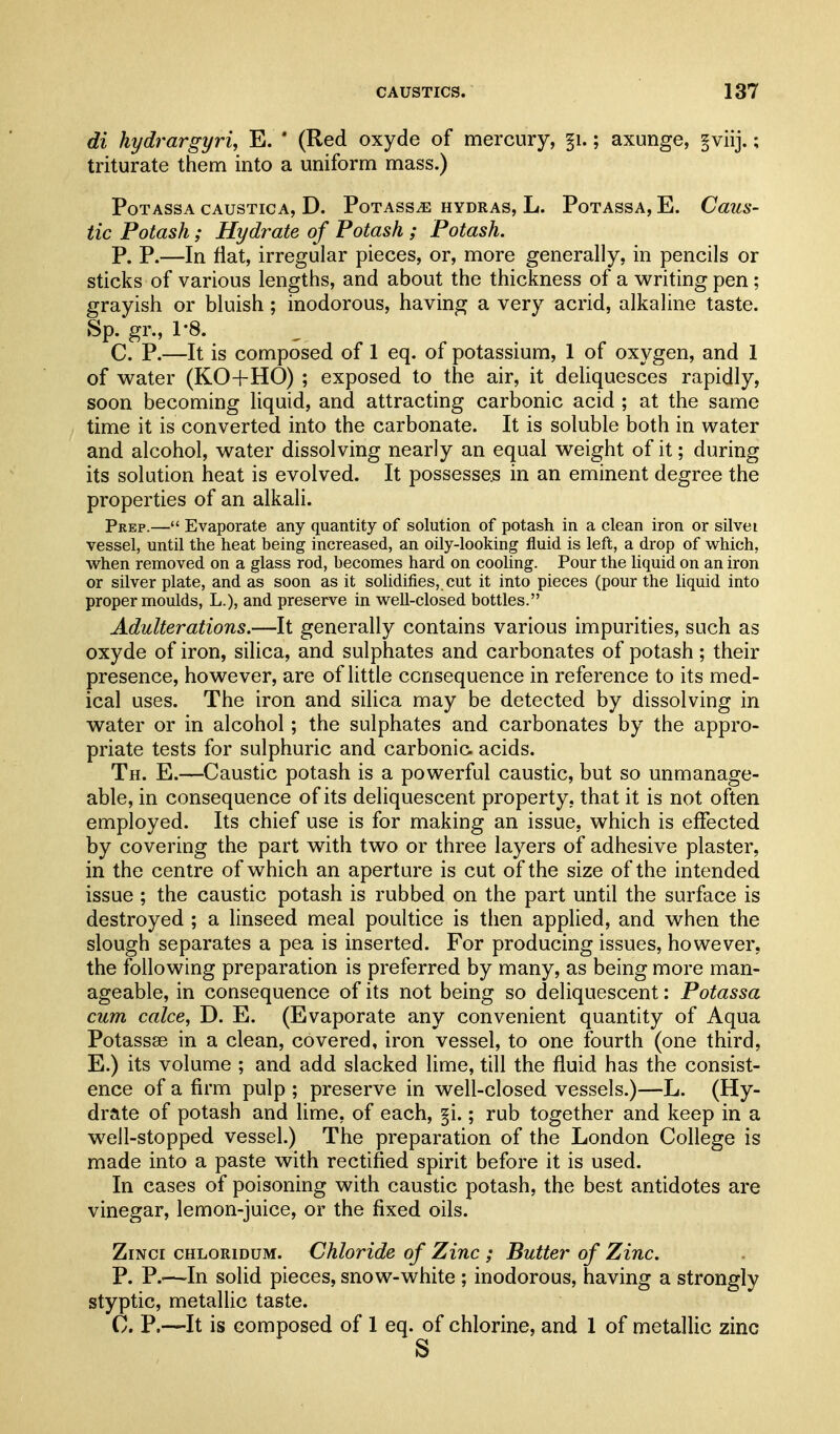 di hydrargyria E. ' (Red oxyde of mercury, §i.; axunge, §viij.; triturate them into a uniform mass.) PoTASSA CAUSTICA, D. PoTASSiE HYDRAS, L. PoTASSA, E. CaUS- tic Potash; Hydrate of Potash ; Potash. P. P.—In fiat, irregular pieces, or, more generally, in pencils or sticks of various lengths, and about the thickness of a writing pen ; grayish or bluish; inodorous, having a very acrid, alkaline taste. Sp. gr., 1-8. , C. P.—It is composed of 1 eq. of potassium, 1 of oxygen, and 1 of water (KO+HO) ; exposed to the air, it deliquesces rapidly, soon becoming liquid, and attracting carbonic acid ; at the same time it is converted into the carbonate. It is soluble both in water and alcohol, water dissolving nearly an equal weight of it; during its solution heat is evolved. It possesses in an eminent degree the properties of an alkali. Prep.— Evaporate any quantity of solution of potash in a clean iron or silvei vessel, until the heat being increased, an oily-looking fluid is left, a drop of which, when removed on a glass rod, becomes hard on cooling. Pour the hquid on an iron or silver plate, and as soon as it solidifies, cut it into pieces (pour the hquid into proper moulds, L.), and preserve in well-closed bottles. Adulterations.—It generally contains various impurities, such as oxyde of iron, silica, and sulphates and carbonates of potash; their presence, however, are of little consequence in reference to its med- ical uses. The iron and silica may be detected by dissolving in water or in alcohol; the sulphates and carbonates by the appro- priate tests for sulphuric and carbonic, acids. Th. E.—Caustic potash is a powerful caustic, but so unmanage- able, in consequence of its deliquescent property, that it is not often employed. Its chief use is for making an issue, which is effected by covering the part with two or three layers of adhesive plaster, in the centre of which an aperture is cut of the size of the intended issue ; the caustic potash is rubbed on the part until the surface is destroyed ; a linseed meal poultice is then applied, and when the slough separates a pea is inserted. For producing issues, however, the following preparation is preferred by many, as being more man- ageable, in consequence of its not being so deliquescent: Potassa cum cake, D. E. (Evaporate any convenient quantity of Aqua Potassse in a clean, covered, iron vessel, to one fourth (one third, E.) its volume ; and add slacked lime, till the fluid has the consist- ence of a firm pulp ; preserve in well-closed vessels.)—L. (Hy- drate of potash and lime, of each, §i.; rub together and keep in a well-stopped vessel.) The preparation of the London College is made into a paste with rectified spirit before it is used. In cases of poisoning with caustic potash, the best antidotes are vinegar, lemon-juice, or the fixed oils. ZiNci CHLORiDUM. Chloride of Zinc ; Butter of Zinc. P. P.—-In solid pieces, snow-white ; inodorous, having a strongly styptic, metallic taste. C. P.—It is composed of 1 eq. of chlorine, and 1 of metallic zinc
