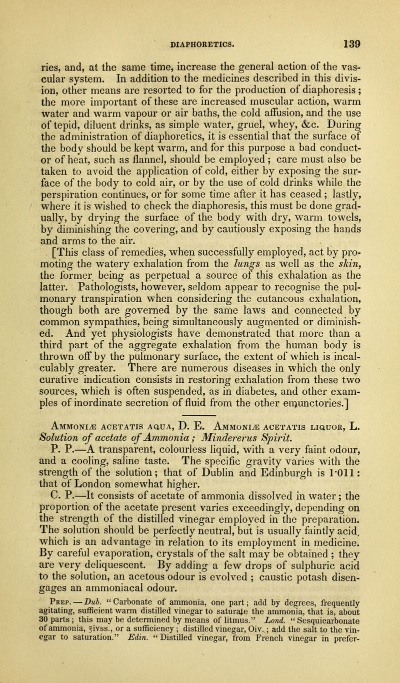 ries, and, at the same time, increase the general action of the vas- cular system. In addition to the medicines described in this divis- ion, other means are resorted to for the production of diaphoresis; the more important of these are increased muscular action, warm water and warm vapour or air baths, the cold affusion, and the use of tepid, diluent drinks, as simple water, gruel, whey, 6z:c. During the administration of diaphoretics, it is essential that the surface of the body should be kept warm, and for this purpose a bad conduct- or of heat, such as flannel, should be employed; care must also be taken to avoid the application of cold, either by exposing the sur- face of the body to cold air, or by the use of cold drinks while the perspiration continues, or for some time after it has ceased ; lastly, where it is wished to check the diaphoresis, this must be done grad- ually, by drying the surface of the body with dry, warm towels, by diminishing the covering, and by cautiously exposing the hands and arms to the air. [This class of remedies, when successfully employed, act by pro- moting the watery exhalation from the lungs as well as the skin, the former being as perpetual a source of this exhalation as the latter. Pathologists, however, seldom appear to recognise the pul- monary transpiration when considering the cutaneous exhalation, though both are governed by the same laws and connected by common sympathies, being simultaneously augmented or diminish- ed. And yet physiologists have demonstrated that more than a third part of the aggregate exhalation from the human body is thrown off by the pulmonary surface, the extent of which is incal- culably greater. There are numerous diseases in which the only curative indication consists in restoring exhalation from these two sources, which is often suspended, as in diabetes, and other exam- ples of inordinate secretion of fluid from the other emunctories.] AMMONiiE ACETATis AauA, D. E. Ammoni^ acetatis LiaUOR, L. Solution of acetate of Ammonia; Mindererus Spirit. P. P.—A transparent, colourless liquid, with a very faint odour, and a cooling, saline taste. The specific gravity varies with the strength of the solution; that of Dubhn and Edinburgh is I'Oll: that of London somewhat higher. C. P.—It consists of acetate of ammonia dissolved in water; the proportion of the acetate present varies exceedingly, depending on the strength of the distilled vinegar employed in the preparation. The solution should be perfectly neutral, but is usually faintly acid, which is an advantage in relation to its employment in medicine. By careful evaporation, crystals of the salt may be obtained ; they are very deliquescent. By adding a few drops of sulphuric acid to the solution, an acetous odour is evolved ; caustic potash disen- gages an ammoniacal odour. Prep. — Duh. Carbonate of ammonia, one part; add by degrees, frequently- agitating, sufficient warm distilled vinegar to saturate the ammonia, that is, about 30 parts ; this may be determined by means of litmus. Lond.  Sesquicarbonate of ammonia, jivss., or a sufficiency; distilled vinegar, Oiv.; add the salt to the vin- egar to saturation. Edin.  Distilled vinegar, from French vinegar in prefer-