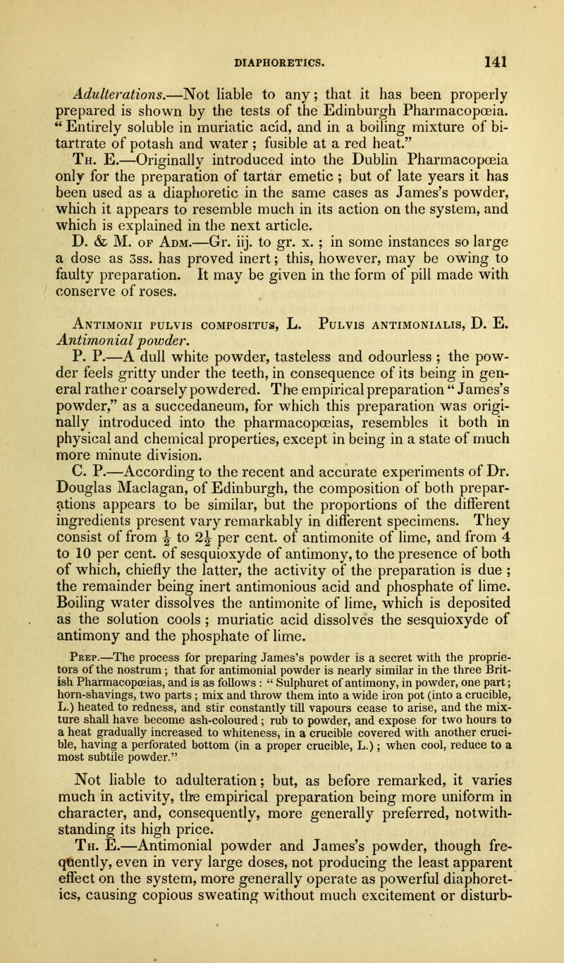 Adulterations.—Not liable to any; that it has been properly prepared is shown by the tests of the Edinburgh Pharmacopoeia.  Entirely soluble in muriatic acid, and in a boiling mixture of bi- tartrate of potash and water; fusible at a red heat. Th. E.—Originally introduced into the Dublin Pharmacopoeia only for the preparation of tartar emetic ; but of late years it has been used as a diaphoretic in the same cases as James's powder, which it appears to resemble much in its action on the system, and which is explained in the next article. D. & M. OF Adm.—Gr. iij. to gr. x. ; in some instances so large a dose as 3ss. has proved inert; this, however, may be owing to faulty preparation. It may be given in the form of pill made with conserve of roses. AnTIMONII PULVIS COMPOSITUS, L. PULVIS ANTIMONIALIS, D. E. Antimonial powder. P. P.—A dull white powder, tasteless and odourless ; the pow- der feels gritty under the teeth, in consequence of its being in gen- eral rathe r coarsely powdered. The empirical preparation  James's powder, as a succedaneum, for which this preparation was origi- nally introduced into the pharmacopoeias, resembles it both in physical and chemical properties, except in being in a state of much more minute division. C. P.—According to the recent and accurate experiments of Dr. Douglas Maclagan, of Edinburgh, the composition of both prepar- ations appears to be similar, but the proportions of the different ingredients present vary remarkably in different specimens. They consist of from \ to 2\ per cent, of antimonite of lime, and from 4 to 10 per cent, of sesquioxyde of antimony, to the presence of both of which, chiefly the latter, the activity of the preparation is due ; the remainder being inert antimonious acid and phosphate of lime. Boiling water dissolves the antimonite of lime, which is deposited as the solution cools ; muriatic acid dissolves the sesquioxyde of antimony and the phosphate of lime. Prep.—The process for preparing James's powder is a secret with the proprie- tors of the nostrum; that for antimonial powder is nearly similar in the three Brit- ish Pharmacopoeias, and is as follows :  Sulphuret of antimony, in powder, one part; horn-shavings, two parts ; mix and throw them into a wide iron pot (into a crucible, L.) heated to redness, and stir constantly till vapours cease to arise, and the mix- ture shall have become ash-coloured; rub to powder, and expose for two hours to a heat gradually increased to whiteness, in a crucible covered with another cruci- ble, having a perforated bottom (in a proper crucible, L.); when cool, reduce to a most subtile powder. Not liable to adulteration; but, as before remarked, it varies much in activity, the empirical preparation being more uniform in character, and, consequently, more generally preferred, notwith- standing its high price. Th. E.—Antimonial powder and James's powder, though fre- quently, even in very large doses, not producing the least apparent effect on the system, more generally operate as powerful diaphoret- ics, causing copious sweating without much excitement or disturb-