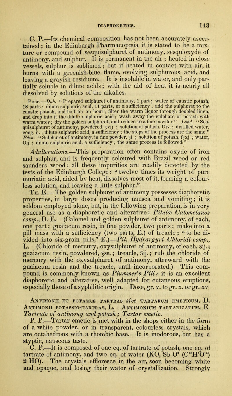 C. P.—Its chemical composition has not been accurately ascer- tained ; in the Edinburgh Pharmacopoeia it is stated to be a mix- ture or compound of sesquisulphuret of antimony, sesquioxyde of antimony, and sulphur. It is permanent in the air ; heated in close vessels, sulphur is sublimed; but if heated in contact with air, it burns with a greenish-blue flame, evolving sulphurous acid, and leaving a grayish residuum. It is insoluble in water, and only par- tially soluble in dilute acids; with the aid of heat it is nearly all dissolved by solutions of the alkalies. Prep.—Dub.  Prepared sulphuret of antimony, 1 part; water of caustic potash, 18 parts ; dilute sulphuric acid, 11 parts, or a sufficiency ; add the sulphuret to the caustic potash, and boil for an hour; filter the warm liquor through doubled linen, and drop into it the dilute sulphuric acid; wash away the sulphate of potash with warm water; dry the golden sulphuret, and reduce to a fine powder. Lond.  Ses- quisulphuret of antimony, powdered, ^vij. ; solution of potash, Oiv.; distilled water, cong. ij.; dilute sulphuric acid, a sufficiency ; the steps of the process are the same. Edin.  Sulphuret of antimony, in fine powder, fi.; solution of potash, ffxj.; water, Oij.; dilute sulphuric acid, a sufficiency; the same process is followed. Adulterations.—This preparation often contains oxyde of iron and sulphur, and is frequently coloured with Brazil wood or red Saunders wood; all these impurities are readily detected by the tests of the Edinburgh College:  twelve times its weight of pure muriatic acid, aided by heat, dissolves most of it, forming a colour- less solution, and leaving a little sulphur. Th. E.—The golden sulphuret of antimony possesses diaphoretic properties, in large doses producing nausea and vomiting; it is seldom employed alone, but, in the following preparation, is in very general use as a diaphoretic and alterative: Pilulce Calomelanos comp., D. E. (Calomel and golden sulphuret of antimony, of each, one part; guaiacum resin, in fine powder, two parts ; make into a pill mass with a sufficiency (two parts, E.) of treacle ;  to be di- vided into six-grain pills, E.)—Pil. Hydrargyri Chloridi comp., L. (Chloride of mercury, oxysulphuret of antimony, of each, 3ij.; guaiacum resin, powdered, §ss.; treacle, 3ij.; rub the chloride of mercury with the oxysulphuret of antimony, afterward with the guaiacum resin and the treacle, until incorporated.) This com- pound is commonly known as Plummer^s Pill; it is an excellent diaphoretic and alterative, well adapted for cutaneous eruptions, especially those of a syphilitic origin. Dose, gr. v. to gr. x. or gr. xv Antimonii et potass^ tartras sive tartarum emeticum, D. Antimonii potassio-tartras, L. Antimonium tartarizatum, E Tartrate of antimony and potash; Tartar emetic, P. P.—Tartar emetic is met with in the shops either in the form of a white powder, or in transparent, colourless crystals, which are octahedrons with a rhombic base. It is inodorous, but has a styptic, nauseous taste. C. P.—It is composed of one eq. of tartrate of potash, one eq. ot tartrate of antimony, and two eq. of water (KO, Sb O' (CH'0'°) 2 HO). The crystals effloresce in the air, soon becoming white and opaque, and losing their water of crystallization. Strongly