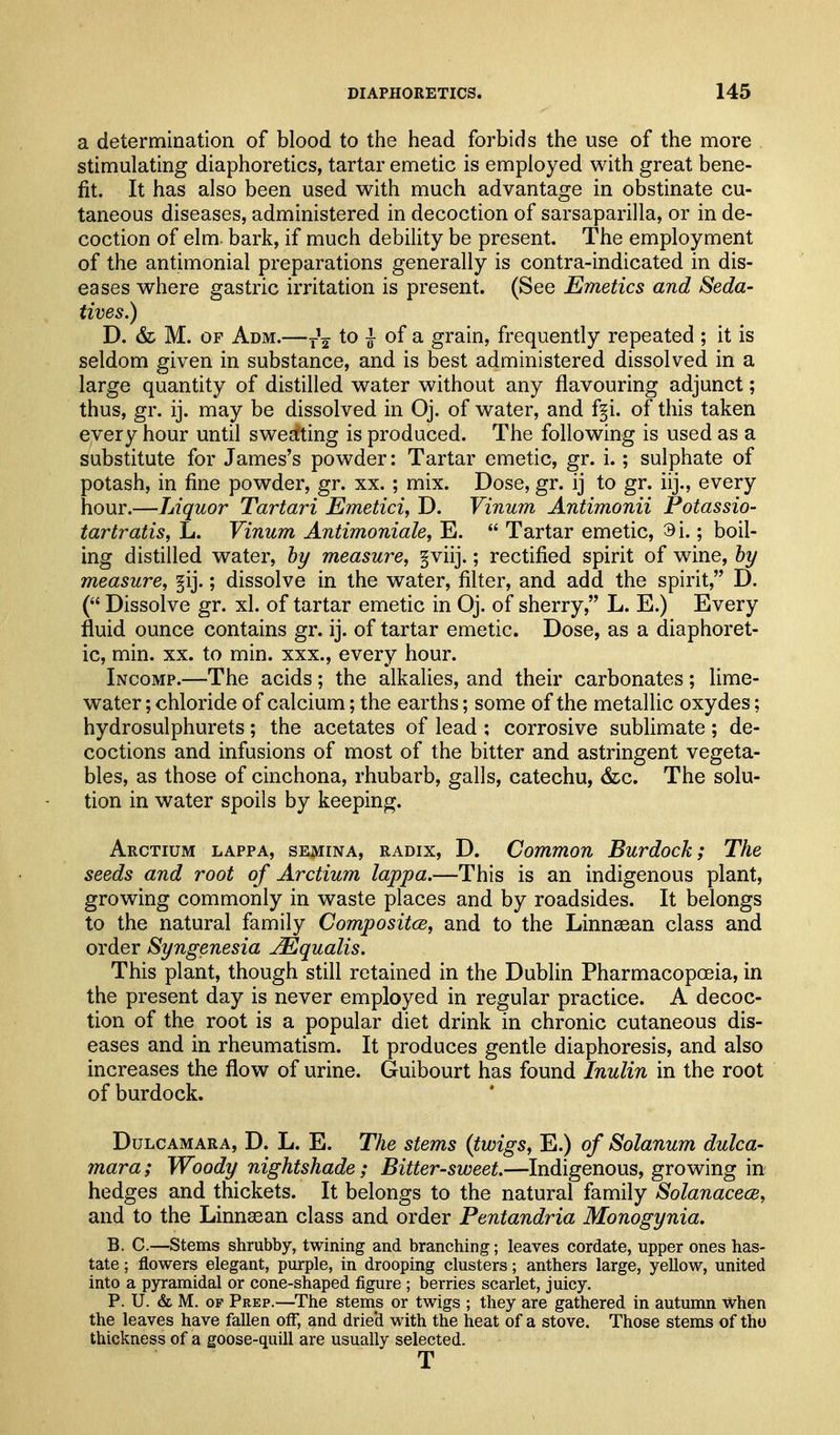 a determination of blood to the head forbids the use of the more stimulating diaphoretics, tartar emetic is employed with great bene- fit. It has also been used with much advantage in obstinate cu- taneous diseases, administered in decoction of sarsaparilla, or in de- coction of elm. bark, if much debility be present. The employment of the anthnonial preparations generally is contra-indicated in dis- eases where gastric irritation is present. (See Emetics and Seda- tives.) D. & M. OF Adm.—to J- of a grain, frequently repeated ; it is seldom given in substance, and is best administered dissolved in a large quantity of distilled water without any flavouring adjunct; thus, gr. ij. may be dissolved in Oj. of water, and f§i. of this taken every hour until swectting is produced. The following is used as a substitute for James's powder: Tartar emetic, gr. i.; sulphate of potash, in fine powder, gr. xx. ; mix. Dose, gr. ij to gr. iij., every hour.—Liquor Tartari Emetici, D. Vinum Antimonii Potassio- tartratis, L. Vinum Antimoniale, E.  Tartar emetic, 9i.; boil- ing distilled water, hy measure, §viij.; rectified spirit of wine, by measure, §ij.; dissolve in the water, filter, and add the spirit, D. ( Dissolve gr. xl. of tartar emetic in Oj. of sherry, L. E.) Every fluid ounce contains gr. ij. of tartar emetic. Dose, as a diaphoret- ic, min. XX. to min. xxx., every hour. Incomp.—The acids; the alkalies, and their carbonates; lime- water ; chloride of calcium; the earths; some of the metallic oxydes; hydrosulphurets; the acetates of lead ; corrosive sublimate ; de- coctions and infusions of most of the bitter and astringent vegeta- bles, as those of cinchona, rhubarb, galls, catechu, &c. The solu- tion in water spoils by keeping. Arctium lappa, semina, radix, D. Common Burdock; The seeds and root of Arctium lappa.—This is an indigenous plant, growing commonly in waste places and by roadsides. It belongs to the natural family Compositce, and to the Linnsean class and order Syngenesia JEqualis. This plant, though still retained in the Dublin Pharmacopoeia, in the present day is never employed in regular practice. A decoc- tion of the root is a popular diet drink in chronic cutaneous dis- eases and in rheumatism. It produces gentle diaphoresis, and also increases the flow of urine. Guibourt has found Inulin in the root of burdock. Dulcamara, D. L. E. The stems (twigs, E.) of Solanum dulca- mara ; Woody nightshade; Bitter-sweet.—Indigenous, growing in hedges and thickets. It belongs to the natural family SolanacecB, and to the Linnsean class and order Pentandria Monogynia. B. C.—Stems shrubby, twining and branching; leaves cordate, upper ones has- tate ; flowers elegant, purple, in drooping clusters; anthers large, yellow, united into a pyramidal or cone-shaped figure ; berries scarlet, juicy. P. U. & M. OF Peep.—The stems or twigs ; they are gathered in autumn when the leaves have fallen off, and drie'd with the heat of a stove. Those stems of tho thickness of a goose-quill are usually selected. T