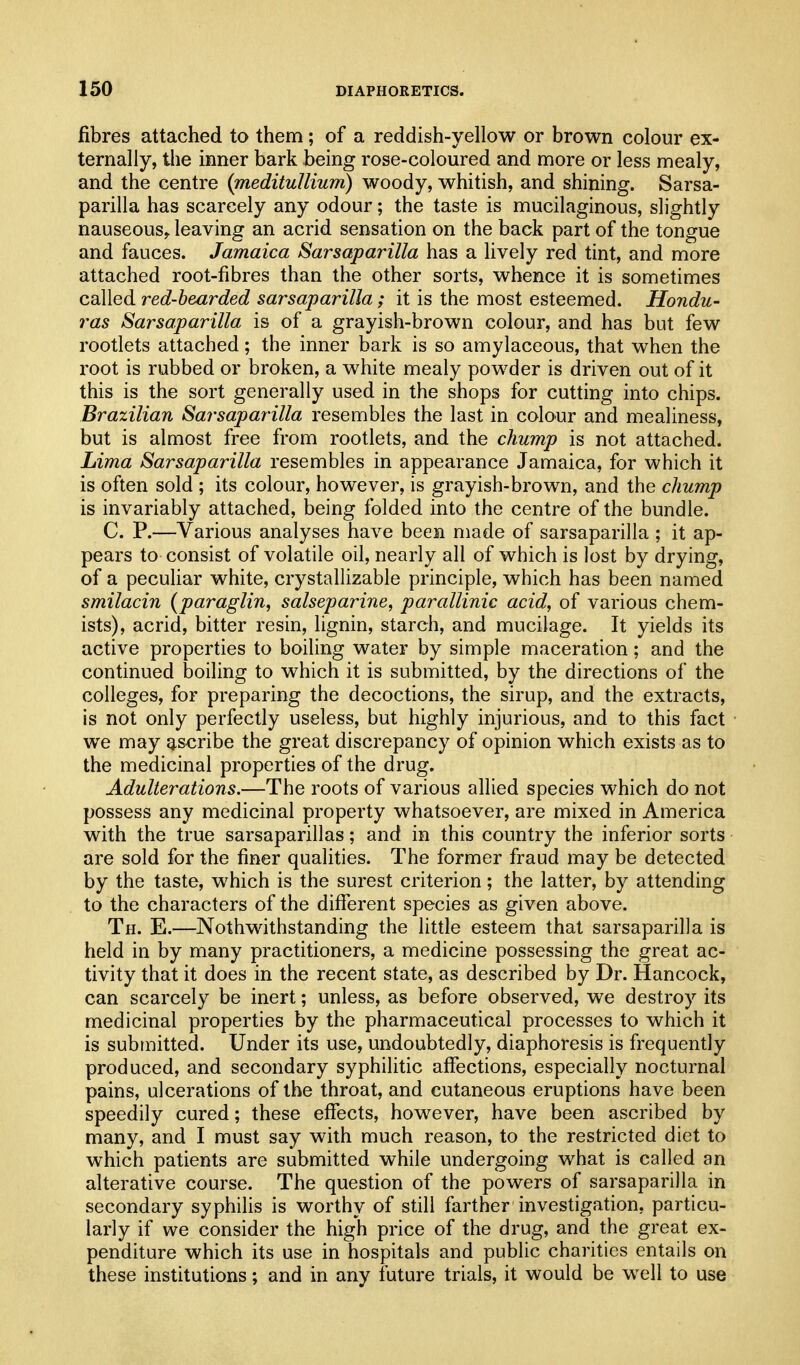 fibres attached to them; of a reddish-yellow or brown colour ex- ternally, the inner bark being rose-coloured and more or less mealy, and the centre {medituUium) woody, whitish, and shining. Sarsa- parilla has scarcely any odour; the taste is mucilaginous, slightly nauseous, leaving an acrid sensation on the back part of the tongue and fauces. Jamaica Sarsaparilla has a lively red tint, and more attached root-fibres than the other sorts, whence it is sometimes called red-bearded sarsaparilla; it is the most esteemed. Hondu- ras Sarsaparilla is of a grayish-brown colour, and has but few rootlets attached; the inner bark is so amylaceous, that when the root is rubbed or broken, a white mealy powder is driven out of it this is the sort generally used in the shops for cutting into chips. Brazilian Sarsaparilla resembles the last in colour and mealiness, but is almost free from rootlets, and the chump is not attached. Lima Sarsaparilla resembles in appearance Jamaica, for which it is often sold ; its colour, however, is grayish-brown, and the chump is invariably attached, being folded into the centre of the bundle. C. P.—Various analyses have been made of sarsaparilla ; it ap- pears to consist of volatile oil, nearly all of which is lost by drying, of a pecuUar white, crystallizable principle, which has been named smilacin {paraglin, salseparine, parallinic acid, of various chem- ists), acrid, bitter resin, lignin, starch, and mucilage. It yields its active properties to boiling water by simple maceration; and the continued boiling to which it is submitted, by the directions of the colleges, for preparing the decoctions, the sirup, and the extracts, is not only perfectly useless, but highly injurious, and to this fact we may ascribe the great discrepancy of opinion which exists as to the medicinal properties of the drug. Adulterations.—The roots of various allied species which do not possess any medicinal property whatsoever, are mixed in America with the true sarsaparillas; and in this country the inferior sorts are sold for the finer qualities. The former fraud may be detected by the taste, which is the surest criterion; the latter, by attending to the characters of the different species as given above. Th. E.—Nothwithstanding the little esteem that sarsaparilla is held in by many practitioners, a medicine possessing the great ac- tivity that it does in the recent state, as described by Dr. Hancock, can scarcely be inert; unless, as before observed, we destroy its medicinal properties by the pharmaceutical processes to which it is submitted. Under its use, undoubtedly, diaphoresis is frequently produced, and secondary syphilitic affections, especially nocturnal pains, ulcerations of the throat, and cutaneous eruptions have been speedily cured; these effects, however, have been ascribed by many, and I must say with much reason, to the restricted diet to which patients are submitted while undergoing what is called an alterative course. The question of the powers of sarsaparilla in secondary syphiHs is worthy of still farther investigation, particu- larly if we consider the high price of the drug, and the great ex- penditure which its use in hospitals and public charities entails on these institutions; and in any future trials, it would be well to use