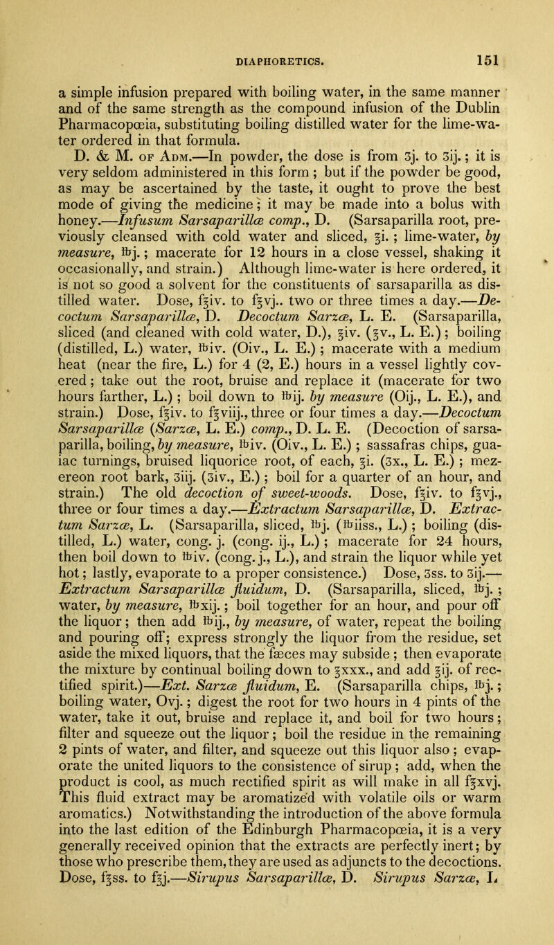 a simple infusion prepared with boiling water, in the same manner and of the same strength as the compound infusion of the DubHn Pharmacopoeia, substituting boiling distilled water for the lime-wa- ter ordered in that formula. D. & M. OF Adm.—In powder, the dose is from 3j. to 3ij.; it is very seldom administered in this form ; but if the powder be good, as may be ascertained by the taste, it ought to prove the best mode of giving the medicine ; it may be made into a bolus with honey.—Infusum Sarsaparillce comp., D. (Sarsaparilla root, pre- viously cleansed with cold water and sliced, §i. ; lime-water, by measure, Rjj.; macerate for 12 hours in a close vessel, shaking it occasionally, and strain.) Although lime-water is here ordered, it is not so good a solvent for the constituents of sarsaparilla as dis- tilled water. Dose, fgiv. to f^vj.. two or three times a day.—De- coctum Sarsaparillce, D. Decoctum Sarzce, L. E. (Sarsaparilla, sliced (and cleaned with cold water, D.), §iv. (§v., L. E.) ; boiling (distilled, L.) water, fciv. (Oiv., L. E.); macerate with a medium heat (near the fire, L.) for 4 (2, E.) hours in a vessel lightly cov- ered ; take out the root, bruise and replace it (macerate for two hours farther, L.); boil down to ibij. hy measure (Oij., L. E.), and strain.) Dose, f^iv. to f^viij., three or four times a day.—Decoctum Sarsaparillce {Sarzce, L. E.) comp., D. L. E. (Decoction of sarsa- parilla, boiling, by measure, ibiv. (Oiv., L. E.); sassafras chips, gua- iac turnings, bruised liquorice root, of each, §i. (3x., L. E.) ; mez- ereon root bark, 3iij. (3iv., E.) ; boil for a quarter of an hour, and strain.) The old decoction of sweet-woods. Dose, f^iv. to f^vj., three or four times a day.—Extractum SarsaparillcB, D. Extrac- tum Sarzce, L. (Sarsaparilla, sliced, foj. (foiiss., L.); boiling (dis- tilled, L.) water, cong. j. (cong. ij., L.); macerate for 24 hours, then boil down to tbiv. (cong. j., L.), and strain the liquor while yet hot; lastly, evaporate to a proper consistence.) Dose, 3ss. to 3ij.— Extractum Sarsaparillce jiuidum, D. (Sarsaparilla, sliced, Rjj.; water, by measure, Ibxij.; boil together for an hour, and pour off the liquor; then add foij., by measure, of water, repeat the boiling and pouring off; express strongly the liquor from the residue, set aside the mixed liquors, that the faeces may subside ; then evaporate the mixture by continual boiling down to §xxx., and add of rec- tified spirit.)—Ext. Sarzce jiuidum, E. (Sarsaparilla chips, ibj.; boiling water, Ovj.; digest the root for two hours in 4 pints of the water, take it out, bruise and replace it, and boil for two hours; filter and squeeze out the liquor; boil the residue in the remaining 2 pints of water, and filter, and squeeze out this liquor also; evap- orate the united liquors to the consistence of sirup; add, when the m'oduct is cool, as much rectified spirit as will make in all fgxvj. This fluid extract may be aromatized with volatile oils or warm aromatics.) Notwithstanding the introduction of the above formula into the last edition of the Edinburgh Pharmacopoeia, it is a very generally received opinion that the extracts are perfectly inert; by those who prescribe them, they aroused as adjuncts to the decoctions. Dose, f^ss. to f^j.—Sirupus Sarsaparillce, D. Sirupus SarzcB, It