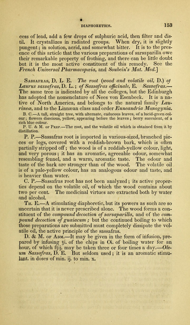• DIAPHORETICS. 153 cess of lead, add a few drops of sulphuric acid, then filter and dis- til. It crystallizes in radiated groups. When dry, it is slightly pungent; in solution, acrid, and somewhat bitter. It is to the pres- ence of this article that the various preparations of sarsaparilla owe their remarkable property of frothing, and there can be little doubt but it is the most active constituent of this remedy. See the French Universal Pharmacopesia, and Soubein^s Mat. Med.] Sassafras, D. h E. The root (wood and volatile oil, D.) of Laurus sassa fras, D. L.; of Sassafras officinale, E. Sassafras.— The same tree is indicated by all the colleges, but the Edinburgh has adopted the nomenclature of Nees von Esenbeck. It is a na- tive of North America, and belongs to the natural family Lau- rinece, and to the Linnasan class and order Enneandria Monogynia, B. C.—A tall, straight tree, with alternate, caducous leaves, of a lucid-green col- our ; flowers dicecious, yellow, appearing before the leaves ; berry succulent, of a rich blue colour. P. U. & M. OF Prep.—The root, and the volatile oil which is obtained from it by distillation. P. P.—Sassafras root is imported in various-sized, branched pie- ces or logs, covered with a reddish-brown bark, which is often partially stripped oflf; the wood is of a reddish-yellow colour, light, and very porous; it has an aromatic, agreeable odour, somewhat resembling fennel, and a warm, aromatic taste. The odour and taste of the bark are stronger than of the wood. The volatile oil is of a pale-yellow colour, has an analogous odour and taste, and is heavier than water. C. P.—Sassafras root has not been analyzed; its active proper- ties depend on the volatile oil, of which the wood contains about two per cent. The medicinal virtues are extracted both by water and alcohol. Th. E.—A stimulating diaphoretic, but its powers as such are so uncertain that it is never prescribed alone. The wood forms a con- stituent of the compound decoction of sarsaparilla, and of the com- pound decoction of guaiacum ; but the continued boiling to which those preparations are submitted must completely dissipate the vol- atile oil, the active principle of the sassafras. D. & M. OF Adm.—It may be given in the form of infusion, pre- pared by infusing §i. of the chips in Oi. of boiling water for an hour, of which f§ij. may be taken three or four times a day.—Ole- um Sassafras, D. E. But seldom used; it is an aromatic stimu- lant, in doses of min. ij. to min. x.
