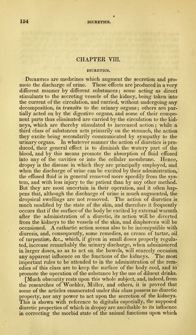 CHAPTER VIII. DIURETICS. Diuretics are medicines which augment the secretion and pro- mote the discharge of urine. These effects are 'produced in a very different manner by different substances; some acting as direct stimulants to the secreting vessels of the kidney, being taken into the current of the circulation, and carried, without undergoing any decomposition, in transitu to the urinary organs; others are par- tially acted on by the digestive organs, and some of their compo- nent parts thus eliminated are carried by the circulation to the kid- neys, which are thereby stimulated to increased action; while a third class of substances acts primarily on the stomach, the action they excite being secondarily communicated by sympathy to the urinary organs. In whatever manner the action of diuretics is pro- duced, their general effect is to diminish the watery part of the blood, and by this means promote the absorption of fluid effused into any of the cavities or into the cellular membrane. Hence, dropsy is the disease in which they are principally employed, and when the discharge of urine can be excited by their administration, the effused fluid is in general removed more speedily from the sys- tem, and with less injury to the patient than by any other method. But they are most uncertain in their operation, and it often hap- pens that, although the discharge of urine is much augmented, the dropsical swellings are not removed. The action of diuretics is much modified by the state of the skin, and therefore it frequently occurs that if the surface of the body be excited by external warmth after the administration of a diuretic, its action will be diverted from the kidneys to the vessels of the skin, and diaphoresis will be occasioned. A cathartic action seems also to be incompatible with diuresis, and, consequently, some remedies, as cream of tartar, oil of turpentime, &c., which, if given in small doses properly regula- ted, increase remarkably the urinary discharge, when administered in larger doses, so as to act on the bowels, will scarcely occasion any apparent influence on the functions of the kidneys. The most important rules to be attended to in the administration of the rem- edies of this class are to keep the surface of the body cool, and to promote the operation of the substance by the use of diluent drinks. [Much obscurity rests upon this whole subject, and, indeed, from the researches of Woehler, Miiller, and others, it is proved that some of the articles enumerated under this class possess no diuretic property, nor any power to act upon the secretion of the kidneys. This is shown with reference to digitalis especially, the supposed diuretic properties of which in dropsy are ascribable to its influence m correcting the morbid state of the animal functions upon which