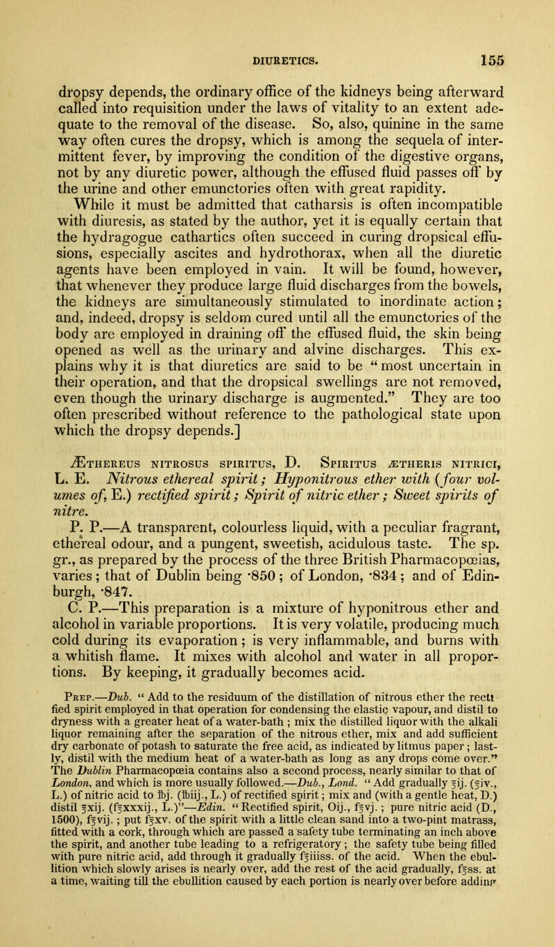 dropsy depends, the ordinary office of the kidneys being afterward called into requisition under the laws of vitality to an extent ade- quate to the removal of the disease. So, also, quinine in the same way often cures the dropsy, which is among the sequela of inter- mittent fever, by improving the condition of the digestive organs, not by any diuretic power, although the effiased fluid passes off by the urine and other emunctories often with great rapidity. While it must be admitted that catharsis is often incompatible with diuresis, as stated by the authoi% yet it is equally certain that the hydragogue cathartics often succeed in curing dropsical effii- sions, especially ascites and hydrothorax, when all the diuretic agents have been employed in vain. It will be found, however, that whenever they produce large fluid discharges from the bowels, the kidneys are simultaneously stimulated to inordinate action; and, indeed, dropsy is seldom cured until all the emunctories of the body are employed in draining ofl* the effused fluid, the skin being opened as well as the urinary and alvine discharges. This ex- plains why it is that diuretics are said to be  most uncertain in their operation, and that the dropsical swellings are not removed, even though the urinary discharge is augmented. They are too often prescribed without reference to the pathological state upon which the dropsy depends.] jEtHEREUS NITROSUS SPIRITUS, D. SpIRITUS ^THERIS NITRICI, L. E. Nitrous ethereal spirit; Hyponitrous ether with {four vol- umes of, E.) rectified spirit; Spirit of nitric ether; Sweet spirits of nitre. P. P.—A transparent, colourless liquid, with a peculiar fragrant, ethereal odour, and a pungent, sweetish, acidulous taste. The sp. gr., as prepared by the process of the three British Pharmacopoeias, varies ; that of Dublin being -850 ; of London, -834 ; and of Edin- burgh, •847. C. P.—This preparation is a mixture of hyponitrous ether and alcohol in variable proportions. It is very volatile, producing much cold during its evaporation; is very inflammable, and burns with a whitish flame. It mixes with alcohol and water in all propor- tions. By keeping, it gradually becomes acid. Prep.—Dub.  Add to the residuum of the distillation of nitrous ether the recti fied spirit employed in that operation for condensing the elastic vapour, and distil to dryness with a greater heat of a water-bath ; mix the distilled liquor with the alkali liquor remaining after the separation of the nitrous ether, mix and add sufficient dry carbonate of potash to saturate the free acid, as indicated by litmus paper; last- ly, distil with the medium heat of a water-bath as long as any drops come over. Tiie Dublin Pharmacopoeia contains also a second process, nearly similar to that of London, and which is more usually followed.—Dub., Land.  Add gradually fij. (f iv., L.) of nitric acid to ibj. (Mij., L.) of rectified spirit; mix and (with a gentle heat, D.) distil fxij. (ffxxxij., L.)—Edin. Rectified spirit, Oij., fjvj.; pure nitric acid (D., 1500), ffvij.; put ffxv. of the spirit with a little clean sand into a two-pint matrass, fitted with a cork, through which are passed a safety tube terminating an inch above the spirit, and another tube leading to a refrigeratory; the safety tube being filled with pure nitric acid, add through it gradually ff iiiss. of the acid. When the ebul- lition which slowly arises is nearly over, add the rest of the acid gradually, ff ss. at a time, waiting till the ebullition caused by each portion is nearly over before adding