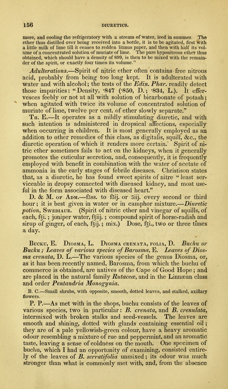 more, and cooling the refrigeratory with a stream of water, iced in summer. The ether thus distilled over being received into a bottle, it is to be agitated, first with a little milk of lime till it ceases to redden litmus paper, and then with half its vol- ume of a concentrated solution of muriate of lime. The pure hyponitrous ethel thus obtained, which should have a density of 899, is then to be mixed with the remain- der of the spirit, or exactly four times its volume. Adulterations.—Spirit of njtric ether often contains free nitrous acid, probably from being too long kept. It is adulterated with water and with alcohol; the tests of the Edin. Phar. readily detect those impurities: Density, '847 (-850, D.; '834, L.). It effer- vesces feebly or not at all with solution of bicarbonate of potash; when agitated with twice its volume of concentrated solution of muriate of lime, twelve per cent, of ether slowly separate. Th. E.—It operates as a mildly stimulating diuretic, and with such intention is administered in dropsical affections, especially when occurring in children. It is most generally employed as an addition to other remedies of this class, as digitaHs, squill, &c., the diuretic operation of which it renders more certain. Spirit of ni- tric ether sometimes fails to act on the kidneys, when it generally promotes the cuticular secretion, and, consequently, it is frequently employed with benefit in combination with the water of acetate of ammonia in the early stages of febrile diseases. Christison states that, as a diuretic, he has found sweet spirits of nitre  least ser- viceable in dropsy connected with diseased kidney, and most use- ful in the form associated with diseased heart. D. & M. OF Adm.—fsss. to f3ij. or 3iij. every second or third hour; it is best given in water or in camphor mixture.—Diuretic potion, SwEDiAUR. (Spirit of nitric ether and vinegar of squills, of each, f^i.; juniper water, f^iij. ; compound spirit of horse-radish and sir up of ginger, of each, f§ij.; mix.) Dose, f^i., two or three times a day. BUCKU, E. DiOSMA, L. DiOSMA CRENATA, FOLIA, D. BucJlU Or Bucku; Leaves of various species of Barosma, E. Leaves of Dios- ma crenata, D. L.—The various species of the genus Diosma, or, as it has been recently named, Barosma, from which the buchu of commerce is obtained, are natives of the Cape of Good Hope; and are placed in the natural family Rutacece, and in the Linnsean class and order Pentandria Monogynia. B. C.—Small shrubs, with opposite, smooth, dotted leaves, and stalked, axillary flowers. P. P.—As met with in the shops, buchu consists of the leaves of various species, two in particular: B. crenata, and B. crenulata, intermixed with broken stalks and seed-vessels. The leaves are smooth and shining, dotted with glands containing essential oil ; they are of a pale yellowish-green colour, have a heavy aromatic odour resembling a mixture of rue and peppermint, and an aromatic taste, leaving a sense of coldness on the mouth. One specimen of buchu, which I had an opportunity of examining, consisted entire- ly of the leaves of B. serratifolia unmixed; its odour was much stronger than what is commonly met with, and, from the absence