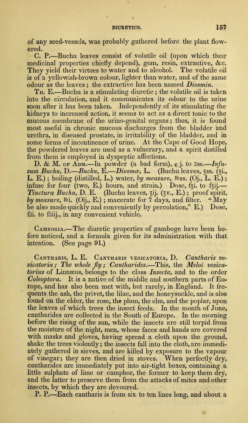of any seed-vessels, was probably gathered before the plant flow- ered. C. P.—Buchu leaves consist of volatile oil (upon which their medicinal properties chiefly depend), gum, resin, extractive, &c. They yield their virtues to water and to alcohol. The volatile oil is of a yellowish-brown colour, lighter than water, and of the same odour as the leaves; the extractive has been named Diosmin. Th. E.—Bucha is a stimulating diuretic ; the volatile oil is taken into the circulation, and it communicates its odour to the urine soon after it has been taken. Independently of its stimulating the kidneys to increased action, it seems to act as a direct tonic to the mucous membrane of the urino-genital organs; thus, it is found most useful in chronic mucous discharges from the bladder and urethra, in diseased prostate, in irritability of the bladder, and in some forms of incontinence of urine. At the Cape of Good Hope, the powdered leaves are used as a vulnerary, and a spirit distilled from them is employed in dyspeptic afiections. D. & M. OF Adm.—In powder (a bad form), ej. to 3ss.—Infu- sum Buchu, D.—Bucku, E.—Diosmce, L. (Buchu leaves, §ss. (§i., L. E.); boiling (distilled, L.) water, by measure, Rjss. (Oj., L. E.) ; infuse for four (two, E.) hours, and strain.) Dose, f§i. to f§ij.— Tinctura Buchu, D. E. (Buchu leaves, §ij. (§v., E.); proof spirit, by measure, i^i. (Oij., E.); macerate for 7 days, and filter.  May be also made quickly and conveniently by percolation, E.) Dose, fsi. to fsiij., in any convenient vehicle. Cambogia.—The diuretic properties of gamboge have been be- fore noticed, and a formula given for its administration with that intention. (See page 91.) Cantharis, L. E. Cantharis vesicatoria, D. Cantharis ve- sicatoria ; The whole fly ; Cantharides.—This, the Meloi vesica- tortus of Linnaeus, belongs to the class Insecta, and to the order Coleoptora. It is a native of the middle and southern parts of Eu- rope, and has also been met with, but rarely, in England. It fre- quents the ash, the privet, the lilac, and the honeysuckle, and is also found on the elder, the rose, the plum, the elm, and the poplar, upon the leaves of which trees the insect feeds. In the month of June, cantharides are collected in the South of Europe. In the morning before the rising of the sun, while the insects are still torpid from the moisture of the night, men, whose faces and hands are covered with masks and gloves, having spread a cloth upon the ground, shake the trees violently; the insects fall into the cloth, are immedi- ately gathered in sieves, and are killed by exposure to the vapour of vinegar; they are then dried in stoves. When perfectly dry, cantharides are immediately put into air-tight boxes, containing a little sulphate of lime or camphor, the former to keep them dry, and the latter to preserve them from the attacks of mites and other insects, by which they are devoured. P. P.—^Each cantharis is from six to ten lines long, and about a