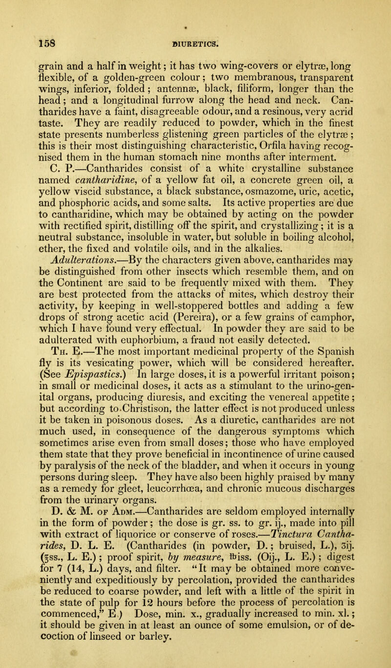 grain and a half in weight; it has two wing-covers or elytrjE, long flexible, of a golden-green colour; two membranous, transparent wings, inferior, folded; antennae, black, filiform, longer than the head; and a longitudinal furrow along the head and neck. Can- tharides have a faint, disagreeable odour, and a resinous, very acrid taste. They are readily reduced to powder, which in the finest state presents numberless glistening green particles of the elytrse ; this is their most distinguishing characteristic, Orfila having recog- nised them in the human stomach nine months after interment. C. P.—Cantharides consist of a white crystalline substance named cantharidine, of a yellow fat oil, a concrete green oil, a yellow viscid substance, a black substance, osmazome, uric, acetic, and phosphoric acids, and some salts. Its active properties are due to cantharidine, which may be obtained by acting on the powder with rectified spirit, distilling oflT the spirit, and crystallizing; it is a neutral substance, insoluble in water, but soluble in boiling alcohol, ether, the fixed and volatile oils, and in the alkalies. Adulterations.—By the characters given above, cantharides may be distinguished from other insects which resemble them, and on the Continent are said to be frequently mixed with them. They are best protected from the attacks of mites, which destroy their activity, by keeping in well-stoppered bottles and adding a few drops of strong acetic acid (Pereira), or a few grains of camphor, which I have found very eflfectual. In powder they are said to be adulterated with euphorbium, a fraud not easily detected. Th. E.—The most important medicinal property of the Spanish fly is its vesicating power, which will be considered hereafter. (See Epispastics.) In large doses, it is a powerful irritant poison; in small or medicinal doses, it acts as a stimulant to the urino-gen- ital organs, producing diuresis, and exciting the venereal appetite; but according to-Christison, the latter effect is not produced unless it be taken in poisonous doses. As a diuretic, cantharides are not much used, in consequence of the dangerous symptoms which sometimes arise even from small doses; those who have employed them state that they prove beneficial in incontinence of urine caused by paralysis of the neck of the bladder, and when it occurs in young persons during sleep. They have also been highly praised by many as a remedy for gleet, leucorrhoea, and chronic mucous discharges from the urinary organs. D. & M. OF Adm.—Cantharides are seldom employed internally in the form of powder; the dose is gr. ss. to gr. ij., made into pill with extract of liquorice or conserve of roses.—Tinctura Cantha- rides, D. L. E. (Cantharides (in powder, D.; bruised, L.), 3ij. (§ss., L. E.) ; proof spirit, by measure, ibiss. (Oij., L. E.); digest for 7 (14, L.) days, and filter. It may be obtained more conve- niently and expeditiously by percolation, provided the cantharides be reduced to coarse powder, and left with a little of the spirit in the state of pulp for 12 hours before the process of percolation is commenced, E ) Dose, min. x., gradually increased to min. xl.; it should be given in at least an ounce of some emulsion, or of de- coction of linseed or barley.