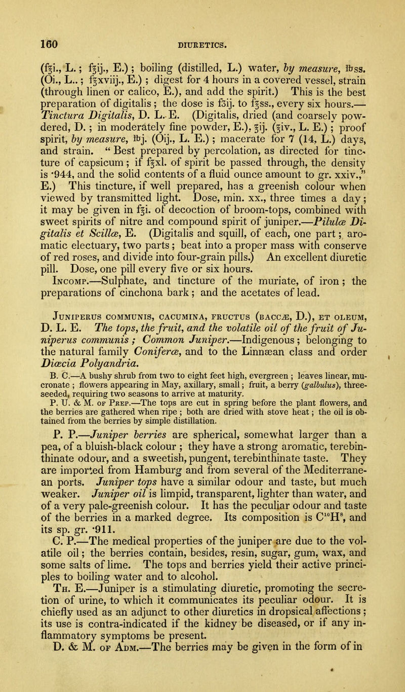 (ff i., L.; f^ij., E.) ; boiling (distilled, L.) water, hy measure, ibss. (Oi., L..; fgxviij., E.) ; digest for 4 hours in a covered vessel, strain (through linen or calico, E.), and add the spirit.) This is the best preparation of digitalis ; the dose is fsij. to f§ss., every six hours.— Tinctura Digitalis, D. L. E. (Digitalis, dried (and coarsely pow- dered, D. ; in moderately fine powder, E.), §ij. (§iv., L. E.); proof spirit, hy measure, ibj. (Oij., L. E.); macerate for 7 (14, L.) days, and strain.  Best prepared by percolation, as directed for tinc- ture of capsicum ; if fpl. of spirit be passed through, the density is '944, and the solid contents of a fluid ounce amount to gr. xxiv., E.) This tincture, if well prepared, has a greenish colour when viewed by transmitted light. Dose, min. xx., three times a day; it may be given in f^i. of decoction of broom-tops, combined with sweet spirits of nitre and compound spirit of juniper.—Pilulce Di- gitalis et Scillce, E. (Digitalis and squill, of each, one part; aro- matic electuary, two parts ; beat into a proper mass with conserve of red roses, and divide into four-grain pills.) An excellent diuretic pill. Dose, one pill every five or six hours. Incomp.—Sulphate, and tincture of the muriate, of iron; the preparations of cinchona bark; and the acetates of lead. JUNIPERUS COMMUNIS, CACUMINA, FRUCTUS (bACC^, D.), ET OLEUM, D. L. E. The tops, the fruit, and the volatile oil of the fruit of Ju- niperus communis ; Common Juniper.—Indigenous ; belonging to the natural family Coniferce, and to the Linnsean class and order Diascia Polyandria. B. C.—A bushy shrub from two to eight feet high, evergreen ; leaves linear, mu- cronate ; flowers appearing in May, axillary, small; fruit, a berry (galbulus), tliree- seeded, requiring two seasons to arrive at maturity. P. U. & M. OF Prep.—The tops are cut in spring before the plant flowers, and the berries are gathered when ripe ; both are dried with stove heat; the oil is ob- tained from the berries by simple distillation. P. P.—Juniper berries are spherical, somewhat larger than a pea, of a bluish-black colour ; they have a strong aromatic, terebin- thinate odour, and a sweetish, pungent, terebinthinate taste. They are imported from Hamburg and from several of the Mediterrane- an ports. Juniper tops have a similar odour and taste, but much weaker. Juniper oil is limpid, transparent, lighter than water, and of a very pale-greenish colour. It has the peculiar odour and taste of the berries in a marked degree. Its composition is C'°H^ and its sp. gr. -911. C. P.—The medical properties of the juniper are due to the vol- atile oil; the berries contain, besides, resin, sugar, gum, wax, and some salts of lime. The tops and berries yield their active princi- ples to boiling water and to alcohol. Th. E.—Juniper is a stimulating diuretic, promoting the secre- tion of urine, to which it communicates its peculiar odour. It is chiefly used as an adjunct to other diuretics in dropsical affections ; its use is contra-indicated if the kidney be diseased, or if any in- flammatory symptoms be present. D. & M. OF Adm.—The berries may be given in the form of in