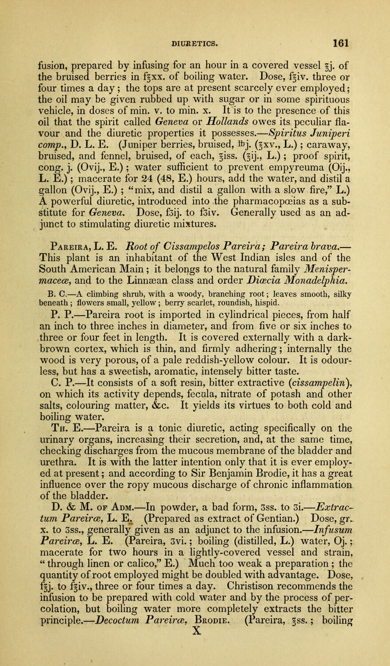 fusion, prepared by infusing for an hour in a covered vessel §j. of the bruised berries in f§xx. of boiling water. Dose, f^iv. three or four times a day; the tops are at present scarcely ever employed; the oil may be given rubbed up with sugar or in some spirituous vehicle, in doses of min. v. to min. x. It is to the presence of this oil that the spirit called Geneva or Hollands owes its peculiar fla- vour and the diuretic properties it possesses.—Spiritus Juniperi comp., D. L. E. (Juniper berries, bruised, ibj. (§xv., L.); caraway, bruised, and fennel, bruised, of each, §iss. (^ij., L.); proof spirit, cong. j. (Ovij., E.); water sufficient to prevent empyreuma (Oij., L. E.); macerate for 24 (48, E.) hours, add the water, and distil a gallon (Ovij., E.) ; mix, and distil a gallon with a slow fire, L.) A powerful diuretic, introduced into the pharmacopoeias as a sub- stitute for Geneva. Dose, fsij. to f3iv. Generally used as an ad- junct to stimulating diuretic mixtures. Pareira, L. E. Root of Cissampelos Pareira; Pareira hrava.— This plant is an inhabitant of the West Indian isles and of the South American Main; it belongs to the natural family Menisper- macece, and to the Linnsean class and order Diaecia Monadelphia. B. C.—A climbing shrub, with a woody, branching root; leaves smooth, silky beneath; flowers small, yellow; berry scarlet, roundish, hispid. P. P.—Pareira root is imported in cylindrical pieces, from half an inch to three inches in diameter, and from five or six inches to three or four feet in length. It is covered externally with a dark- brown cortex, which is thin, and firmly adhering ; internally the wood is very porous, of a pale reddish-yellow colour. It is odour- less, but has a sweetish, aromatic, intensely bitter taste. C. P.—It consists of a soft resin, bitter extractive (cissampelin), on which its activity depends, fecula, nitrate of potash and other salts, colouring matter, &c. It yields its virtues to both cold and boiling water. Th. E.—Pareira is a tonic diuretic, acting specifically on the urinary organs, increasing their secretion, and, at the same time, checking discharges from the mucous membrane of the bladder and urethra. It is with the latter intention only that it is ever employ- ed at present; and according to Sir Benjamin Brodie, it has a great influence over the ropy mucous discharge of chronic inflammation of the bladder. D. & M. OF Adm.—In powder, a bad form, 3ss. to 3i.—Extrac- tum PareircB, L. E^ (Prepared as extract of Gentian.) Dose, gr.. X. to 3ss., generally given as an adjunct to the infusion.—Infusum PareircB, L. E. (Pareira, 3vi.; boiling (distilled, L.) water, Oj.; macerate for two hours in a lightly-covered vessel and strain, quantity of root employed might be doubled with advantage. Dose, f^j. to f^iv., three or four times a day. Christison recommends the infusion to be prepared with cold water and by the process of per- colation, but boiling water more completely extracts the bitter principle.—Decoctum Pareirce^ Brodie. (Pareira, §ss.; boiling  through linen or calico, E.) X