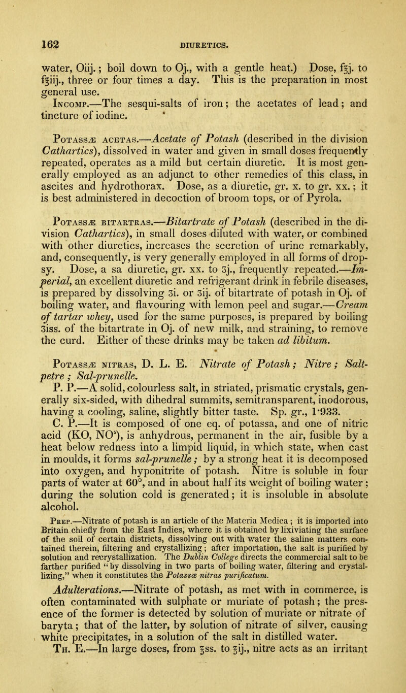 water, Oiij.; boil down to Oj., with a gentle heat.) Dose, f§j. to f§iij., three or four times a day. This is the preparation in most general use. Incomp.—The sesqui-salts of iron; the acetates of lead; and tincture of iodine. PoTAsSiE ACETAS.—Acetate of Potash (described in the division Cathartics), dissolved in water and given in small doses frequently repeated, operates as a mild but certain diuretic. It is most gen- erally employed as an adjunct to other remedies of this class, in ascites and hydrothorax. Dose, as a diuretic, gr. x. to gr. xx.; it is best administered in decoction of broom tops, or of Pyrola. PoTAssiE BiTARTRAs.—BUavtrate of Potash (described in the di- vision Cathartics), in small doses diluted with water, or combined with other diuretics, increases the secretion of urine remarkably, and, consequently, is very generally employed in all forms of drop- sy. Dose, a sa diuretic, gr. xx. to 3j., frequently repeated.—Im- perial, an excellent diuretic and refrigerant drink in febrile diseases, is prepared by dissolving 3i. or 3ij. of bitartrate of potash in Oj. of boiling water, and flavouring with lemon peel and sugar.—Cream of tartar XDhey, used for the same purposes, is prepared by boiling 3iss. of the bitartrate in Oj. of new milk, and straining, to remove the curd. Either of these drinks may be taken ad libitum. Potass^ nitras, D. L. E. Nitrate of Potash; Nitre; Salt- petre ; Sal-prunelle. P. P.—A solid, colourless salt, in striated, prismatic crystals, gen- erally six-sided, with dihedral summits, semitransparent, inodorous, having a cooling, saline, slightly bitter taste. Sp. gr., 1*933. C. P.—It is composed of one eq. of potassa, and one of nitric acid (KO, NO), is anhydrous, permanent in the air, fusible by a heat below redness into a limpid liquid, in which state, when cast in moulds, it forms sal-prunelle; by a strong heat it is decomposed into oxygen, and hyponitrite of potash. Nitre is soluble in four parts of water at 60°, and in about half its weight of boiling water; during the solution cold is generated; it is insoluble in absolute alcohol. Pkep.—Nitrate of potash is an article of the Materia Mediea; it is imported into Britain chiefly from the East Indies, where it is obtained by hxiviating the surface of the soil of certain districts, dissolving out with water the saline matters con- tained therein, filtering and crystallizing; after importation, the salt is purified by solution and recrystallization. The Dublin College directs the conmiercial salt to be farther purified  by dissolving in two parts of boiling water, filtering and crystal- lizing, when it constitutes the Potasses nitras purificatum. Adulterations.—Nitrate of potash, as met with in commerce, is often contaminated with sulphate or muriate of potash; the pres- ence of the former is detected by solution of muriate or nitrate of baryta; that of the latter, by solution of nitrate of silver, causing white precipitates, in a solution of the salt in distilled water. Th. E.—In large doses, from |ss. to ^ij., nitre acts as an irritant