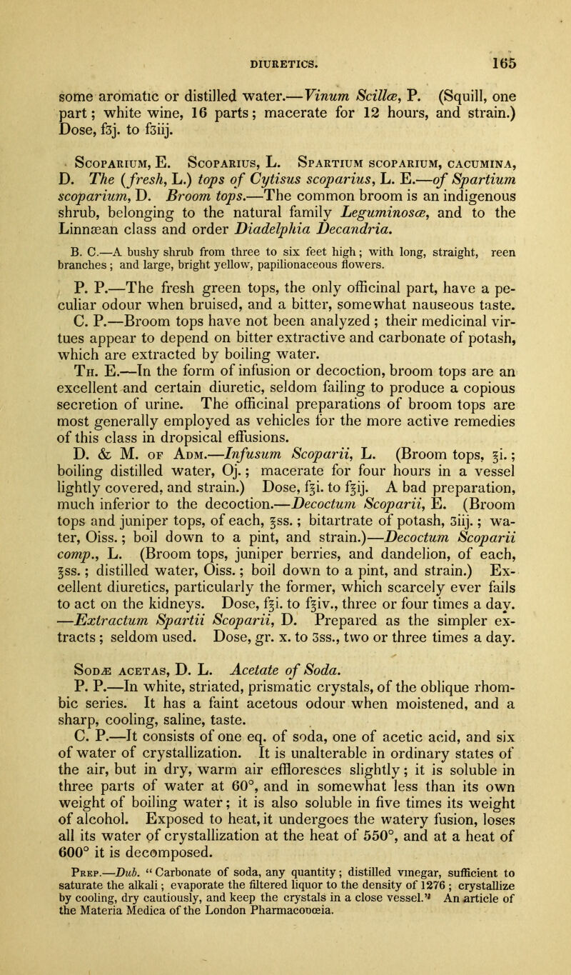 some aromatic or distilled water.—Vinum Scillce, P. (Squill, one part; white wine, 16 parts; macerate for 12 hours, and strain.) Dose, fsj. to fsiij. ScoPARiuM, E. ScoPARius, L. Spartium scoparium, cacumina, D. The {fresh, L.) tops of Cytisus scoparius, L. E.—of Spartium scoparium, D. Broom tops.—The common broom is an indigenous shrub, belonging to the natural family Leguminosce, and to the Linnsean class and order Diadelphia Decandria. B. C.—A bushy shrub from three to six feet high; with long, straight, reen branches ; and large, bright yellow, papilionaceous flowers. P. P.—The fresh green tops, the only officinal part, have a pe- culiar odour when bruised, and a bitter, somewhat nauseous taste. C. P.—Broom tops have not been analyzed ; their medicinal vir- tues appear to depend on bitter extractive and carbonate of potash, which are extracted by boiling water. Th. E.—In the form of infusion or decoction, broom tops are an excellent and certain diuretic, seldom failing to produce a copious secretion of urine. The officinal preparations of broom tops are most generally employed as vehicles for the more active remedies of this class in dropsical effiasions. D. & M. OF Adm.—Infusum Scoparii, L. (Broom tops, §i.; boiling distilled water, Oj.; macerate for four hours in a vessel lightly covered, and strain.) Dose, f§i. to f§ij. A bad preparation, much inferior to the decoction.—Decoctum Scoparii, E. (Broom tops and juniper tops, of each, §ss.; bitartrate of potash, 3iij.; wa- ter, Oiss.; boil down to a pint, and strain.)—Decoctum Scoparii comp., L. (Broom tops, juniper berries, and dandelion, of each, ^ss.; distilled water, Oiss.; boil down to a pint, and strain.) Ex- cellent diuretics, particularly the former, which scarcely ever fails to act on the kidneys. Dose, f§i. to f^iv., three or four times a day. —Eztractum Spartii Scoparii, D. Prepared as the simpler ex- tracts ; seldom used. Dose, gr. x. to 3ss., two or three times a day. SoDiE ACETAs, D. L. Acctatc of Soda. P. P.—In white, striated, prismatic crystals, of the oblique rhom- bic series. It has a faint acetous odour when moistened, and a sharp, cooling, saline, taste. C. P.—It consists of one eq. of soda, one of acetic acid, and six of water of crystalhzation. It is unalterable in ordinary states of the air, but in dry, warm air effloresces slightly; it is soluble in three parts of water at 60°, and in somewhat less than its own weight of boiling water; it is also soluble in five times its weight of alcohol. Exposed to heat, it undergoes the watery fusion, loses all its water of crystallization at the heat of 550°, and at a heat of 600° it is decomposed. Prep.—Dub.  Carbonate of soda, any quantity; distilled vinegar, sufficient to saturate the alkali; evaporate the filtered liquor to the density of 1276 ; crystallize by cooling, dry cautiously, and keep the crystals in a close vessel.'' An article of the Materia Medica of the London Pharmaconoeia.