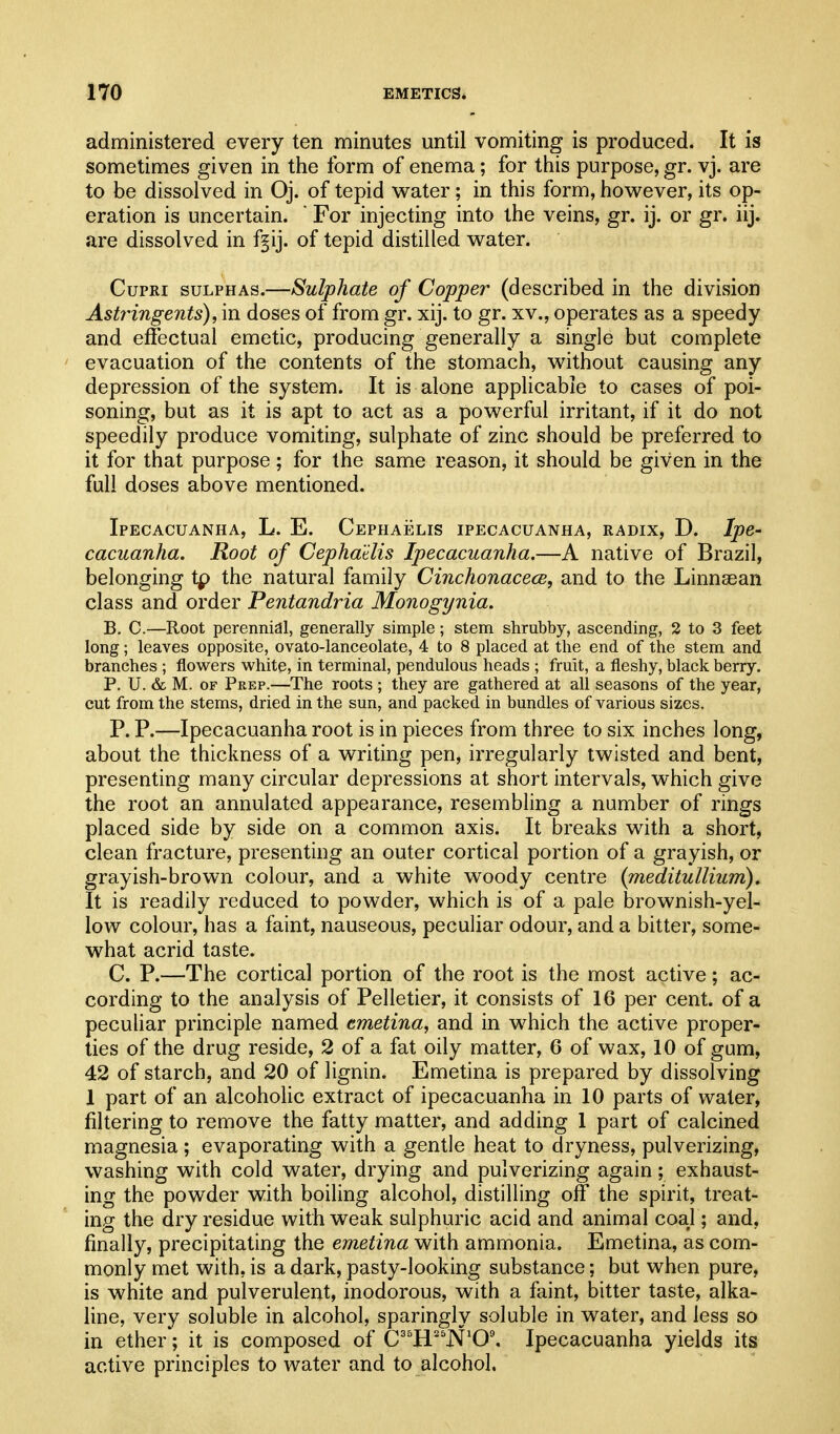 administered every ten minutes until vomiting is produced. It is sometimes given in the form of enema; for this purpose, gr. vj. are to be dissolved in Oj. of tepid water ; in this form, however, its op- eration is uncertain. ' For injecting into the veins, gr. ij. or gr. iij. are dissolved in f^ij. of tepid distilled water. CupRi SULPHAS.—Sulphate of Copper (described in the division Astringents), in doses of from gr. xij. to gr. xv., operates as a speedy and effectual emetic, producing generally a single but complete evacuation of the contents of the stomach, without causing any depression of the system. It is alone applicable to cases of poi- soning, but as it is apt to act as a powerful irritant, if it do not speedily produce vomiting, sulphate of zinc should be preferred to it for that purpose; for the same reason, it should be given in the full doses above mentioned. Ipecacuanha, L. E. CEPHAicLis ipecacuanha, radix, D. Ipe- cacuanha. Root of Cepha'tlis Ipecacuanha.—A native of Brazil, belonging tp the natural family Cinchonacece, and to the Linnsean class and order Pentandria Monogynia. B. C.—Root perennial, generally simple; stem shrubby, ascending, 2 to 3 feet long; leaves opposite, ovato-lanceolate, 4 to 8 placed at the end of the stem and branches ; flowers white, in terminal, pendulous heads ; fruit, a fleshy, black berry. P, U. &c M. OF Prep.—The roots ; they are gathered at all seasons of the year, cut from the stems, dried in the sun, and packed in bundles of various sizes. P. P.—Ipecacuanha root is in pieces from three to six inches long, about the thickness of a writing pen, irregularly twisted and bent, presenting many circular depressions at short intervals, which give the root an annulated appearance, resembling a number of rings placed side by side on a common axis. It breaks with a short, clean fracture, presenting an outer cortical portion of a grayish, or grayish-brown colour, and a white woody centre {meditullium). It is readily reduced to powder, which is of a pale brownish-yel- low colour, has a faint, nauseous, peculiar odour, and a bitter, some- what acrid taste. C. P.—The cortical portion of the root is the most active; ac- cording to the analysis of Pelletier, it consists of 16 per cent, of a peculiar principle named cmetina, and in which the active proper- ties of the drug reside, 2 of a fat oily matter, 6 of wax, 10 of gum, 42 of starch, and 20 of lignin. Emetina is prepared by dissolving I part of an alcoholic extract of ipecacuanha in 10 parts of water, filtering to remove the fatty matter, and adding 1 part of calcined magnesia; evaporating with a gentle heat to dryness, pulverizing, washing with cold water, drying and pulverizing again; exhaust- ing the powder with boiling alcohol, distilling off the spirit, treat- ing the dry residue with weak sulphuric acid and animal coal; and, finally, precipitating the emetina with ammonia. Emetina, as com- monly met with, is a dark, pasty-looking substance; but when pure, is white and pulverulent, inodorous, with a faint, bitter taste, alka- line, very soluble in alcohol, sparingly soluble in water, and less so in ether*; it is composed of C''HJV'0'. Ipecacuanha yields its active principles to water and to alcohol.
