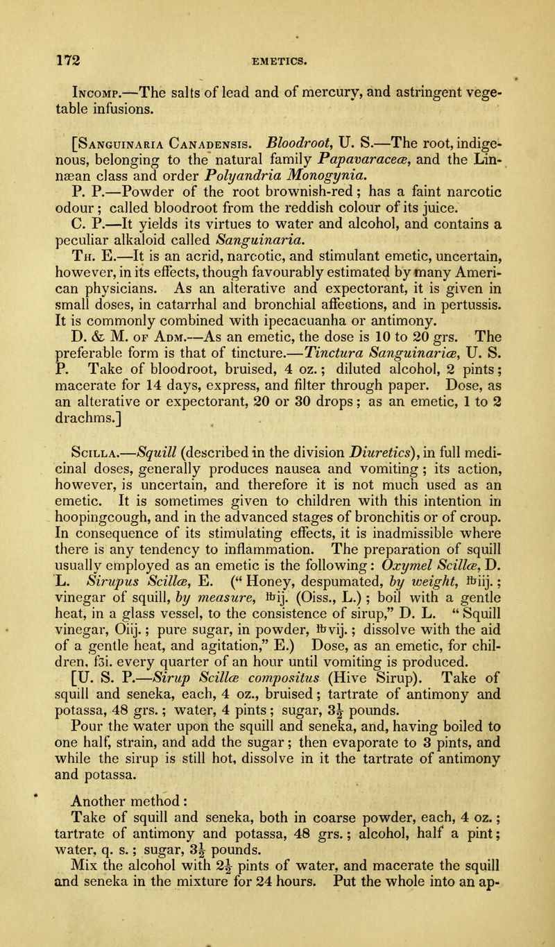 Incomp.—The salts of lead and of mercury, and astringent vege- table infusions. [Sanguinaria Canadensis. Bloodroot, U. S.—The root, indige- nous, belonging to the natural family Papavaracece, and the Lin- naean class and order Polyandria Monogynia. P. P.—Powder of the root brownish-red; has a faint narcotic odour; called bloodroot from the reddish colour of its juice. C. P.—It yields its virtues to water and alcohol, and contains a peculiar alkaloid called Sanguinaria. Th. E.—It is an acrid, narcotic, and stimulant emetic, uncertain, however, in its effects, though favourably estimated by many Ameri- can physicians. As an alterative and expectorant, it is given in small doses, in catarrhal and bronchial affections, and in pertussis. It is commonly combined with ipecacuanha or antimony. D. & M. OF Adm.—As an emetic, the dose is 10 to 20 grs. The preferable form is that of tincture.—Tinctura Sanguinarice, U. S. P. Take of bloodroot, bruised, 4 oz.; diluted alcohol, 2 pints; macerate for 14 days, express, and filter through paper. Dose, as an alterative or expectorant, 20 or 30 drops; as an emetic, 1 to 2 drachms.] SciLLA.—Squill (described in the division Diuretics), in full medi- cinal doses, generally produces nausea and vomiting; its action, however, is uncertain, and therefore it is not much used as an emetic. It is sometimes given to children with this intention in hoopingcough, and in the advanced stages of bronchitis or of croup. In consequence of its stimulating effects, it is inadmissible where there is any tendency to inflammation. The preparation of squill usually employed as an emetic is the following: Oxymel Scillce, D. L. Sirupus ScillcB, E. ( Honey, despumated, hy weight, ibiij.; vinegar of squill, hy measure, ftij. (Oiss., L.); boil with a gentle heat, in a glass vessel, to the consistence of sirup, D. L.  Squill vinegar, Oiij.; pure sugar, in powder, K^vij.; dissolve with the aid of a gentle heat, and agitation, E.) Dose, as an emetic, for chil- dren, fsi. every quarter of an hour until vomiting is produced. [U. S. P.—Sirup Scillce compositus (Hive Sirup). Take of squill and seneka, each, 4 oz., bruised; tartrate of antimony and potassa, 48 grs.; water, 4 pints ; sugar, 3j pounds. Pour the water upon the squill and seneka, and, having boiled to one half, strain, and add the sugar; then evaporate to 3 pints, and while the sirup is still hot, dissolve in it the tartrate of antimony and potassa. Another method: Take of squill and seneka, both in coarse powder, each, 4 oz.; tartrate of antimony and potassa, 48 grs.; alcohol, half a pint; water, q. s.; sugar, 3j pounds. Mix the alcohol with 2^ pints of water, and macerate the squill and seneka in the mixture for 24 hours. Put the whole into an ap-