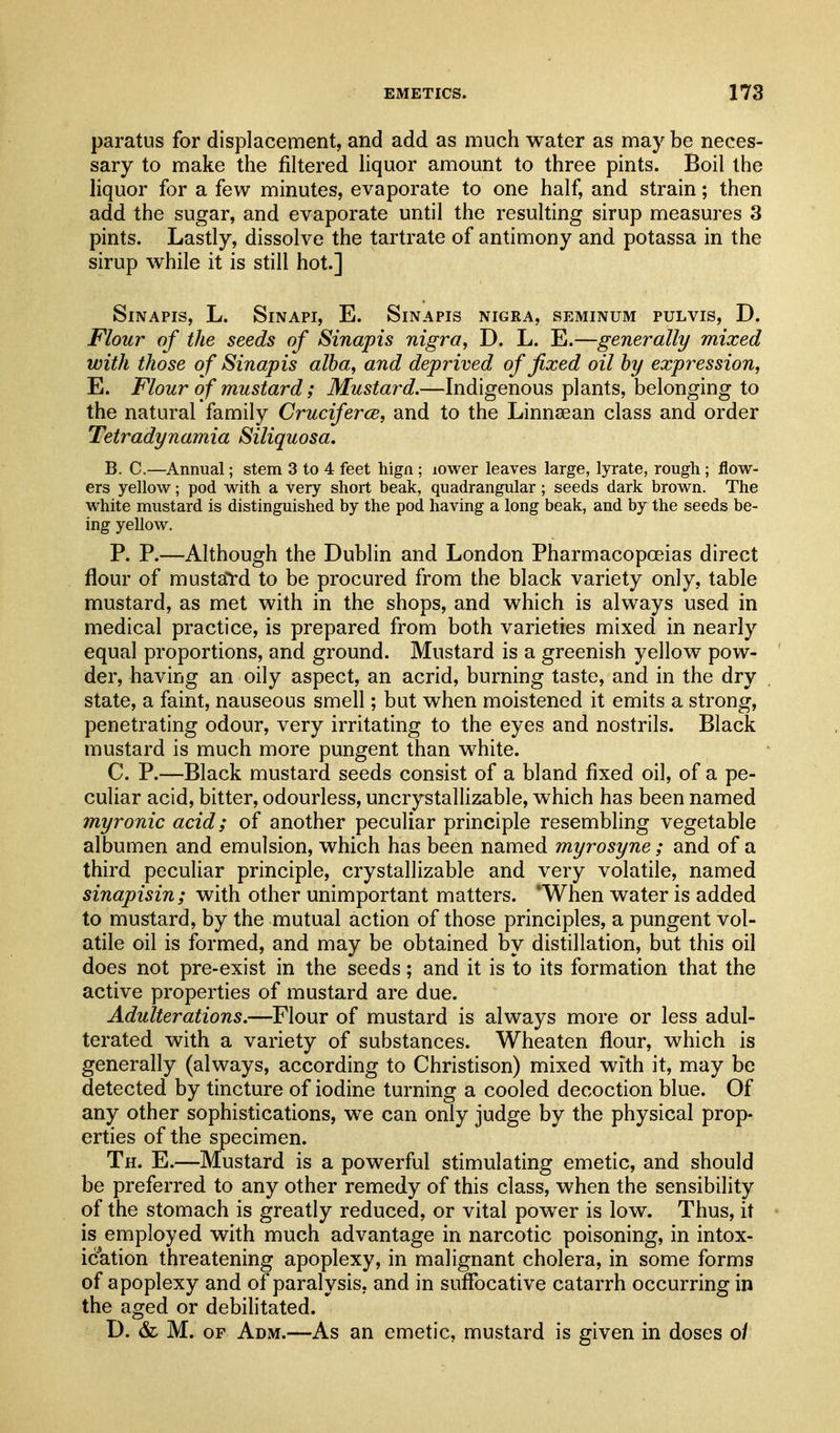 paratus for displacement, and add as much water as may be neces- sary to make the filtered liquor amount to three pints. Boil the liquor for a few minutes, evaporate to one half, and strain; then add the sugar, and evaporate until the resulting sirup measures 3 pints. Lastly, dissolve the tartrate of antimony and potassa in the sirup while it is still hot.] SiNAPIS, L. SiNAPI, E. SiNAPIS NIGRA, SEMINUM PULVIS, D. Flour of the seeds of Sinapis nigra, D. L. E.—generally mixed with those of Sinapis alba, and deprived of fixed oil by expression, E. Flour of mustard; Mustard.—Indigenous plants, belonging to the natural family Cruciferce, and to the Linnsean class and order Tetradynamia Siliquosa. B. C.—Annual; stem 3 to 4 feet hign ; lower leaves large, lyrate, rough; flow- ers yellow; pod with a very short beak, quadrangular; seeds dark brown. The white mustard is distinguished by the pod having a long beak, and by the seeds be- ing yellow. P. P.—Although the Dublin and London Pharmacopoeias direct flour of mustal-d to be procured from the black variety only, table mustard, as met with in the shops, and which is always used in medical practice, is prepared from both varieties mixed in nearly equal proportions, and ground. Mustard is a greenish yellow pow- der, having an oily aspect, an acrid, burning taste, and in the dry state, a faint, nauseous smell; but when moistened it emits a strong, penetrating odour, very irritating to the eyes and nostrils. Black mustard is much more pungent than white. C. P.—Black mustard seeds consist of a bland fixed oil, of a pe- culiar acid, bitter, odourless, uncrystallizable, which has been named myronic acid; of another peculiar principle resembling vegetable albumen and emulsion, which has been named myrosyne; and of a third peculiar principle, crystallizable and very volatile, named sinapisin; with other unimportant matters. *When water is added to mustard, by the mutual action of those principles, a pungent vol- atile oil is formed, and may be obtained by distillation, but this oil does not pre-exist in the seeds; and it is to its formation that the active properties of mustard are due. Adulterations.—Flour of mustard is always more or less adul- terated with a variety of substances. Wheaten flour, which is generally (always, according to Christison) mixed with it, may be detected by tincture of iodine turning a cooled decoction blue. Of any other sophistications, we can only judge by the physical prop- erties of the specimen. Th. E.—Mustard is a powerful stimulating emetic, and should be preferred to any other remedy of this class, when the sensibility of the stomach is greatly reduced, or vital power is low. Thus, it is employed with much advantage in narcotic poisoning, in intox- ication threatening apoplexy, in malignant cholera, in some forms of apoplexy and of paralysis, and in suffocative catarrh occurring in the aged or debilitated. D. & M. OF Adm.—As an emetic, mustard is given in doses o/