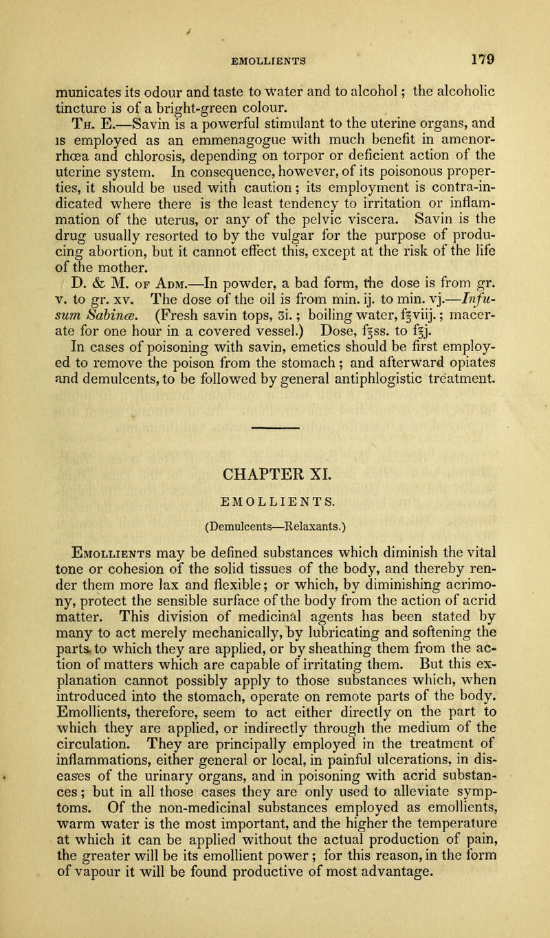 J EMOLLIENTS 179 municates its odour and taste to water and to alcohol; the alcoholic tincture is of a bright-green colour. Th. E.—Savin is a powerful stimulant to the uterine organs, and IS employed as an emmenagogue with much benefit in amenor- rhoea and chlorosis, depending on torpor or deficient action of the uterine system. In consequence, however, of its poisonous proper- ties, it should be used with caution; its employment is contra-in- dicated where there is the least tendency to irritation or inflam- mation of the uterus, or any of the pelvic viscera. Savin is the drug usually resorted to by the vulgar for the purpose of produ- cing abortion, but it cannot effect this, except at the risk of the life of the mother. D. & M. OF Adm.—In powder, a bad form, tiie dose is from gr. V. to gr. XV. The dose of the oil is from min. ij. to min. vj.—Infu- sum Sabince. (Fresh savin tops, 3i.; boiling water, fgviij.; macer- ate for one hour in a covered vessel.) Dose, fgss. to f§j. In cases of poisoning with savin, emetics should be first employ- ed to remove the poison from the stomach; and afterward opiates and demulcents, to be followed by general antiphlogistic treatment. CHAPTER XL EMOLLIENTS. (Demulcents—Relaxants.) Emollients may be defined substances which diminish the vital tone or cohesion of the solid tissues of the body, and thereby ren- der them more lax and flexible; or which, by diminishing acrimo- ny, protect the sensible surface of the body from the action of acrid matter. This division of medicinal agents has been stated by many to act merely mechanically, by lubricating and softening the parts, to which they are applied, or by sheathing them from the ac- tion of matters which are capable of irritating them. But this ex- planation cannot possibly apply to those substances which, when introduced into the stomach, operate on remote parts of the body. Emollients, therefore, seem to act either directly on the part to which they are applied, or indirectly through the medium of the circulation. They are principally employed in the treatment of inflammations, either general or local, in painful ulcerations, in dis- eas-es of the urinary organs, and in poisoning with acrid substan- ces; but in all those cases they are only used to alleviate symp- toms. Of the non-medicinal substances employed as emollients, warm water is the most important, and the higher the temperature at which it can be applied without the actual production of pain, the greater will be its emollient power ; for this reason, in the form of vapour it will be found productive of most advantage.
