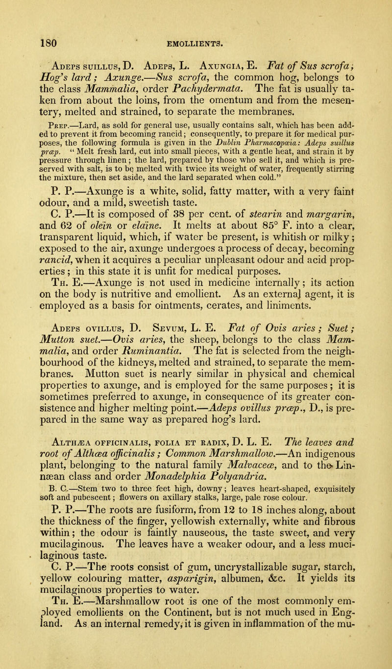 Adeps suillus, D. Adeps, L. Axungia, E. Fat of Sus scrofa; Hog^s lard; Axunge.—Sus scrofa, the common hog, belongs to the class Mammalia, order Pachydermata. The fat is usually ta- ken from about the loins, from the omentum and from the mesen- tery, melted and strained, to separate the membranes. Prep.—Lard, as sold for general use, usually contains salt, which has been add- ed to prevent it from becoming rancid; consequently, to prepare it for medical pur- poses, the following formula is given in the Dublin Pharmacopoeia: Adeps suillus prcep.  Melt fresh lard, cut into small pieces, with a gentle heat, and strain it by pressure through linen; the lard, prepared by those who sell it, and which is pre- served with salt, is to be melted with twice its weight of water, frequently stirring the mixture, then set aside, and the lard separated when cold. P. P.—Axunge is a white, solid, fatty matter, with a very faint odour, and a mild, sweetish taste. C. P.—It is composed of 38 per cent, of stearin and margarin, and 62 of olein or eldine. It melts at about 85° F. into a clear, transparent liquid, which, if water be present, is whitish or milky; exposed to the air, axunge undergoes a process of decay, becoming rancid, when it acquires a peculiar unpleasant odour and acid prop- erties ; in this state it is unfit for medical purposes. Th. E.—Axunge is not used in medicine internally; its action on the body is nutritive and emollient. As an externa] agent, it is employed as a basis for ointments, cerates, and liniments. Adeps ovillus, D. Sevum, L. E. Fat of Ovis aries; Suet; Mutton suet—Ovis aries, the sheep, belongs to the class Mam- malia, and order Ruminantia. The fat is selected from the neigh- bourhood of the kidneys, melted and strained, to separate the mem- branes. Mutton suet is nearly similar in physical and chemical properties to axunge, and is employed for the same purposes; it is sometimes preferred to axunge, in consequence of its greater con- sistence and higher melting point.—Adeps ovillus prcep., D., is pre- pared in the same way as prepared hog's lard. Alth^a officinalis, folia et radix, D. L. E. The leaves and root of Althasa officinalis; Common Marshmallow.—An indigenous plant, belonging to the natural family Malvacece, and to the^ Lin- nsean class and order Monadelphia Polyandria. B. C.—Stem two to three feet high, downy; leaves heart-shaped, exquisitely soft and pubescent; flowers on axillary stalks, large, pale rose colour. P. P.—The roots are fusiform, from 12 to 18 inches along, about the thickness of the finger, yellowish externally, white and fibrous within; the odour is faintly nauseous, the taste sweet, and very mucilaginous. The leaves have a weaker odour, and a less muci- laginous taste. C. P.—The roots consist of gum, uncrystalllzable sugar, starch, yellow colouring matter, asparigin, albumen, &:c. It yields its mucilaginous properties to water. Th. E.—Marshmallow root is one of the most commonly em- ployed emollients on the Continent, but is not much used in Eng- land. As an internal remedy, it is given in inflammation of the mu-
