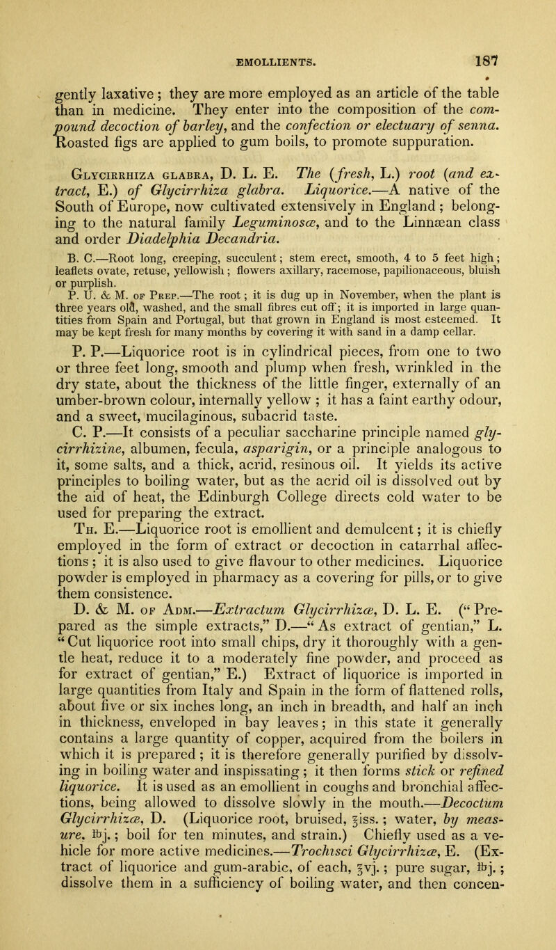 gently laxative ; they are more employed as an article of the table than in medicine. They enter into the composition of the com- pound decoction of barley, and the confection or electuary of senna. Roasted figs are applied to gum boils, to promote suppuration. Glycirrhiza glabra, D. L. E. The {fresh, L.) root {and ex- tract, E.) of Glycirrhiza glabra. Liquorice.—A native of the South of Europe, now cultivated extensively in England ; belong- ing to the natural family Leguminosce, and to the Linnsean class and order Diadelphia Decandria. B. C.—Root long, creeping, succulent; stem erect, smooth, 4 to 5 feet high; leaflets ovate, retuse, yellowisii; flowers axillary, racemose, papilionaceous, bluish or purplish. P. U. & M. OF Prep.—The root; it is dug up in November, when the plant is three years olS, washed, and the small fibres cut off; it is imported in large quan- tities from Spain and Portugal, but that grown in England is most esteemed. It may be kept fresh for many months by covering it with sand in a damp cellar. P. P.—Liquorice root is in cylindrical pieces, from one to two or three feet long, smooth and plump when fresh, wrinkled in the dry state, about the thickness of the little finger, externally of an umber-brown colour, internally yellow ; it has a faint earthy odour, and a sweet, mucilaginous, subacrid taste. C. P.—It consists of a pecuHar saccharine principle named gly- cirrhizine, albumen, fecula, asparigin, or a principle analogous to it, some salts, and a thick, acrid, resinous oil. It yields its active principles to boiling water, but as the acrid oil is dissolved out by the aid of heat, the Edinburgh College directs cold water to be used for preparing the extract. Th. E.—Liquorice root is emollient and demulcent; it is chiefly employed in the form of extract or decoction in catarrhal afiec- tions ; it is also used to give flavour to other medicines. Liquorice powder is employed in pharmacy as a covering for pills, or to give them consistence. D. & M. OF Adm.—Extractum Glycirrhizce, D. L. E. ( Pre- pared as the simple extracts, D.— As extract of gentian, L.  Cut liquorice root into small chips, dry it thoroughly with a gen- tle heat, reduce it to a moderately fine pow^der, and proceed as for extract of gentian, E.) Extract of liquorice is imported in large quantities from Italy and Spain in the form of flattened rolls, about five or six inches long, an inch in breadth, and half an inch in thickness, enveloped in bay leaves; in this state it generally contains a large quantity of copper, acquired from the boilers in which it is prepared; it is therefore generally purified by dissolv- ing in boiling water and inspissating ; it then forms stick or refined liquorice. It is used as an emollient in coughs and bronchial aflfec- tions, being allowed to dissolve slowly in the mouth.—Decoctum Glycirrhizce, D. (Liquorice root, bruised, ^iss.; water, by meas- ure, Ibj.; boil for ten minutes, and strain.) Chiefly used as a ve- hicle for more active medicines.—Trochisci Glycirrhizce, E. (Ex- tract of liquorice and gum-arabic, of each, §vj.; pure sugar, ibj.; dissolve them in a sufficiency of boiling water, and then concen-