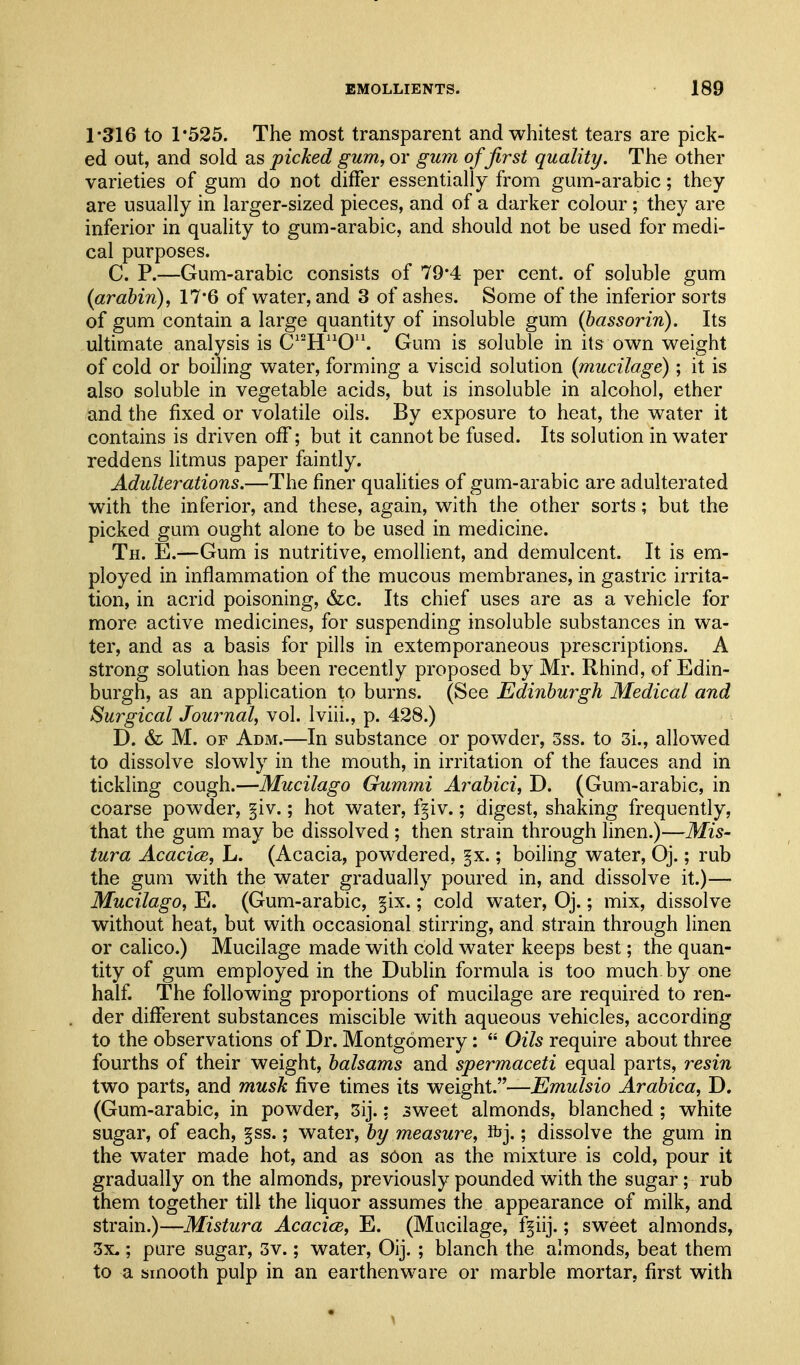 1*316 to r525. The most transparent and whitest tears are pick- ed out, and sold as picked gum, or gum of first quality. The other varieties of gum do not differ essentially from gum-arabic; they are usually in larger-sized pieces, and of a darker colour ; they are inferior in quality to gum-arabic, and should not be used for medi- cal purposes. C. P.—Gum-arabic consists of 79*4 per cent, of soluble gum (arahin), 17*6 of water, and 3 of ashes. Some of the inferior sorts of gum contain a large quantity of insoluble gum (hassorin). Its ultimate analysis is C''H0'\ Gum is soluble in its own weight of cold or boiling water, forming a viscid solution {mucilage); it is also soluble in vegetable acids, but is insoluble in alcohol, ether and the fixed or volatile oils. By exposure to heat, the water it contains is driven off; but it cannot be fused. Its solution in water reddens litmus paper faintly. Adulterations.—The finer qualities of gum-arabic are adulterated with the inferior, and these, again, with the other sorts; but the picked gum ought alone to be used in medicine. Th. E.—Gum is nutritive, emollient, and demulcent. It is em- ployed in inflammation of the mucous membranes, in gastric irrita- tion, in acrid poisoning, &c. Its chief uses are as a vehicle for more active medicines, for suspending insoluble substances in wa- ter, and as a basis for pills in extemporaneous prescriptions. A strong solution has been recently proposed by Mr. Rhind, of Edin- burgh, as an application to burns. (See Edinburgh Medical and Surgical Journal, vol. Iviii., p. 428.) D. & M. OF Adm.—In substance or powder, 3ss. to 3i., allowed to dissolve slowly in the mouth, in irritation of the fauces and in tickling cough.—Mucilago Gummi Arabici, D. (Gum-arabic, in coarse powder, §iv.; hot water, f^iv.; digest, shaking frequently, that the gum may be dissolved ; then strain through linen.)—Mis- tura Acacice, L. (Acacia, powdered, §x.; boiling water, Oj.; rub the gum with the water gradually poured in, and dissolve it.)— Mucilago, E. (Gum-arabic, §ix.; cold water, Oj.; mix, dissolve without heat, but with occasional stirring, and strain through linen or calico.) Mucilage made with cold water keeps best; the quan- tity of gum employed in the Dublin formula is too much by one half. The following proportions of mucilage are required to ren- der different substances miscible with aqueous vehicles, according to the observations of Dr. Montgomery:  Oils require about three fourths of their weight, balsams and spermaceti equal parts, resin two parts, and musk five times its weight.—Emulsio Arabica, D. (Gum-arabic, in powder, 3ij.: 3weet almonds, blanched ; white sugar, of each, §ss.; water, by measure, ibj.; dissolve the gum in the water made hot, and as soon as the mixture is cold, pour it gradually on the almonds, previously pounded with the sugar; rub them together till the liquor assumes the appearance of milk, and strain.)—Mistura Acacice, E. (Mucilage, f^iij.; sweet almonds, 3x,; pure sugar, 3v.; water, Oij. ; blanch the almonds, beat them to a smooth pulp in an earthenware or marble mortar, first with