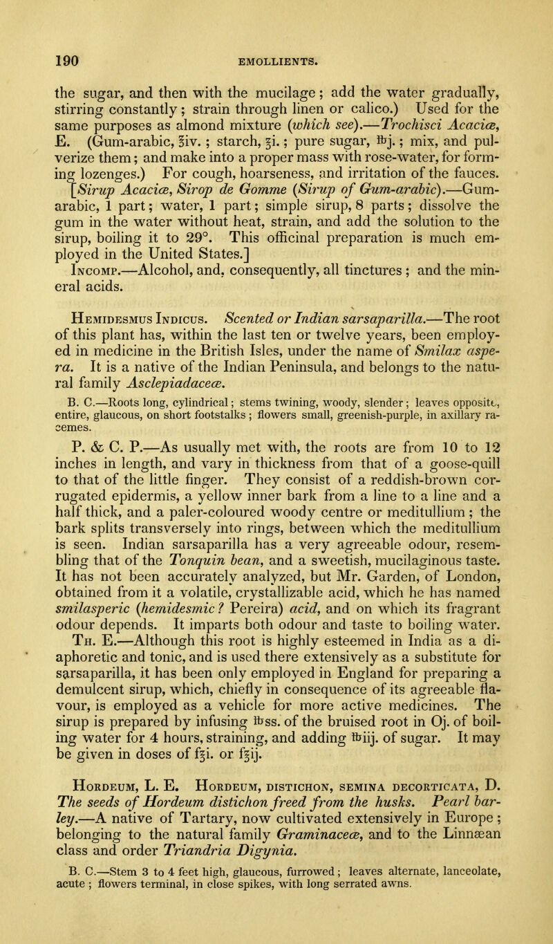 the sugar, and then with the mucilage; add the water gradually, stirring constantly ; strain through linen or calico.) Used for the same purposes as almond mixture {which see).—Trochisci Acacice, E. (Gum-arabic, Biv.; starch, §i.; pure sugar, ibj.; mix, and pul- verize them; and make into a proper mass with rose-water, for form- ing lozenges.) For cough, hoarseness, and irritation of the fauces. [Sirup AcacicB, Sir op de Gomme (Sirup of Gum-arabic).—Gum- arabic, 1 part; water, 1 part; simple sirup, 8 parts; dissolve the gum in the w^ater without heat, strain, and add the solution to the sirup, boihng it to 29°. This officinal preparation is much em- ployed in the United States.] Incomp.—Alcohol, and, consequently, all tinctures ; and the min- eral acids. Hemidesmus Indicus. Scented or Indian sarsaparilla.—The root of this plant has, within the last ten or twelve years, been employ- ed in medicine in the British Isles, under the name of Smilax aspe- ra. It is a native of the Indian Peninsula, and belongs to the natu- ral family Asclepiadacece. B. C.—Roots long, cylindrical; stems twining, woody, slender; leaves opposite, entire, glaucous, on short footstalks ; flowers small, greenish-purple, in axillary ra- cemes. P. & C. P.—As usually met with, the roots are from 10 to 12 inches in length, and vary in thickness from that of a goose-quill to that of the little finger. They consist of a reddish-brown cor- rugated epidermis, a yellow inner bark from a line to a line and a half thick, and a paler-coloured woody centre or meditullium; the bark splits transversely into rings, between which the meditullium is seen. Indian sarsaparilla has a very agreeable odour, resem- bling that of the Tonquin bean, and a sweetish, mucilaginous taste. It has not been accurately analyzed, but Mr. Garden, of London, obtained from it a volatile, crystallizable acid, which he has named smilasperic {hemidesmic ? Pereira) acid, and on which its fragrant odour depends. It imparts both odour and taste to boiling water. Th. E.—Although this root is highly esteemed in India as a di- aphoretic and tonic, and is used there extensively as a substitute for sarsaparilla, it has been only employed in England for preparing a demulcent sirup, which, chiefly in consequence of its agreeable fla- vour, is employed as a vehicle for more active medicines. The sirup is prepared by infusing ihss. of the bruised root in Oj. of boil- ing water for 4 hours, straining, and adding ibiij. of sugar. It may be given in doses of f§i. or f^ij. HORDEUM, L. E. HORDEUM, DISTICHON, SEMINA DECORTICATA, D. The seeds of Hordeum distichon freed from the husks. Pearl bar- ley.—A native of Tartary, now cultivated extensively in Europe; belonging to the natural family GraminacecB, and to the Linnaean class and order Triandria Digynia. B. C.—Stem 3 to 4 feet high, glaucous, furrowed; leaves alternate, lanceolate, acute ; flowers terminal, in close spikes, with long serrated awns.