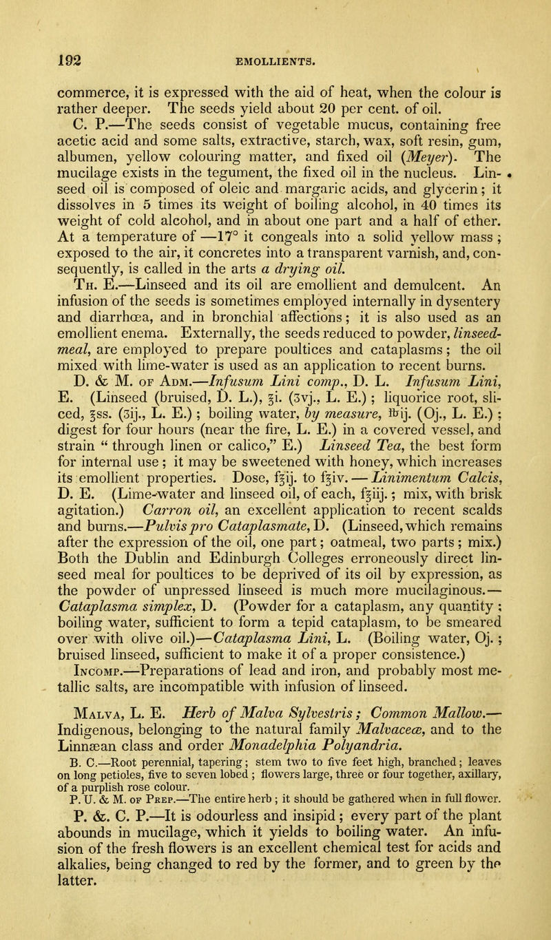 commerce, it is expressed with the aid of heat, when the colour is rather deeper. The seeds yield about 20 per cent, of oil. C. P.—The seeds consist of vegetable mucus, containing free acetic acid and some salts, extractive, starch, wax, soft resin, gum, albumen, yellow colouring matter, and fixed oil {Meyer). The mucilage exists in the tegument, the fixed oil in the nucleus. Lin- • seed oil is composed of oleic and margaric acids, and glycerin; it dissolves in 5 times its weight of boiling alcohol, in 40 times its weight of cold alcohol, and in about one part and a half of ether. At a temperature of —17° it congeals into a solid yellow mass ; exposed to the air, it concretes into a transparent varnish, and, con- sequently, is called in the arts a drying oil. Th. E.—Linseed and its oil are emollient and demulcent. An infusion of the seeds is sometimes employed internally in dysentery and diarrhoea, and in bronchial affections; it is also used as an emollient enema. Externally, the seeds reduced to powder, linseed- meal, are employed to prepare poultices and cataplasms; the oil mixed with hme-water is used as an application to recent burns. D. & M. OF Adm.—Infusum Lini comp., D. L. Infusum Lini, E. (Linseed (bruised, D. L.), §i. (3vj., L. E.); liquorice root, sli- ced, §ss. (3ij., L. E.); boiling water, by measure, ibij. (Oj., L. E.) ; digest for four hours (near the fire, L. E.) in a covered vessel, and strain  through linen or calico, E.) Linseed Tea, the best form for internal use ; it may be sweetened with honey, which increases its emollient properties. Dose, f^ij. to f§iv. — Linimentum Calcis, D. E. (Lime-water and linseed oil, of each, f^iij.; mix, with brisk agitation.) Carron oil, an excellent application to recent scalds and burns.—Puhispro Cataplasmate,T). (Linseed, which remains after the expression of the oil, one part; oatmeal, two parts; mix.) Both the Dublin and Edinburgh Colleges erroneously direct lin- seed meal for poultices to be deprived of its oil by expression, as the powder of unpressed linseed is much more mucilaginous.— Cataplasma simplex, D. (Powder for a cataplasm, any quantity : boiling water, sufficient to form a tepid cataplasm, to be smeared over with olive oil.)—Cataplasma Lini, L. (Boiling water, Oj. ; bruised linseed, sufficient to make it of a proper consistence.) Incomp.—-Preparations of lead and iron, and probably most me- tallic salts, are incompatible with infusion of linseed. Malva, L. E. Herb of Malva Sylveslris ; Common Mallow.— Indigenous, belonging to the natural family MalvacecB, and to the Linnsean class and order Monadelphia Polyandria. B. C—Root perennial, tapering; stem two to five feet high, branched; leaves on long petioles, five to seven lobed ; flowers large, three or four together, axillary, of a purplish rose colour. P. U. & M. OF Peep.—The entire herb ; it should be gathered when in full flower. P. &. C. P.—It is odourless and insipid; every part of the plant abounds in mucilage, which it yields to boiling water. An infu- sion of the fresh flowers is an excellent chemical test for acids and alkalies, being changed to red by the former, and to green by thf» latter.