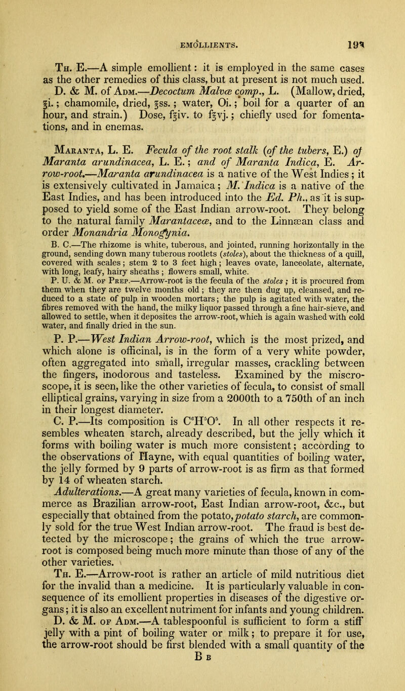 Th. E.—A simple emollient: it is employed in the same cases as the other remedies of this class, but at present is not much used. D. & M. of Adm.—Decoctum Malvce cpmp., L. (Mallow, dried, |i.; chamomile, dried, f ss.; water, Oi.; boil for a quarter of an hour, and strain.) Dose, fgiv. to f^vj.; chiefly used for fomenta- tions, and in enemas. Maranta, L. E. Fecula of the root stalk {of the tubers, E.) oj Maranta arundinacea, L. E.; and of Maranta Indica, E. Ar- row-root,—Maranta arundinacea is a native of the West Indies; it is extensively cultivated in Jamaica; M. Indica is a native of the East Indies, and has been introduced into the Ed. Ph., as it is sup- posed to yield some of the East Indian arrow-root. They belong to the natural family Marantacece, and to the Linn^an class and order Monandria Mono^nia. B. C.—The rhizome is white, tuberous, and jointed, running horizontally in the ground, sending down many tuberous rootlets (stoles), about the thickness of a quill, covered with scales; stem 2 to 3 feet high; leaves ovate, lanceolate, alternate, with long, leafy, hairy sheaths ; flowers small, white. P. U. & M. OF Prep.—Arrow-root is the fecula of the stoles; it is procured from them when they are twelve months old ; they are then dug up, cleansed, and re- duced to a state of pulp in wooden mortars; the pulp is agitated with water, the fibres removed with the hand, the milky liquor passed through a fine hair-sieve, and allowed to settle, when it deposites the arrow-root, which is again washed with cold water, and finally dried in the sun. P. P.—West Indian Arrow-root, which is the most prized, and which alone is officinal, is in the form of a very white powder, often aggregated into small, irregular masses, crackling between the fingers, inodorous and tasteless. Examined by the miscro- scope, it is seen, like the other varieties of fecula, to consist of small elliptical grains, varying in size from a 2000th to a 750th of an inch in their longest diameter. C. P.—Its composition is C^H'0\ In all other respects it re- sembles wheaten starch, already described, but the jelly which it forms with boiling water is much more consistent; according to the observations of Hayne, with equal quantities of boiling water, the jelly formed by 9 parts of arrow-root is as firm as that formed by 14 of wheaten starch. Adulterations.—A great many varieties of fecula, known in com- merce as Brazilian arrow-root. East Indian arrow-root, &c., but especially that obtained from the ipotB,to, potato starch, are common- ly sold for the true West Indian arrow-root. The fraud is best de- tected by the microscope; the grains of which the true arrow- root is composed being much more minute than those of any of the other varieties. Th. E.—Arrow-root is rather an article of mild nutritious diet for the invalid than a medicine. It is particularly valuable in con- sequence of its emollient properties in diseases of the digestive or- gans ; it is also an excellent nutriment for infants and young children. D. & M. OF Adm.—A tablespoonful is sufficient to form a stiff jelly with a pint of boiling water or milk; to prepare it for use, the arrow-root should be first blended with a small quantity of the Bb