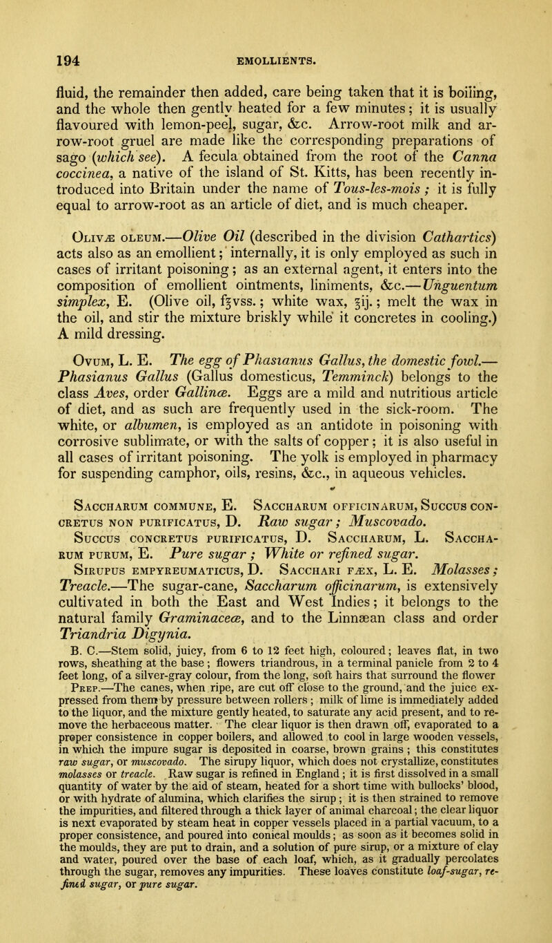 fluid, the remainder then added, care being taken that it is boiling, and the whole then gently heated for a few minutes; it is usually flavoured with lemon-peel, sugar, &c. Arrow-root milk and ar- row-root gruel are made like the corresponding preparations of sago {which see). A fecula obtained from the root of the Carina coccinea, a native of the island of St. Kitts, has been recently in- troduced into Britain under the name of Tous-les-mois; it is fully equal to arrow-root as an article of diet, and is much cheaper. Oliv^e oleum.—Olive Oil (described in the division Cathartics) acts also as an emollient; internally, it is only employed as such in cases of irritant poisoning; as an external agent, it enters into the composition of emollient ointments, liniments, &;c.— Unguentum simplex, E. (Ohve oil, f^vss.; white wax, §ij.; melt the wax in the oil, and stir the mixture briskly while it concretes in cooling.) A mild dressing. Ovum, L. E. The egg of Phasianus Gallus, the domestic fowl— Phasianus Gallus (Gallus domesticus, Temminck) belongs to the class Aves, order Gallince. Eggs are a mild and nutritious article of diet, and as such are frequently used in the sick-room. The white, or albumen, is employed as an antidote in poisoning with corrosive sublimate, or with the salts of copper; it is also useful in all cases of irritant poisoning. The yolk is employed in pharmacy for suspending camphor, oils, resins, &c., in aqueous vehicles. Saccharum commune, E. Saccharum officinarum, Succus con- cRETus NON puRiFicATus, D. Raw sugav; Muscovado. Succus CONCRETUS PURIFICATUS, D. SaCCHARUM, L. SaCCHA- RUM PURUM, E. Pure sugar ; White or refined sugar. SiRUPus EMPYREUMATicus, D. Sagchari f^x, L. E. Molasscs; Treacle.—The sugar-cane, Saccharum officinarum, is extensively cultivated in both the East and West Indies; it belongs to the natural family Graminacece, and to the Linnaean class and order Triandria Digynia. B. C.—Stem solid, juicy, from 6 to 12 feet high, coloured; leaves flat, in two rows, sheathing at the base ; flowers triandrous, in a terminal panicle from 2 to 4 feet long, of a silver-gray colour, from the long, soft hairs that surround the flower Prep.—The canes, when ripe, are cut off close to the ground, and the juice ex- pressed from them by pressure between rollers ; milk of lime is immediately added to the liquor, and the mixture gently heated, to saturate any acid present, and to re- move the herbaceous matter. The clear liquor is then drawn off, evaporated to a proper consistence in copper boilers, and allowed to cool in large wooden vessels, in which the impure sugar is deposited in coarse, brown grains ; this constitutes raw sugar, or muscovado. The sirupy liquor, which does not crystallize, constitutes molasses or treacle. Raw sugar is refined in England; it is first dissolved in a small quantity of water by the aid of steam, heated for a short time with bullocks' blood, or with hydrate of alumina, which clarifies the sirup ; it is then strained to remove the impurities, and filtered through a thick layer of animal charcoal; the clear liquor is next evaporated by steam heat in copper vessels placed in a partial vacuum, to a proper consistence, and poured into conical moulds; as soon as it becomes solid in the moulds, they are put to drain, and a solution of pure sirup, or a mixture of clay and water, poured over the base of each loaf, which, as it gradually percolates through the sugar, removes any impurities. These loaves constitute loaf-sugar, re- fined sugar, or pure sugar.