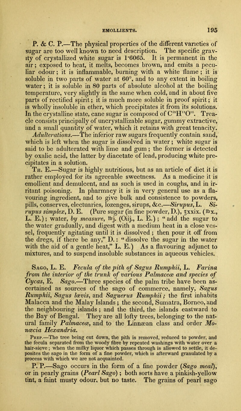 p. & C. P.—The physical properties of the different varieties of sugar are too well known to need description. The specific grav- ity of crystallized white sugar is 1*6065. It is permanent in the air; exposed to heat, it melts, becomes brown, and emits a pecu- liar odour; it is inflammable, burning with a white flame; it is soluble in two parts of water at 60°, and to any extent in boiling water; it is soluble in 80 parts of absolute alcohol at the boiling temperature, very slightly in the same when cold, and in about five parts of rectified spirit; it is much more soluble in proof spirit; it is wholly insoluble in ether, which precipitates it from its solutions. In the crystalline state, cane sugar is composed of C''H'^0'\ Trea- cle consists principally of uncrystallizable sugar, gummy extractive, and a small quantity of water, which it retains with great tenacity. Adulterations.—The inferior raw sugars frequently contain sand, which is left when the sugar is dissolved in water; white sugar is said to be adulterated with lime and gum; the former is detected by oxalic acid, the latter by diacetate of lead, producing white pre- cipitates in a solution. Th. E.—Sugar is highly nutritious, but as an article of diet it is rather employed for its agreeable sweetness. As a medicine it is emollient and demulcent, and as such is used in coughs, and in ir- ritant poisoning. In pharmacy it is in very general use as a fla- vouring ingredient, and to give bulk and consistence to powders, pills, conserves, electuaries, lozenges, sirups, &c.—Sirupus, L. Si- rupus simplex, D. E. (Pure sugar (in fine powder, D.), §xxix. (ibx., L. E.); water, by measure, ftj. (Oiij., L. E.) ;  add the sugar to the water gradually, and digest with a medium heat in a close ves- sel, frequently agitating until it is dissolved ; then pour it oflT from the dregs, if there be any, D.:  dissolve the sugar in the water with the aid of a gentle heat, L. E.) As a flavouring adjunct to mixtures, and to suspend insoluble substances in aqueous vehicles. Sago, L. E. Fecula of the pith of Sagus Rumphii, L. Farina from the interior of the trunk of various Palmacece and species of Cycas, E. Sago.—Three species of the palm tribe have been as- certained as sources of the sago of commerce, namely, Sagus Rumphii, Sagus lasvis, and Saguerus Rumphii; the first inhabits Malacca and the Malay Islands ; the second, Sumatra, Borneo, and the neighbouring islands ; and the third, the islands eastward to the Bay of Bengal. They are all lofty trees, belonging to the nat- ural family PcdmacecB, and to the LinnsBan class and order Mo- ncecia Hexandria. Prep.—The tree being cut down, the pith is removed, reduced to powder, and the fecula separated from the woody fibre by repeated washings with water over a hair-sieve ; when the milky liquor which passes through is allowed to settle, it de- posites the sago in the form of a fine powder, which is afterward granulated by a process with which we are not acquainted. P. P.—Sago occurs in the form of a fine powder {Sago meal), or in pearly grains {Pearl Sago); both sorts have a pinkish-yellow tint, a faint musty odour, but no taste. The grains of pearl sago