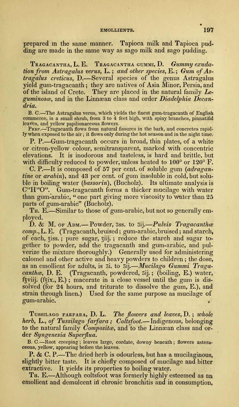 prepared m the same manner. Tapioca milk and Tapioca pud- ding are made in the same way as sago milk and sago pudding. Tragacantha, L. E. Tragacantha gummi, D. Gummy exuda- tion from Astragalus versus, L.; and other species, E.; Gum of As- tragalus creticus, D.— Several species of the genus Astragalus yield gum-tragacanth; they are natives of Asia Minor, Persia, and of the island of Crete. They are placed in the natural family Le- guminoscB, and in the Linnsean class and order Diadelphia Decan- dria. B. C.—The Astragalus verus, which yields the finest gum-tragacanth of English commerce, is a small shrub, from 3 to 4 feet high, with spiny branches, pinnatifid leaves, and yellow papilionaceous flowers. Peep.—Tragacanth flows from natural fissures in the bark, and concretes rapid- ly when exposed to the air; it flows only during the hot season and in the night time. P. P.—Gum-tragacanth occurs in broad, thin plates, of a white or citron-yellow colour, semitransparent, marked with concentric elevations. It is inodorous and tasteless, is hard and brittle, but with difficulty reduced to powder, unless heated to 100° or 120° F. C. P.—It is composed of 57 per cent, of soluble gum {adragan- tine or arabin), and 43 per cent, of gum insoluble in cold, but solu- ble in boiling water (bassorin), (Bucholz). Its ultimate analysis is QiojjioQio^ Gum-tragacanth forms a thicker mucilage with water than gum-arabic,  one part giving more viscosity to wnter than 25 parts of gum-arabic (Bucholz). Th. E.—Similar to those of gum-arabic, but not so generally em- ployed. D. & M. OF Adm.— Powder, 3ss. to 3ij.—Pulvis TragacanthcB comp., L. E. (Tragacanth, bruised; gum-arabic, bruised; and starch, of each, §iss.; pure sugar, §iij. ; reduce the starch and sugar to- gether to powder, add the tragacanth and gum-arabic, and pul- verize the mixture thoroughly.) Generally used for administering calomel and other active and heavy powders to children ; the dose, as an emollient for adults, is 3i. to 3ij.—Mucilago Gummi Traga- canthce, D. E. (Tragacanth, powdered, 3ij.; (boiling, E.) water, f^viij. (f^ix., E.) ; macerate in a close vessel until the gum is dis- solved (for 24 hours, and triturate to dissolve the gum, E.), and strain through linen.) Used for the same purpose as mucilage of gum-arabic. ^ TussiLAGo FARFARA, D. L. Tkc Jlowers and leaves, D.; whole herb, L., of Tussilago farfara; Coltsfoot.— Indigenous, belonging to the natural family Compositce, and to the Linnasan class and or- der Syngenesia Superfiua. B. C.—Root creeping; leaves large, cordate, downy beneath; flowers astera- ceous, yellow, appearing before the leaves. P. & C. P.—The dried herb is odourless, but has a mucilaginous, slightly bitter taste. It is chiefly composed of mucilage and bitter extractive. It yields its properties to boiling water. Th. E.—Although coltsfoot was formerly highly esteemed as an emollient and demulcent iii chronic bronchitis and in consumption,