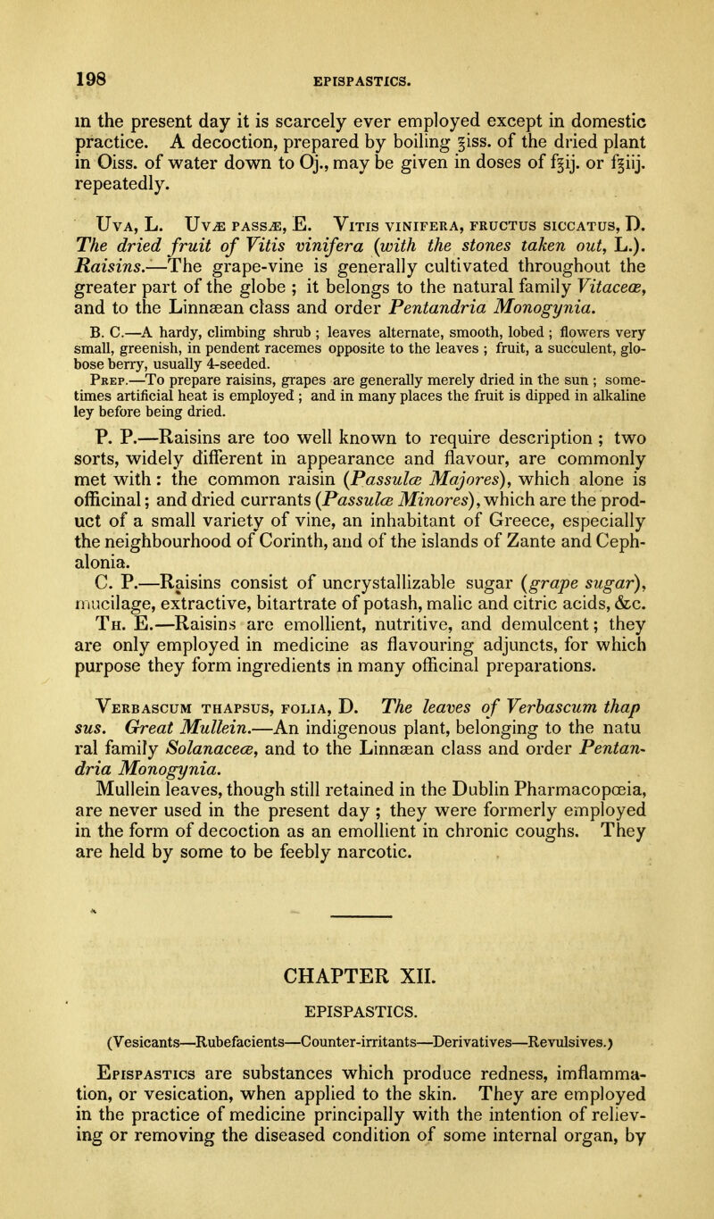 in the present day it is scarcely ever employed except in domestic practice. A decoction, prepared by boiling §iss. of the dried plant in Oiss. of water down to Oj., may be given in doses of f§ij. or f§iij, repeatedly. UVA, L. Uv^ PASSiE, E. VlTIS VINIFERA, FRUCTUS SICCATUS, D. The dried fruit of Vitis vinifera {with the stones taken out, L.). Raisins.—The grape-vine is generally cultivated throughout the greater part of the globe ; it belongs to the natural family Vitacece, and to the Linnsean class and order Pentandria Monogynia. B. C.—hardy, climbing shrub ; leaves alternate, smooth, lobed ; flowers very small, greenish, in pendent racemes opposite to the leaves ; fruit, a succulent, glo- bose berry, usually 4-seeded. Prep.—To prepare raisins, grapes are generally merely dried in the sun ; some- times artificial heat is employed ; and in many places the fruit is dipped in alkaline ley before being dried. P. P.—Raisins are too well known to require description ; two sorts, widely different in appearance and flavour, are commonly met with: the common raisin {Passulce Majores), which alone is officinal; and dried currants (Passulce MzTiores), which are the prod- uct of a small variety of vine, an inhabitant of Greece, especially the neighbourhood of Corinth, and of the islands of Zante and Ceph- alonia. C. P.—Raisins consist of uncrystallizable sugar (grape sugar), mucilage, extractive, bitartrate of potash, malic and citric acids, 6z^c. Th. E.—Raisins are emollient, nutritive, and demulcent; they are only employed in medicine as flavouring adjuncts, for which purpose they form ingredients in many officinal preparations. Verbascum thapsus, folia, D. The leaves of Verbascum thap sus. Great Mullein.—An indigenous plant, belonging to the natu ral family Solanacece, and to the Linnsean class and order Pentan- dria Monogynia. Mullein leaves, though still retained in the Dublin Pharmacopoeia, are never used in the present day ; they were formerly employed in the form of decoction as an emollient in chronic coughs. They are held by some to be feebly narcotic. CHAPTER XIL EPISPASTICS. (Vesicants—Rubefacients—Counter-irritants—Derivatives—Revulsives.) Epispastics are substances which produce redness, imflamma- tion, or vesication, when applied to the skin. They are employed in the practice of medicine principally with the intention of reliev- ing or removing the diseased condition of some internal organ, by
