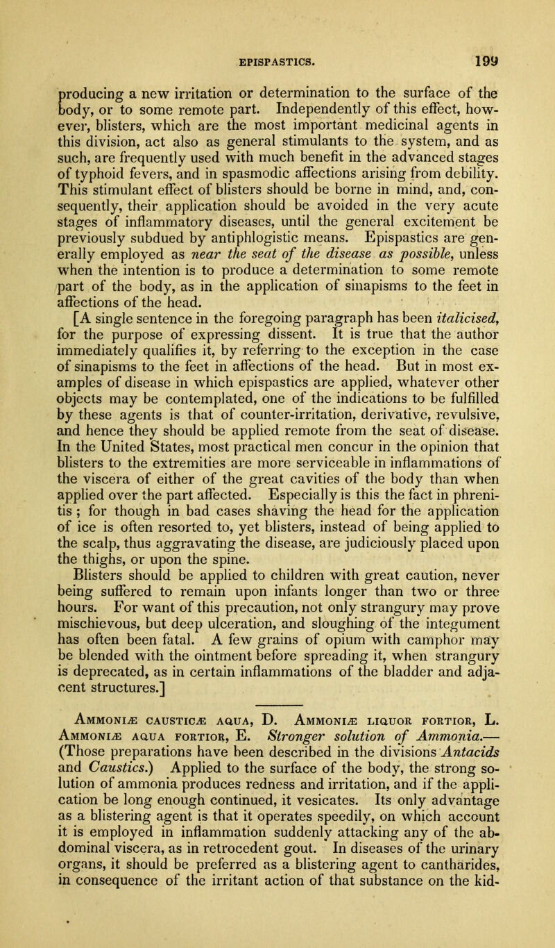 producing a new irritation or determination to the surface of the body, or to some remote part. Independently of this effect, how- ever, blisters, which are the most important medicinal agents in this division, act also as general stimulants to the system, and as such, are frequently used with much benefit in the advanced stages of typhoid fevers, and in spasmodic affections arising from debility. This stimulant effect of blisters should be borne in mind, and, con- sequently, their application should be avoided in the very acute stages of inflammatory diseases, until the general excitement be previously subdued by antiphlogistic means. Epispastics are gen- erally employed as near the seat of the disease as possible, unless when the intention is to produce a determination to some remote part of the body, as in the application of sinapisms to the feet in affections of the head. [A single sentence in the foregoing paragraph has been italicised, for the purpose of expressing dissent. It is true that the author immediately qualifies it, by referring to the exception in the case of sinapisms to the feet in affections of the head. But in most ex- amples of disease in which epispastics are applied, whatever other objects may be contemplated, one of the indications to be fulfilled by these agents is that of counter-irritation, derivative, revulsive, and hence they should be applied remote from the seat of disease. In the United States, most practical men concur in the opinion that blisters to the extremities are more serviceable in inflammations of the viscera of either of the great cavities of the body than when applied over the part affected. Especially is this the fact in phreni- tis ; for though in bad cases shaving the head for the application of ice is often resorted to, yet blisters, instead of being applied to the scalp, thus aggravating the disease, are judiciously placed upon the thighs, or upon the spine. Blisters should be applied to children with great caution, never being suffered to remain upon infants longer than two or three hours. For want of this precaution, not only strangury may prove mischievous, but deep ulceration, and sloughing of the integument has often been fatal. A few grains of opium with camphor may be blended with the ointment before spreading it, when strangury is deprecated, as in certain inflammations of the bladder and adja- cent structures.] Ammonite caustics auua, D. AMMONiiE LiauoR fortior, L. Ammonia AauA fortior, E. Stronger solution of Ammonia.— (Those preparations have been described in the dW\s\ons Antacids and Caustics.) Applied to the surface of the body, the strong so- lution of ammonia produces redness and irritation, and if the appli- cation be long enough continued, it vesicates. Its only advantage as a blistering agent is that it operates speedily, on which account it is employed in inflammation suddenly attacking any of the ab- dominal viscera, as in retrocedent gout. In diseases of the urinary organs, it should be preferred as a blistering agent to cantharides, in consequence of the irritant action of that substance on the kid-