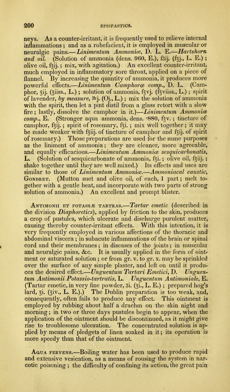 neys. As a counter-irritant, it is frequently used to relieve internal inflammations ; and as a rubefacient, it is employed in muscular or neuralgic pains.—Linimentum AmmonicBy D. L. E.—Hartshorn and oil. (Solution of ammonia (dens. 960, E.), f3ij. (f§j., L. E.) ; olive oil, f§ij.; mix, with agitation.) An excellent counter-irritant, much employed in inflammatory sore throat, applied on a piece of flannel. By increasing the quantity of ammonia, it produces more powerful effects.—Linimentum Camphorce comp., D. L. (Cam- phor, §ij. (§iiss., L.); solution of ammonia, f^vj. (fgviiss., L.); spirit of lavender, by measure, Rjj. (Oj., L.) ; mix the solution of ammonia with the spirit, then let a pint distil from a glass retort with a slow fire; lastly, dissolve the camphor in it.)—Linimentum Ammonice camp., E. (Stronger aqua ammonia, dens. '880, f^v. ; tincture of camphor, f§ij.; spirit of rosemary, f^i. ; mix well together; it may be made weaker with f^iij. of tincture of camphor and f^ij. of spirit of rosemary.) Those preparations are used for the same purposes as the liniment of ammonia; they are cleaner, more agreeable, and equally efficacious.—Linimentum Ammonice sesquicarbonatis, L. (Solution of sesquicarbonate of ammonia, f^i.; olive oil, f^iij.; shake together until they are well mixed.) Its effects and uses are similar to those of Linimentum Ammonice.—Ammoniacal caustic, GoNDRET. (Mutton suet and olive oil, of each, 1 part; melt to- gether with a gentle heat, and incorporate with two parts of strong solution of ammonia.) An excellent and prompt blister. Antimonii et potass^ tartras.—Tartar emetic (described in the division Diaphoretics), applied by friction to the skin, produces a crop of pustules, which ulcerate and discharge purulent matter, causing thereby counter-irritant effects. With this intention, it is very frequently employed in various affections of the thoracic and abdominal viscera ; in subacute inflammations of the brain or spinal cord and their membranes ; in diseases of the joints ; in muscular and neuralgic pains, &c. It is usually applied in the form of oint- ment or saturated solution ; or from gr. v. to gr. x. may be sprinkled over the surface of any simple plaster, and left on until it produ- ces the desired effect.— Unguentum Tartari Emetici, D. Unguen- turn Antimonii Potassio-tartratis, L. Unguentum Antimoniale, E. (Tartar emetic, in very fine powder, 3i. (§i., L. E.); prepared hog's lard, §i. (§iv., L. E.).) The Dublin preparation is too weak, and, consequently, often fails to produce any effect. This ointment is employed by rubbing about half a drachm on the skin night and morning; in two or three days pustules begin to appear, when the appUcation of the ointment should be discontinued, as it might give rise to troublesome ulceration. The concentrated solution is ap- plied by means of pledgets of linen soaked in it; its operation is more speedy than that of the ointment. AauA FERVENs.—Boiling water has been used to produce rapid and extensive vesication, as a means of rousing the system in nar- cotic poisoning ; the difficulty of confining its action, the great pain