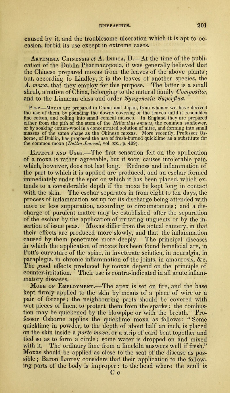 caused by it, and the troublesome ulceration which it is apt to oc- casion, forbid its use except in extreme cases. Artemisia Chinensis et A. Indica, D.—At the time of the pubh- cation of the DubHn Pharmacopoeia, it was generally believed that the Chinese prepared moxas from the leaves of the above plants; but, according to Lindley, it is the leaves of another species, the A. moxa, that they employ for this purpose. The latter is a small shrub, a native of China, belonging to the natural family CompositcB, and to the Linnaean class and order Syngenesia Superjlua. Peep.—Mozas are prepared in China and Japan, from whence we have derived the use of them, by pounding the downy covering of the leaves until it resembles fine cotton, and rolling into small conical masses. In England they are prepared either from the pith of the stem of the Helianthus annuus, the common sunflower, or by soaking cotton-wool in a concentrated solution of nitre, and forming into small masses of the same shape as the Chinese moxas. More recently, Professor Os- borne, of Dublin, has proposed the use of fresh-burned quicklime as a substitute for the common moxa (Dublin Journal, vol. xx., p. 409). Effects and Uses.—The first sensation felt on the application of a moxa is rather agreeable, but it soon causes intolerable pain, which, however, does not last long. Redness and inflammation of the part to which it is applied are produced, and an eschar formed immediately under the spot on which it has been placed, which ex- tends to a considerable depth if the moxa be kept long in contact with the skin. The eschar separates in from eight to ten days, the process of inflammation set up for its discharge being attended with more or less suppuration, according to circumstances; and a dis- charge of purulent matter may be established after the separation of the eschar by the application of irritating unguents or by the in- sertion of issue peas. Moxas differ from the actual cautery, in that their effects are produced more slowly, and that the inflammation caused by them penetrates more deeply. The principal diseases in which the application of moxas has been found beneficial are, in Potf s curvature of the spine, in inveterate sciatica, in neuralgia, in paraplegia, in chronic inflammation of the joints, in amaurosis, &c. The good effects produced by moxas depend on the principle of counter-irritation. Their use is contra-indicated in all acute inflam- matory diseases. Mode of Employment.—The apex is set on fire, and the base kept firmly applied to the skin by means of a piece of wire or a pair of forceps; the neighbouring parts should be covered with wet pieces of linen, to protect them from the sparks; the combus- tion may be quickened by the blowpipe or with the breath. Pro- fessor Osborne applies the quickhme moxa as follows:  Some quickhme in powder, to the depth of about half an inch, is placed on the skin inside a porte moxa, or a strip of card bent together and tied so as to form a circle; some water is dropped on and mixed with it. The ordinary lime from a limekiln answers well if fresh. Moxas should be applied as close to the seat of the disease as pos- sible ; Baron Larrey considers that their application to the follow- ing parts of the body is improper: to the head where the scull is