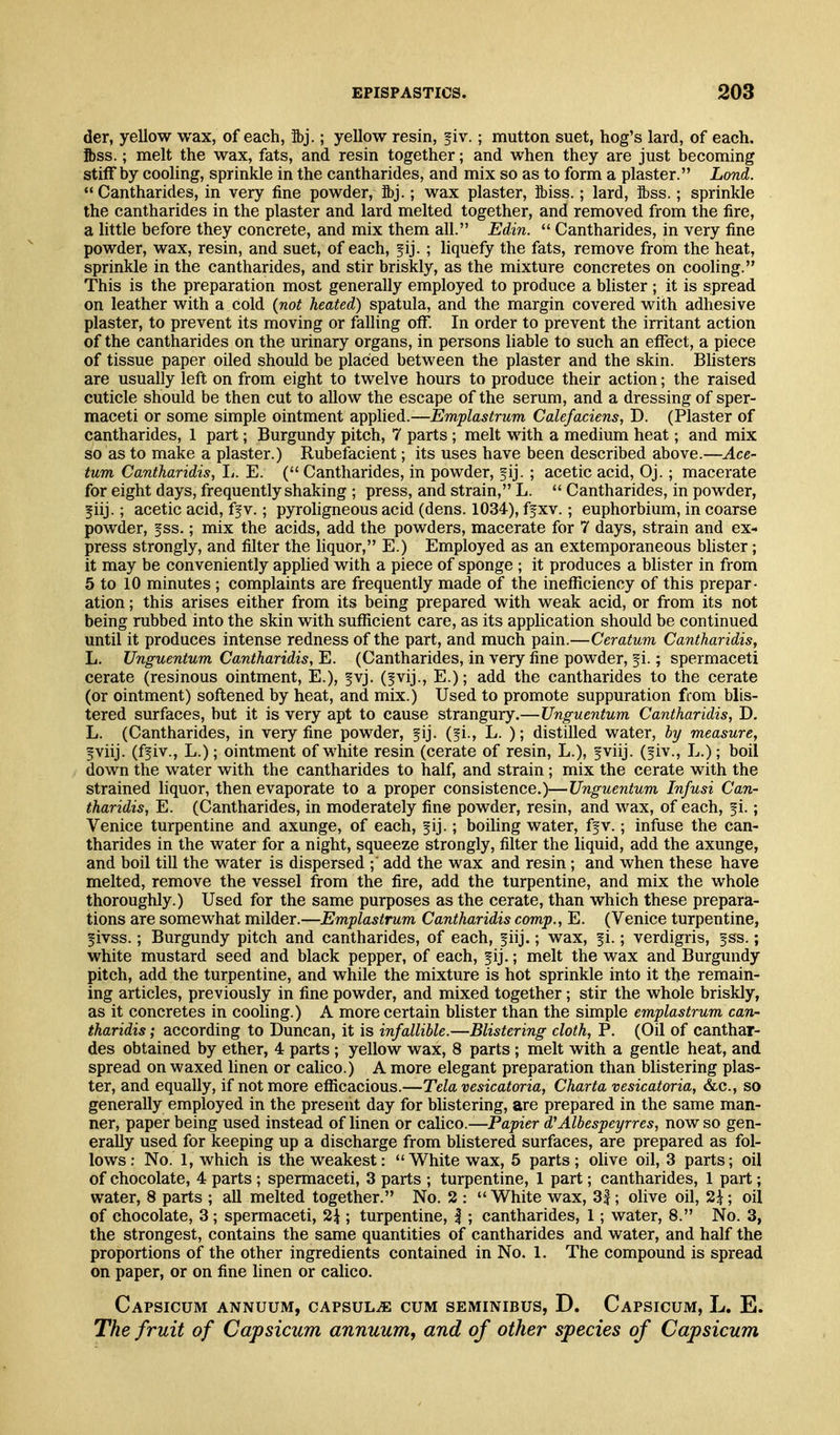 der, yellow wax, of each, ibj.; yellow resin, fiv.; mutton suet, hog's lard, of each, ftss.; melt the wax, fats, and resin together; and when they are just becoming stiff by cooling, sprinkle in the cantharides, and mix so as to form a plaster. Lond.  Cantharides, in very fine powder, ibj.; wax plaster, ibiss.; lard, ftss.; sprinkle the cantharides in the plaster and lard melted together, and removed from the fire, a little before they concrete, and mix them all. Edin.  Cantharides, in very fine powder, wax, resin, and suet, of each, fij. ; liquefy the fats, remove from the heat, sprinkle in the cantharides, and stir briskly, as the mixture concretes on cooling. This is the preparation most generally employed to produce a blister ; it is spread on leather with a cold {not heated) spatula, and the margin covered with adhesive plaster, to prevent its moving or falling off. In order to prevent the irritant action of the cantharides on the urinary organs, in persons liable to such an effect, a piece of tissue paper oiled should be placed between the plaster and the skin. Bhsters are usually left on from eight to twelve hours to produce their action; the raised cuticle should be then cut to allow the escape of the serum, and a dressing of sper- maceti or some simple ointment applied.—Emplastrum Calefaciens, D. (Plaster of cantharides, 1 part; Burgundy pitch, 7 parts ; melt with a medium heat; and mix so as to make a plaster.) Rubefacient; its uses have been described above.—Ace- tum Cantharidis, L. E. ( Cantharides, in powder, f ij. ; acetic acid, Oj.; macerate for eight days, frequently shaking ; press, and strain, L.  Cantharides, in powder, f iij.; acetic acid, ff v.; pyroligneous acid (dens. 1034), ff xv.; euphorbium, in coarse powder, fss.; mix the acids, add the powders, macerate for 7 days, strain and ex- press strongly, and filter the liquor, E.) Employed as an extemporaneous blister; it may be conveniently applied with a piece of sponge ; it produces a blister in from 5 to 10 minutes; complaints are frequently made of the inefficiency of this prepar- ation ; this arises either from its being prepared with weak acid, or from its not being rubbed into the skin with sufficient care, as its application should be continued until it produces intense redness of the part, and much pain.—Ceratum Cantharidis, L. Unguentum Cantharidis, E. (Cantharides, in very fine powder, f i.; spermaceti cerate (resinous ointment, E.), fvj. (fvij., E.); add the cantharides to the cerate (or ointment) softened by heat, and mix.) Used to promote suppuration from blis- tered surfaces, but it is very apt to cause strangury.—Unguentum Cantharidis, D. L. (Cantharides, in very fine powder, fij. (fi., L. ); distilled water, by measure, 5viij. (ffiv., L.); ointment of white resin (cerate of resin, L.), fviij. (fiv., L.); boil down the water with the cantharides to half, and strain; mix the cerate with the strained liquor, then evaporate to a proper consistence.)—Unguentum Infusi Can- tharidis, E. ((Cantharides, in moderately fine powder, resin, and wax, of each, f i.; Venice turpentine and axunge, of each, f ij.; boiling water, ffv.; infuse the can- tharides in the water for a night, squeeze strongly, filter the liquid, add the axunge, and boil till the water is dispersed ;' add the wax and resin; and when these have melted, remove the vessel from the fire, add the turpentine, and mix the whole thoroughly.) Used for the same purposes as the cerate, than which these prepara- tions are somewhat milder.—Emplastrum Cantharidis comp., E. (Venice turpentine, fivss.; Burgundy pitch and cantharides, of each, fiij.; wax, fi.; verdigris, fss.; white mustard seed and black pepper, of each, f ij.; melt the wax and Burgundy pitch, add the turpentine, and while the mixture is hot sprinkle into it the remain- ing articles, previously in fine powder, and mixed together; stir the whole briskly, as it concretes in cooling.) A more certain blister than the simple emplastrum can- tharidis ; according to Duncan, it is infallible.—Blistering cloth, P. (Oil of canthar- des obtained by ether, 4 parts ; yellow wax, 8 parts ; melt with a gentle heat, and spread on waxed linen or calico.) A more elegant preparation than blistering plas- ter, and equally, if not more efficacious.—Tela vesicatoria, Charta vesicatoria, &c., so generally employed in the present day for blistering, are prepared in the same man- ner, paper being used instead of linen or calico.—Papier d^Albespeyrres, now so gen- erally used for keeping up a discharge from blistered surfaces, are prepared as fol- lows; No. 1, which is the weakest: White wax, 5 parts; olive oil, 3 parts; oil of chocolate, 4 parts ; spermaceti, 3 parts ; turpentine, 1 part; cantharides, 1 part; water, 8 parts ; aU melted together. No. 2 : White wax, 3|; olive oil, 2i; oil of chocolate, 3 ; spermaceti, %\ ; turpentine, |; cantharides, 1; water, 8. No. 3, the strongest, contains the same quantities of cantharides and water, and half the proportions of the other ingredients contained in No. 1. The compound is spread on paper, or on fine linen or calico. Capsicum annuum, cAPSuLiE cum seminibus, D. Capsicum, L. E. The fruit of Capsicum annuum, and of other species of Capsicum