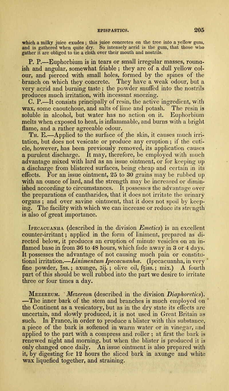 which a milky juice exudes ; this juice concretes on the tree into a yellow gimi, and is gathered when quite dry. So intensely acrid is the gum, that those who gather it are obliged to tie a cloth over their mouth and nostrils. P. P.—Euphorbium is in tears or small irregular masses, rouna- ish and angular, somewhat friable ; they are of a dull yellow col- our, and pierced with small holes, formed by the spines of the branch on which they concrete. They have a weak odour, but a very acrid and burning taste; the powder snuffed into the nostrils produces much irritation, with incessant sneezing. C. P.—It consists principally of resin, the active ingredient, with wax, some caoutchouc, and salts of lime and potash. The resin is soluble in alcohol, but water has no action on it. Euphorbium melts when exposed to heat, is inflammable, and burns with a bright flame, and a rather agreeable odour. Th. E.—Applied to the surface of the skin, it causes much irri- tation, but does not vesicate or produce any eruption; if the cuti- cle, however, has been previously removed, its application causes a purulent discharge. It may, therefore, be employed with much advantage mixed with lard as an issue ointment, or for keeping up a discharge from blistered surfaces, being cheap and certain in its effects. For an issue ointment, 25 to 30 grains may be rubbed up with an ounce of lard, and the strength may be increased or dimin- ished according to circumstances. It possesses the advantage over the preparations of cantharides, that it does not irritate the urinary organs ; and over savine ointment, that it does not spoil by keep- ing. The facility with which we can increase or reduce its strength is also of great importance. Ipecacuanha (described in the division Emetics) is an excellent counter-irritant; applied in the foi'm of liniment, prepared as di- rected below, it produces an eruption of minute vesicles on an in- flamed base in from 36 to 48 hours, which fade away in 3 or 4 days. It possesses the advantage of not causing much pain or constitu- tional irritation.—Linimentum IpecacuanhcB. (Ipecacuanha, in very fine powder, iss.; axunge, 3ij. ; olive oil, f^iss.; mix.) A fourth part of this should be well rubbed into the part we desire to irritate three or four times a day. Mezereum. ' Mezereon (described in the division Diaphoretics). —The inner bark of the stem and branches is much employed on the Continent as a vesicatory, but as in the dry state its effects are uncertain, and slowly produced, it is not used in Great Britain as such. In France, in order to produce a blister with this substance, a piece of the bark is softened in warm water or in vinegar, and applied to the part with a compress and roller ; at first the bark is renewed night and morning, but when the blister is produced it is only changed once daily. An issue ointment is also prepared with it, by digesting for 12 hours the sliced bark in axunge and white wax liquefied together, and straining.