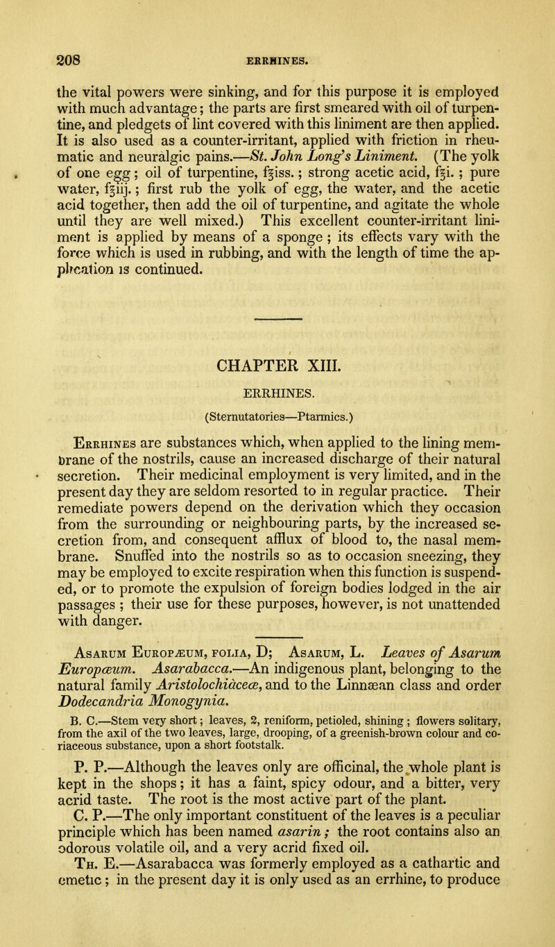 the vital powers were sinking, and for this purpose it is employed with much advantage; the parts are first smeared with oil of turpen- tine, and pledgets of lint covered with this liniment are then applied. It is also used as a counter-irritant, applied with friction in rheu- matic and neuralgic pains.—St. John Long's Liniment. (The yolk of one e^g; oil of turpentine, ffiss.; strong acetic acid, f^i. ; pure water, ff lij.; first rub the yolk of egg, the water, and the acetic acid together, then add the oil of turpentine, and agitate the whole until they are well mixed.) This excellent counter-irritant lini- ment is applied by means of a sponge ; its effects vary with the force which is used in rubbing, and with the length of time the ap- phcation is continued. CHAPTER XIII. ERRHINES. (Sternutatories—Ptarmics.) Errhines are substances which, when applied to the lining mem- brane of the nostrils, cause an increased discharge of their natural secretion. Their medicinal employment is very limited, and in the present day they are seldom resorted to in regular practice. Their remediate powers depend on the derivation which they occasion from the surrounding or neighbouring parts, by the increased se- cretion from, and consequent afflux of blood to, the nasal mem- brane. Snuffed into the nostrils so as to occasion sneezing, they may be employed to excite respiration when this function is suspend- ed, or to promote the expulsion of foreign bodies lodged in the air passages ; their use for these purposes, however, is not unattended with danger. AsARUM EuROPiEUM, FOLIA, D; AsARUM, L. Lcaves of Asarum Europceum. Asarahacca.—An indigenous plant, belonging to the natural family Aristolochidcece, and to the Linnsean class and order Bodecandria Monogynia. B. C.—Stem very short; leaves, 2, reniform, petioled, shining; flowers solitary, from the axil of the two leaves, large, drooping, of a greenish-brown colour and co- riaceous substance, upon a short footstalk. P. P.—Although the leaves only are officinal, the whole plant is kept in the shops; it has a faint, spicy odour, and a bitter, very acrid taste. The root is the most active part of the plant. C. P.—The only important constituent of the leaves is a peculiar principle which has been named asarin ; the root contains also an odorous volatile oil, and a very acrid fixed oil. Th. E.—Asarabacca was formerly employed as a cathartic and emetic; in the present day it is only used as an errhine, to produce