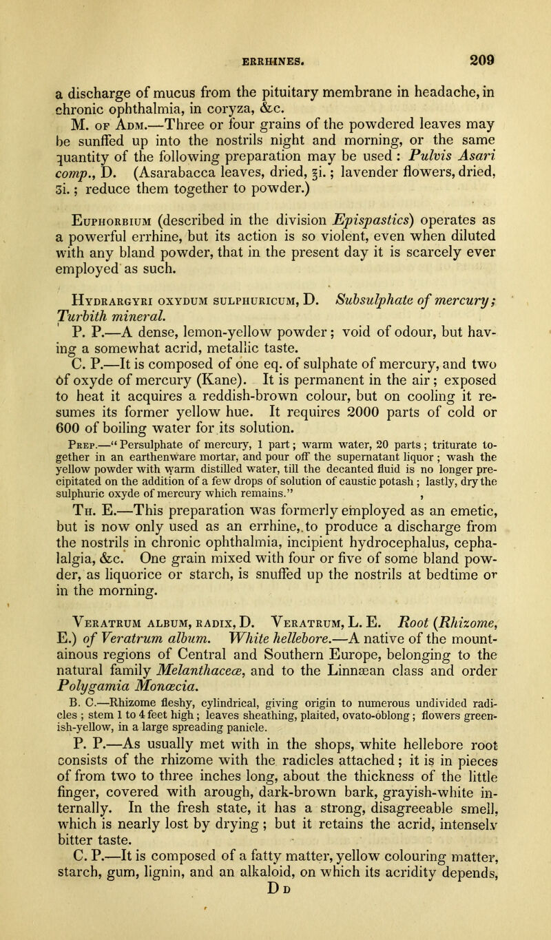 a discharge of mucus from the pituitary membrane in headache, in chronic ophthalmia, in coryza, &c. M. OF Adm.—Three or four grains of the powdered leaves may be sunffed up into the nostrils night and morning, or the same quantity of the following preparation may be used : Pulvis Asari comp., D. (Asarabacca leaves, dried, §i.; lavender flowers, dried, 3i.; reduce them together to powder.) EuPHORBiuM (described in the division Epispastics) operates as a powerful errhine, but its action is so violent, even when diluted with any bland powder, that in the present day it is scarcely ever employed as such. Hydrargyri oxydum sulphuricum, D. Subsulphatc of mercury; Turbith mineral. P. P.—A dense, lemon-yellow powder; void of odour, but hav- ing a somewhat acrid, metallic taste. C. P.—It is composed of one eq. of sulphate of mercury, and two 6f oxyde of mercury (Kane). It is permanent in the air; exposed to heat it acquires a reddish-brown colour, but on cooling it re- sumes its former yellow hue. It requires 2000 parts of cold or 600 of boiling water for its solution. Prep.—'* Persulphate of mercury, 1 part; warm water, 20 parts; triturate to- gether in an earthenware mortar, and pour off the supernatant hquor ; wash the yellow powder with warm distilled water, till the decanted fluid is no longer pre- cipitated on the addition of a few drops of solution of caustic potash; lastly, dry the sulphuric oxyde of mercury which remains. , Th. E.—This preparation was formerly ehiployed as an emetic, but is now only used as an errhine,.to produce a discharge from the nostrils in chronic ophthalmia, incipient hydrocephalus, cepha- lalgia, &c. One grain mixed with four or five of some bland pow- der, as liquorice or starch, is snulFed up the nostrils at bedtime or in the morning. Veratrum album, radix, D. Veratrum, L. E. Root {Rhizome, E.) of Veratrum album. White hellebore.—A native of the mount- ainous regions of Central and Southern Europe, belonging to the natural family Melanthacece, and to the Linnsean class and order Polygamia Monascia. B. C.—Rhizome fleshy, cylindrical, giving origin to numerous undivided radi- cles ; stem 1 to 4 feet high; leaves sheathing, plaited, ovato-oblong; flowers green- ish-yellow, in a large spreading panicle. P. P.—As usually met with in the shops, white hellebore root consists of the rhizome with the radicles attached; it is in pieces of from two to three inches long, about the thickness of the little finger, covered with arough, dark-brown bark, grayish-white in- ternally. In the fresh state, it has a strong, disagreeable smell, which is nearly lost by drying; but it retains the acrid, intensely bitter taste. C. P.—It is composed of a fatty matter, yellow^ colouring matter, starch, gum, lignin, and an alkaloid, on which its acridity depends, Dd