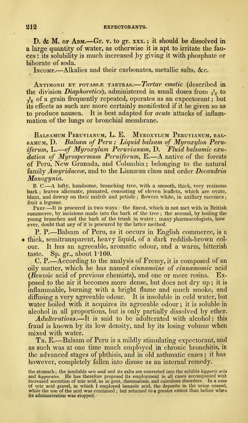 D. & M. OF Adm.—Gr. v. to gr. xxx.; it should be dissolved in a large quantity of water, as otherwise it is apt to irritate the fau- ces : its solubility is much increased by giving it with phosphate or biborate of soda. Incomp.—Alkalies and their carbonates, metallic salts, &c. Antimonii et poTAsSiE TARTRAs.—Tartar emetic (described in the division Diaphoretics), administered in small doses from j\ to -j-'^ of a grain frequently repeated, operates as an expectorant; but its effects as such are more certainly manifested if it be given so as to produce nausea. It is best adapted for acute attacks of inflam- mation of the lungs or bronchial membrane. Balsamum Peruvianum, L. E. Myroxylum Peruvianum, bal- SAMUM, D. Balsam of Peru; Liquid balsam of Myroxylon Peru- iferum, L.—of Myroxylum Peruvianum, D. Fluid balsamic exu- dation of Myrospermum Peruiferum, E.—A native of the forests of Peru, New Granada, and Columbia; belonging to the natural family Amyridacece, and to the Linnsean class and order Decandria Monogynia. B. C.—A lofty, handsome, branching tree, with a smooth, thick, very resinous bark; leaves alternate, pinnated, consisting of eleven leaflets, which are ovate, blunt, and downy on their midrib and petiole ; flowers white, in axillary racemes ; fruit a legume. Prep.—It is procured in two ways : the finest, which is not met with in British commerce, by incisions made into the bark of the tree ; the second, by boiling the young branches and the bark of the trunk in water; many pharmacologists, how ever, doubt that any of it is procured by the latter method. P. P.—Balsam of Peru, as it occurs in English commerce, is a • thick, semitransparent, heavy liquid, of a dark reddish-brown col- our. It has an agreeable, aromatic odour, and a warm, bitterish taste. Sp. gr., about 1*160. C. P.—According to the analysis of Fremy, it is composed of an oily matter, which he has named cinnameine of cinnamomic acid {Benzoic acid of previous chemists), and one or more resins. Ex- posed to the air it becomes more dense, but does not dry up; it is inflammable, burning with a bright flame and much smoke, and diffusing a very agreeable odour. It is insoluble in cold water, but water boiled with it acquires its agreeable odour; it is soluble in alcohol in all proportions, but is only partially dissolved by ether. Adulterations.—It is said to be adulterated with alcohol; this fraud is known by its low density, and by its losing volume when mixed with water. Th. E.—Balsam of Peru is a mildly stimulating expectorant, and as such was at one time much employed in chronic bronchitis, in the advanced stages of phthisis, and in old asthmatic cases; it has however, completely fallen into disuse as an internal remedy. the stomach; the insoluble uric acid and its salts are converted into the soluble hippvric acid and hippurates. He has therefore proposed its employment in all cases accompanied with increased secretion of uric acid, as in gout, rheumatism, and calculous disorders. In a case of uric acid gravel, in which I employed benzoic acid, the deposite in the urine ceased, while the use of the acid was continued ; but returned to a greater extent than before when its administration was stopped.