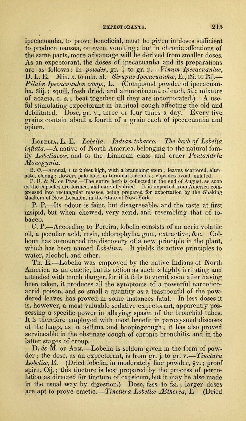 ipecacuanha, to prove beneficial, must be given in doses sufficient to produce nausea, or even vomiting; but in chronic affections of the same parts, more advantage will be derived from smaller doses. As an expectorant, the doses of ipecacuanha and its preparations are as follows: In powder, gr. \ to gr. ij.—Vinum Ipecacuanhas, D. L. E. Min. x. to min. xl. Sirupus Ipecacuanhce, E., fsi. to fsij.— Pilulce Ipecacuanhce comp., L. (Compound powder of ipecacuan- ha, 3iij.; squill, fresh dried, and ammoniacum, of each, 3i.; mixture of acacia, q. s.; beat together till they are incorporated.) A use- ful stimulating expectorant in habitual cough affecting the old and debiHtated. Dose, gr. v., three or four times a day. Every five grains contain about a fourth of a grain each of ipecacuanha and opium. Lobelia, L. E. Lobelia. Indian tobacco. The herb of Lobelia injlata.—A native of North America, belonging to the natural fam- ily Lobeliacece, and to the Linnaean class and order Pentandria Monogynia. B. C.—Annual, 1 to 2 feet high, with a branching stem; leaves scattered, alter- nate, oblong ; flowers pale blue, in terminal racemes ; capsules ovoid, inflated. P. U. & M. OF Prep.—The entire herb is collected in the end of August, as soon as the capsules are formed, and carefully dried. It is imported from America com- pressed into rectangular masses, being prepared for exportation by the Shaking Quakers of New Lebanbn, in the State of New-York. P. P.—Its odour is faint, but disagreeable, and the taste at first insipid, but when chewed, very acrid, and resembling that of to- bacco. C. P.—According to Pereira, lobelia consists of an acrid volatile oil, a peculiar acid, resin, chlorophylle, gum, extractive, &c. Col- houn has announced the discovery of a new principle in the plant, which has been named Lobelina. It yields its active principles to water, alcohol, and ether. Th. E.—Lobeha was employed by the native Indians of North America as an emetic, but its action as such is highly irritating and attended with much danger, for if it fails to vomit soon after having been taken, it produces all the symptoms of a powerful narcotico- acrid poison, and so small a quantity as a teaspoonful of the pow- dered leaves has proved in some instances fatal. In less doses it is, however, a most valuable sedative expectorant, apparently pos- sessing a specific power in allaying spasm of the bronchial tubes. It is therefore employed with most benefit in paroxysmal diseases of the lungs, as in asthma and hoopingcough; it has also proved serviceable in the obstinate cough of chronic bronchitis, and in the latter stages of croup. D. & M. OF A DM.—Lobelia is seldom given in the form of pow- der ; the dose, as an expectorant, is from gr. j. to gr. v.—Tinctura LobelicB, E. ^Dried lobelia, in moderately fine powder, §v.; proof spirit, Oij.; this tincture is best prepared by the process of perco- lation as directed for tincture of capsicum, but it may be also made in the usual way by digestion.) Dose, fsss. to fsi.; larger doses are apt to prove emetic.—Tinctura Lobelice ^therea, E (Dried