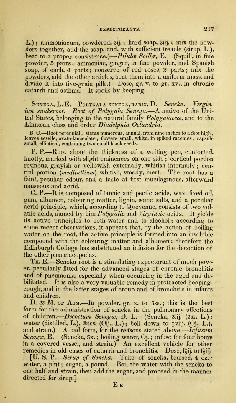 L.); ammoniacum, powdered, 3ij.; hard soap, 3iij.; mix the pow- ders together, add the soap, and, with sufficient treacle (sirup, L.), beat to a proper consistence.)—Pilulce Scillce, E. (Squill, in fine powder, 5 parts; ammoniac, ginger, in fine powder, and Spanish soap, of each, 4 parts; conserve of red roses, 2 parts; mix the powders, add the other articles, beat them into a uniform mass, and divide it into five-grain pills.) Dose, gr. v. to gr. xv., in chronic catarrh and asthma. It spoils by keeping. Senega, L. E. Polygala senega, radix, D. Seneka, Virgin- ian snakeroot. Root of Polygala Senega,—A native of the Uni- ted States, belonging to the natural family Polygalacece, and to the Linnsean class and order Diadelphia Octandria. B. C.—Root perennial; stems numerous, annual, from nine inches to a foot high; leaves sessile, ovato-lanceolate ; flowers small, white, in spiked racemes ; capsule small, elliptical, containing two small black seeds. P. P.—Root about the thickness of a writing pen, contorted, knotty, marked with slight eminences on one side ; cortical portion resinous, grayish or yellowish externally, whitish internally; cen- tral portion {meditullium) whitish, woody, inert. The root has a faint, peculiar odour, and a taste at first mucilaginous, afterward nauseous and acrid. C. P.—It is composed of tannic and pectic acids, wax, fixed oil, gum, albumen, colouring matter, lignin, some salts, and a peculiar acrid principle, which, according to Quevenne, consists of two vol- atile acids, named by him Polygalic and Virgineic acids. It yields its active principles to both water and to alcohol; according to some recent observations, it appears that, by the action of boiling water on the root, the active principle is formed into an insoluble compound with the colouring matter and albumen; therefore the Edinburgh College has substituted an infusion for the decoction of the other pharmacopoeias. Th. E.—Seneka root is a stimulating expectorant of much pow- er, peculiarly fitted for the advanced stages of chronic bronchitis and of pneumonia, especially when occurring in the aged and de- bilitated. It is also a very valuable remedy in protracted hooping- cough, and in the latter stages of croup and of bronchitis in infants and children. D. & M. OF Adm.—In powder, gr. x. to 3ss.; this is the best form for the administration of seneka in the pulmonary affections of children.—Decoctum Senegce, D. L. (Seneka, 3iij. (3x., L.) ; water (distilled, L.), ftiss. (Oij., L.); boil down to §viij. (Oj., L.), and strain.) A bad form, for the reasons stated above.—Infusum SenegcB, E. (Seneka, 3x.; boiling water, Oj.; infuse for four hourp in a covered vessel, and strain.) An excellent vehicle for other remedies in old cases of catarrh and bronchitis. Dose, fgij. to fgiij [U. S. P.—Sirup of Seneka. Take of seneka, bruised, 4 oz. • water, a pint; sugar, a pound. Boil the water with the seneka to one half and strain, then add the sugar, and proceed in the manner directed for sirup.] E EJ