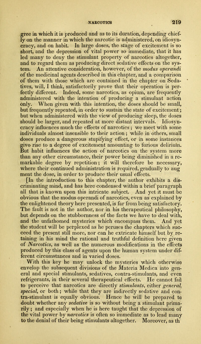 gree in which it is produced and as to its duration, depending chief- ly on the manner in which the narcotic is administered, on idiosyn- cracy, and on habit. In large doses, the stage of excitement is so short, and the depression of vital power so immediate, that it has led many to deny the stimulant property of narcotics altogether, and to regard them as producing direct sedative effects on the sys- tem. An attentive consideration, however, of the modus operandi of the medicinal agents described in this chapter, and a comparison of them with those which are contained in the chapter on Seda- tives, will, I think, satisfactorily prove that their operation is per- fectly different. Indeed, some narcotics, as opium, are frequently administered with the intention of producing a stimulant action only. When given with this intention, the doses should be small, but frequently repeated, in order to sustain the state of excitement; but when administered with the view of producing sleep, the doses should be larger, and repeated at more distant intervals. Idiosyn- cracy influences much the effects of narcotics ; we meet with some individuals almost insensible to their action; while in others, small doses produce a dangerous stupifying effect, or in some instances give rise to a degree of excitement amounting to furious deliriuin. But habit influences the action of narcotics on the system more than any other circumstance, their power being diminished in a re- markable degree by repetition; it will therefore be necessary, where their continued administration is required, gradually to aug ment the dose, in order to produce their usual effects. [In the introduction to this chapter, the author exhibits a dis- criminating mind, and has here condensed within a brief paragraph all that is known upon this intricate subject. And yet it must be obvious that the modus operandi of narcotics, even as explained by the enlightened theory here presented, is far from being satisfactory. The fault is not in the author, nor in his therapeutical philosophy, but depends on the stubbornness of the facts we have to deal with, and the unfathomed mysteries which encompass them. And yet the student will be perplexed as he peruses the chapters which suc- ceed the present still more, nor can he extricate himself but by re- taining in his mind the rational and truthful definition here given of Narcotics, as well as the numerous modifications in the efiects produced by this class of agents upon the human system under dif- ferent circumstances and in varied doses. With this key he may unlock the mysteries which otherwise envelop the subsequent divisions of the Materia Medica into gen- eral and special stimulants, sedatives, contra-stimulants, and even refrigerants, in their several therapeutical effects. He cannot fail to perceive that narcotics are directly stimulants, either general^ special, or both; while that they are indirectly sedative and con- tra-stimulant is equally obvious. Hence he will be prepared to doubt whether any sedative is so without being a stimulant prima- rily ; and especially when he is here taught that the depression of the vital power by narcotics is often so immediate as to lead many to the denial of their being stimulants altogether. Moreover, as th
