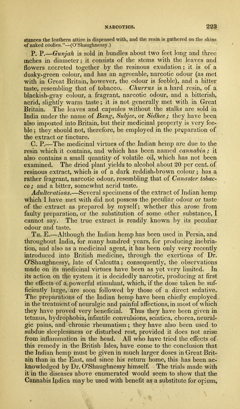 stances the leathern attire is dispensed with, and the resin is gathered on the skins of naked coohes.—(O'Shaughnessy.) P. P.—Gunjah is sold in bundles about two feet long and three inches in diameter; it consists of the stems with the leaves and flowers accreted together by the resinous exudation; it is of a dusky-green colour, and has an agreeable, narcotic odour (as met with in Great Britain, however, the odour is feeble), and a bitter taste, resembling that of tobacco. Churrus is a hard resin, of a blackish-gray colour, a fragrant, narcotic odour, and a bitterish, acrid, slightly warm taste; it is not generally met with in Great Britain. The leaves and capsules without the stalks are sold in India under the name of Bang, Subjee, or Sidhee; they have been also imported into Britain, but their medicinal property is very fee- ble ; they should not, therefore, be employed in the preparation of the extract or tincture. C. P.—The medicinal virtues of the Indian hemp are due to the resin which it contains, and which has been named cannabin; it also contains a small quantity of volatile oil, which has not been examined. The dried plant yields to alcohol about 20 per cent, of resinous extract, which is of a dark reddish-brown colour; has a rather fragrant, narcotic odour, resembling that of Canaster tobac- co ; and a bitter, somewhat acrid taste. Adulterations.—Several specimens of the extract of Indian hemp which I have met with did not possess the peculiar odour or taste of the extract as prepared by myself; whether this arose from faulty preparation, or the substitution of some other substance, I cannot say. The true extract is readily known by its peculiar odour and taste. Th. E.—Although the Indian hemp has been used in Persia, and throughout India, for many hundred years, for producing inebria- tion, and also as a medicinal agent, it has been only very recently introduced into British medicine, through the exertions of Dr. O'Shaughnessy, late of Calcutta; consequently, the observations made on its medicinal virtues have been as yet very limited. In its action on the system it is decidedly narcotic, producing at first the effects of a powerful stimulant, which, if the dose taken be suf- ficiently large, are soon followed by those of a direct sedative. The preparations of the Indian hemp have been chiefly employed in the treatment of neuralgic and painful affections, in most of which they have proved very beneficial. Thus they have been given in tetanus, hydrophobia, infantile convulsions, sciatica, chorea, neural- gic pains, and chronic rheumatism; they have also been used to subdue sleeplessness or disturbed rest, provided it does not arise from inflammation in the head. All who have tried the effects of this remedy in the British Isles, have come to the conclusion that the Indian hemp must be given in much larger doses in Great Brit- ain than in the East, and since his return home, this has been ac- knowledged by Dr. O'Shaughnessy himself. The trials made with it in the diseases above enumerated would seem to show that the Cannabis Indica may be used with benefit as a substitute for op-ium,